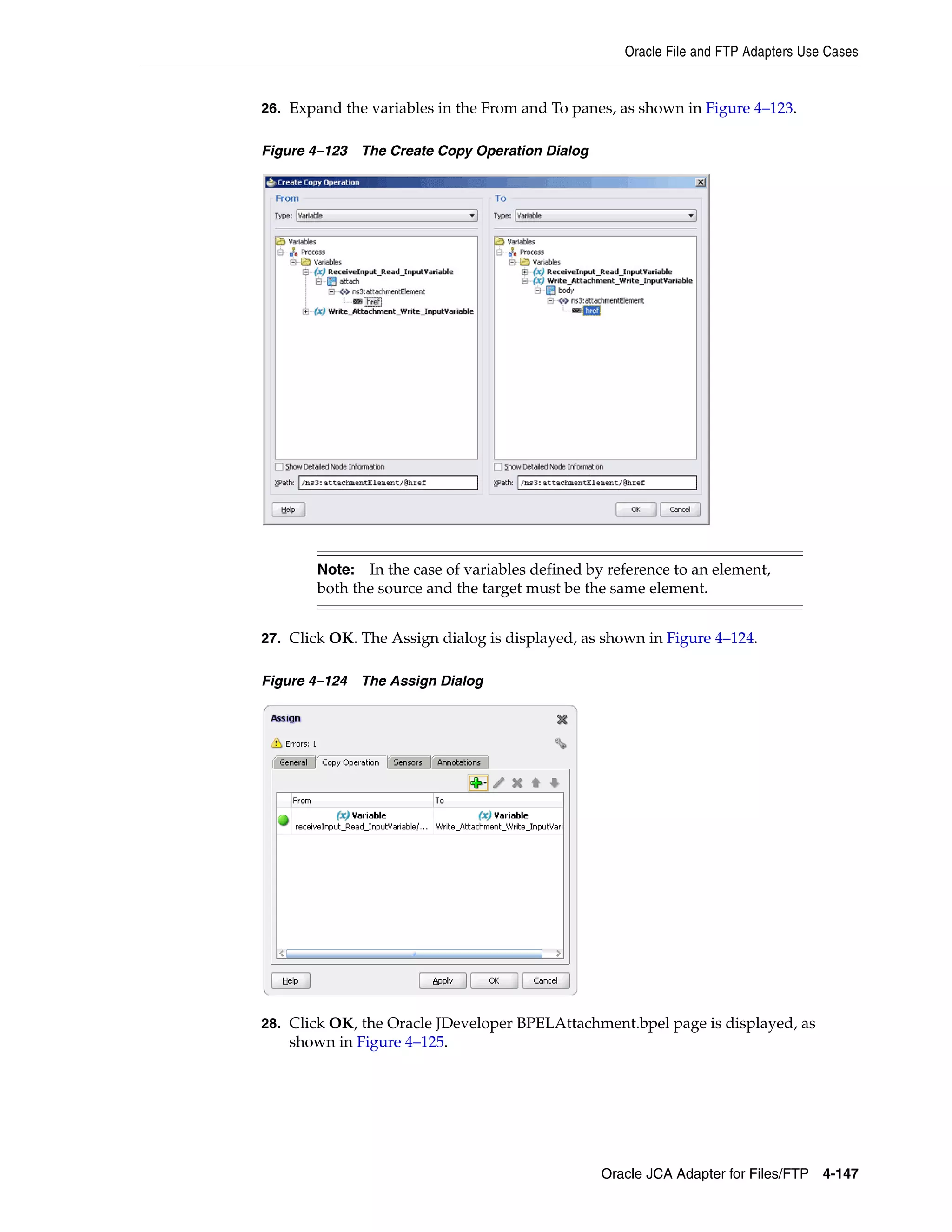 Oracle File and FTP Adapters Use Cases
Oracle JCA Adapter for Files/FTP 4-147
26. Expand the variables in the From and To panes, as shown in Figure 4–123.
Figure 4–123 The Create Copy Operation Dialog
27. Click OK. The Assign dialog is displayed, as shown in Figure 4–124.
Figure 4–124 The Assign Dialog
28. Click OK, the Oracle JDeveloper BPELAttachment.bpel page is displayed, as
shown in Figure 4–125.
Note: In the case of variables defined by reference to an element,
both the source and the target must be the same element.
 