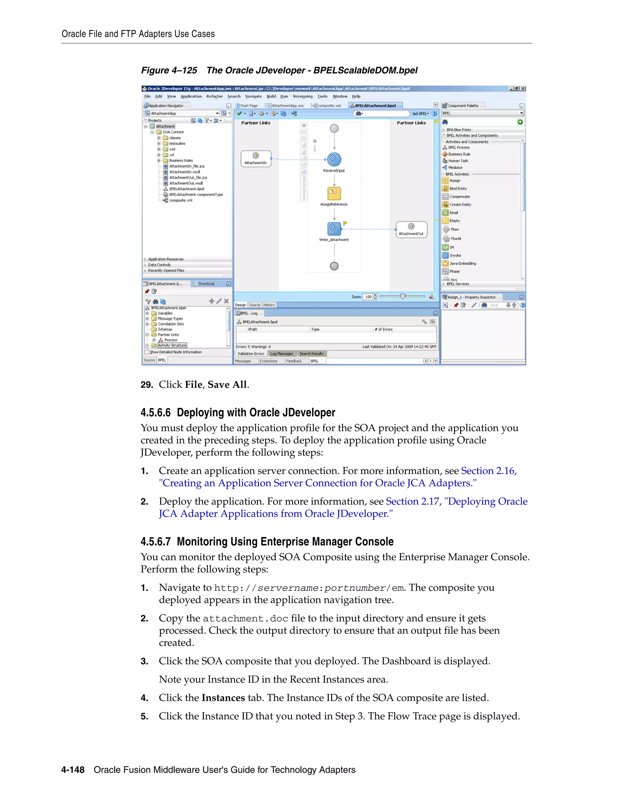 Oracle File and FTP Adapters Use Cases
4-148 Oracle Fusion Middleware User's Guide for Technology Adapters
Figure 4–125 The Oracle JDeveloper - BPELScalableDOM.bpel
29. Click File, Save All.
4.5.6.6 Deploying with Oracle JDeveloper
You must deploy the application profile for the SOA project and the application you
created in the preceding steps. To deploy the application profile using Oracle
JDeveloper, perform the following steps:
1. Create an application server connection. For more information, see Section 2.16,
"Creating an Application Server Connection for Oracle JCA Adapters."
2. Deploy the application. For more information, see Section 2.17, "Deploying Oracle
JCA Adapter Applications from Oracle JDeveloper."
4.5.6.7 Monitoring Using Enterprise Manager Console
You can monitor the deployed SOA Composite using the Enterprise Manager Console.
Perform the following steps:
1. Navigate to http://servername:portnumber/em. The composite you
deployed appears in the application navigation tree.
2. Copy the attachment.doc file to the input directory and ensure it gets
processed. Check the output directory to ensure that an output file has been
created.
3. Click the SOA composite that you deployed. The Dashboard is displayed.
Note your Instance ID in the Recent Instances area.
4. Click the Instances tab. The Instance IDs of the SOA composite are listed.
5. Click the Instance ID that you noted in Step 3. The Flow Trace page is displayed.
 