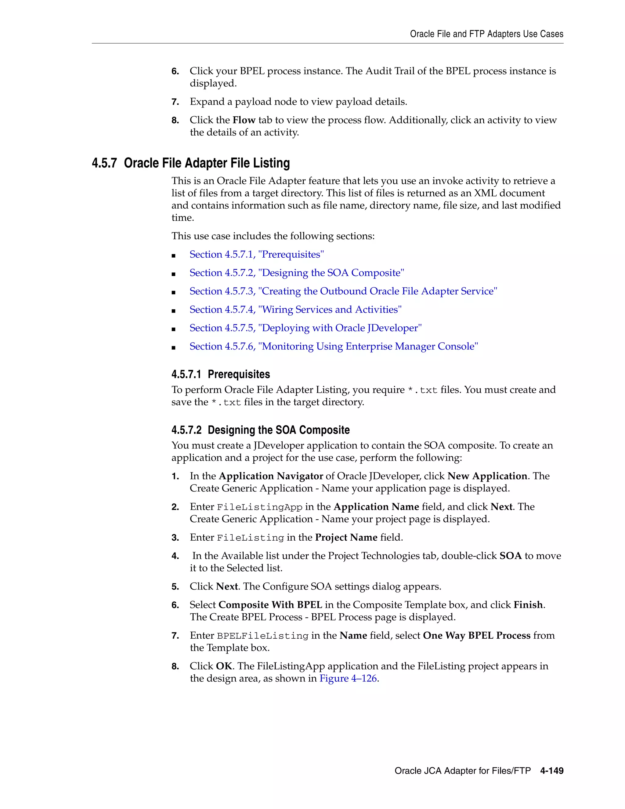 Oracle File and FTP Adapters Use Cases
Oracle JCA Adapter for Files/FTP 4-149
6. Click your BPEL process instance. The Audit Trail of the BPEL process instance is
displayed.
7. Expand a payload node to view payload details.
8. Click the Flow tab to view the process flow. Additionally, click an activity to view
the details of an activity.
4.5.7 Oracle File Adapter File Listing
This is an Oracle File Adapter feature that lets you use an invoke activity to retrieve a
list of files from a target directory. This list of files is returned as an XML document
and contains information such as file name, directory name, file size, and last modified
time.
This use case includes the following sections:
■ Section 4.5.7.1, "Prerequisites"
■ Section 4.5.7.2, "Designing the SOA Composite"
■ Section 4.5.7.3, "Creating the Outbound Oracle File Adapter Service"
■ Section 4.5.7.4, "Wiring Services and Activities"
■ Section 4.5.7.5, "Deploying with Oracle JDeveloper"
■ Section 4.5.7.6, "Monitoring Using Enterprise Manager Console"
4.5.7.1 Prerequisites
To perform Oracle File Adapter Listing, you require *.txt files. You must create and
save the *.txt files in the target directory.
4.5.7.2 Designing the SOA Composite
You must create a JDeveloper application to contain the SOA composite. To create an
application and a project for the use case, perform the following:
1. In the Application Navigator of Oracle JDeveloper, click New Application. The
Create Generic Application - Name your application page is displayed.
2. Enter FileListingApp in the Application Name field, and click Next. The
Create Generic Application - Name your project page is displayed.
3. Enter FileListing in the Project Name field.
4. In the Available list under the Project Technologies tab, double-click SOA to move
it to the Selected list.
5. Click Next. The Configure SOA settings dialog appears.
6. Select Composite With BPEL in the Composite Template box, and click Finish.
The Create BPEL Process - BPEL Process page is displayed.
7. Enter BPELFileListing in the Name field, select One Way BPEL Process from
the Template box.
8. Click OK. The FileListingApp application and the FileListing project appears in
the design area, as shown in Figure 4–126.
 