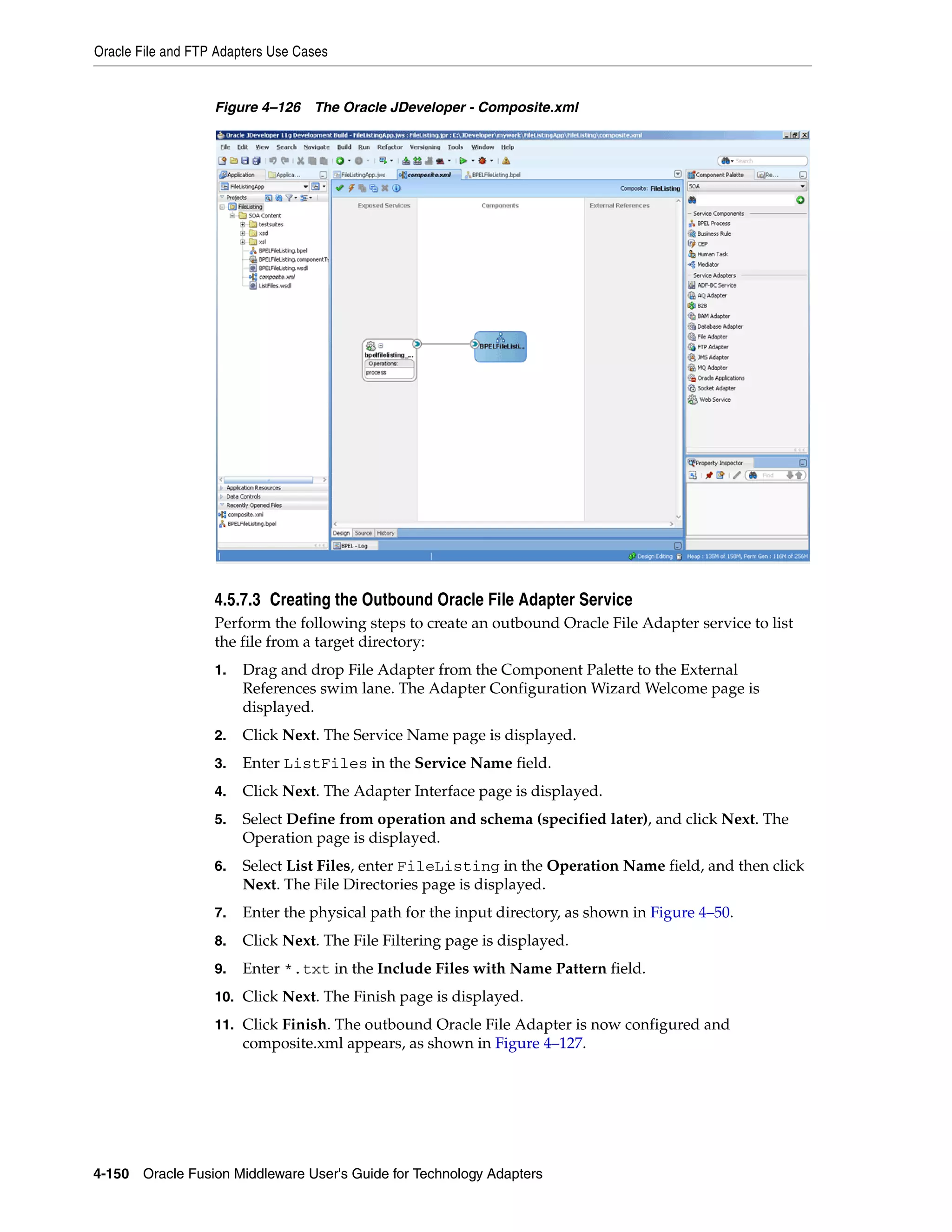 Oracle File and FTP Adapters Use Cases
4-150 Oracle Fusion Middleware User's Guide for Technology Adapters
Figure 4–126 The Oracle JDeveloper - Composite.xml
4.5.7.3 Creating the Outbound Oracle File Adapter Service
Perform the following steps to create an outbound Oracle File Adapter service to list
the file from a target directory:
1. Drag and drop File Adapter from the Component Palette to the External
References swim lane. The Adapter Configuration Wizard Welcome page is
displayed.
2. Click Next. The Service Name page is displayed.
3. Enter ListFiles in the Service Name field.
4. Click Next. The Adapter Interface page is displayed.
5. Select Define from operation and schema (specified later), and click Next. The
Operation page is displayed.
6. Select List Files, enter FileListing in the Operation Name field, and then click
Next. The File Directories page is displayed.
7. Enter the physical path for the input directory, as shown in Figure 4–50.
8. Click Next. The File Filtering page is displayed.
9. Enter *.txt in the Include Files with Name Pattern field.
10. Click Next. The Finish page is displayed.
11. Click Finish. The outbound Oracle File Adapter is now configured and
composite.xml appears, as shown in Figure 4–127.
 