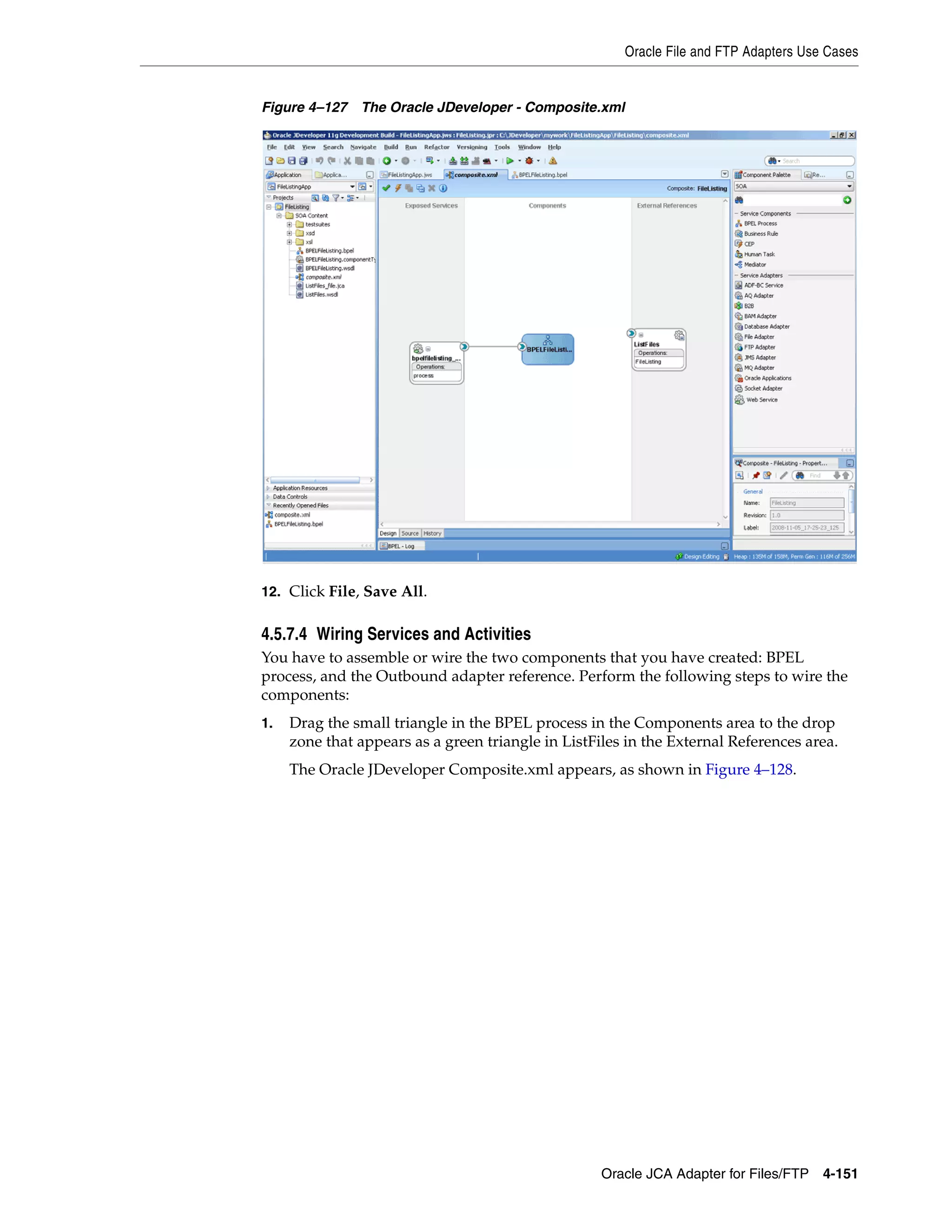 Oracle File and FTP Adapters Use Cases
Oracle JCA Adapter for Files/FTP 4-151
Figure 4–127 The Oracle JDeveloper - Composite.xml
12. Click File, Save All.
4.5.7.4 Wiring Services and Activities
You have to assemble or wire the two components that you have created: BPEL
process, and the Outbound adapter reference. Perform the following steps to wire the
components:
1. Drag the small triangle in the BPEL process in the Components area to the drop
zone that appears as a green triangle in ListFiles in the External References area.
The Oracle JDeveloper Composite.xml appears, as shown in Figure 4–128.
 