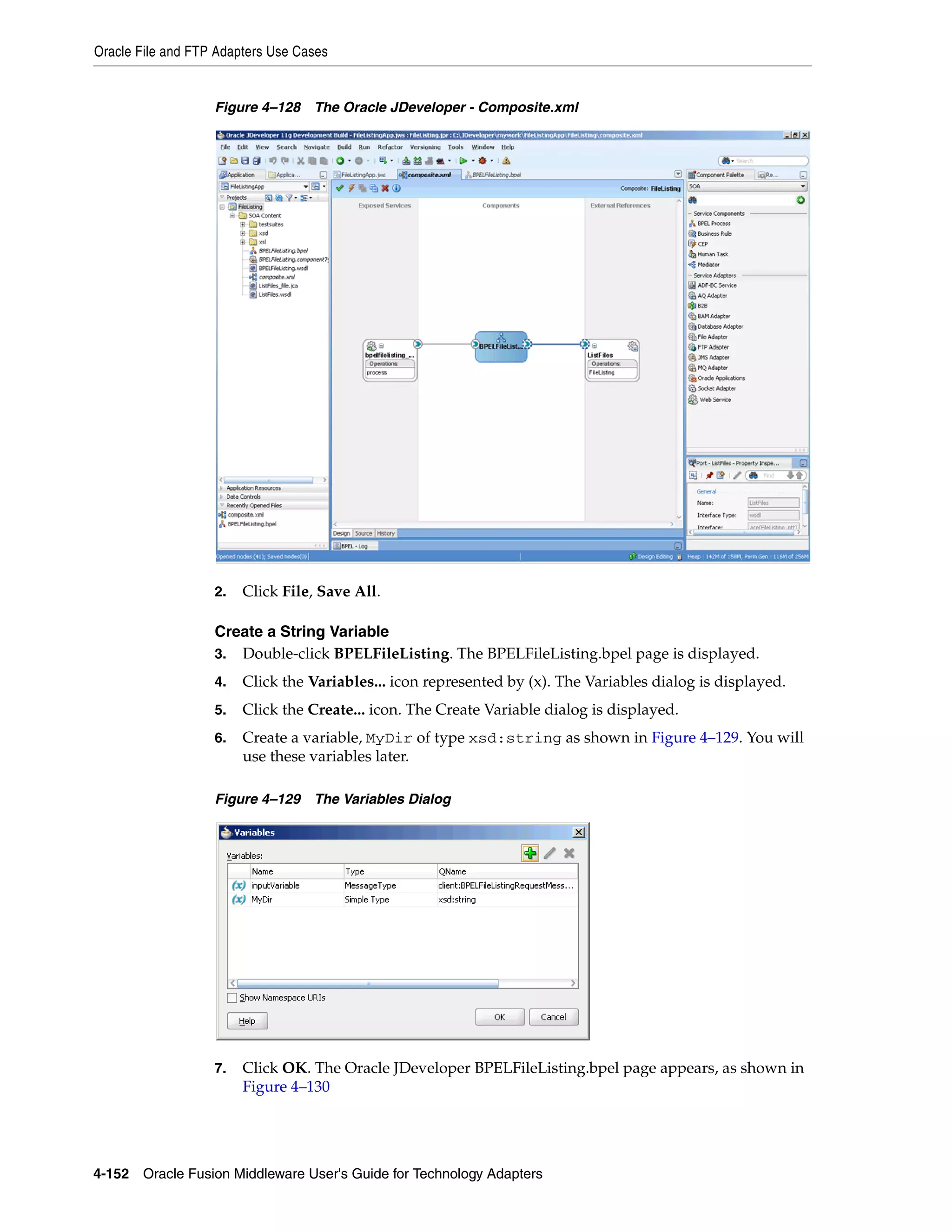 Oracle File and FTP Adapters Use Cases
4-152 Oracle Fusion Middleware User's Guide for Technology Adapters
Figure 4–128 The Oracle JDeveloper - Composite.xml
2. Click File, Save All.
Create a String Variable
3. Double-click BPELFileListing. The BPELFileListing.bpel page is displayed.
4. Click the Variables... icon represented by (x). The Variables dialog is displayed.
5. Click the Create... icon. The Create Variable dialog is displayed.
6. Create a variable, MyDir of type xsd:string as shown in Figure 4–129. You will
use these variables later.
Figure 4–129 The Variables Dialog
7. Click OK. The Oracle JDeveloper BPELFileListing.bpel page appears, as shown in
Figure 4–130
 