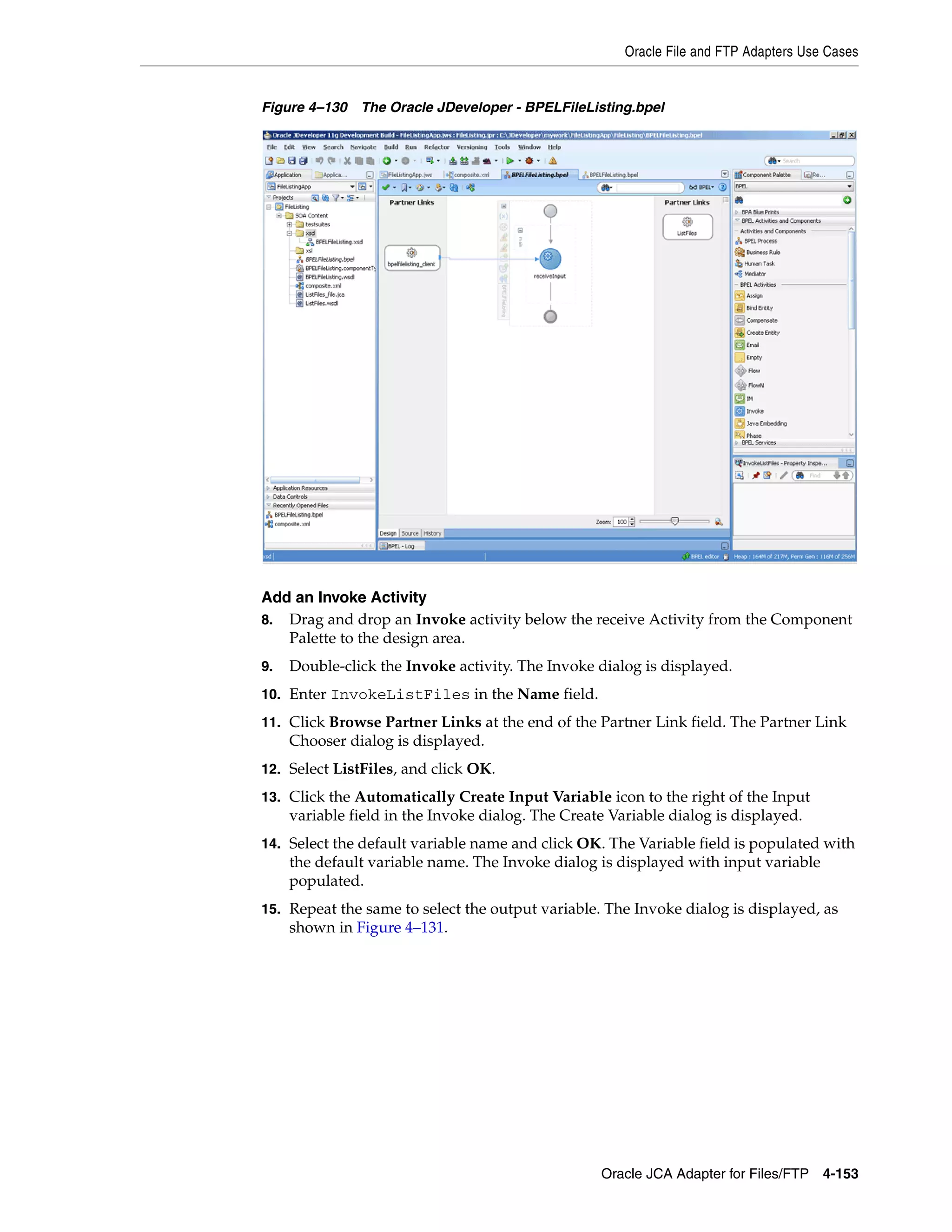 Oracle File and FTP Adapters Use Cases
Oracle JCA Adapter for Files/FTP 4-153
Figure 4–130 The Oracle JDeveloper - BPELFileListing.bpel
Add an Invoke Activity
8. Drag and drop an Invoke activity below the receive Activity from the Component
Palette to the design area.
9. Double-click the Invoke activity. The Invoke dialog is displayed.
10. Enter InvokeListFiles in the Name field.
11. Click Browse Partner Links at the end of the Partner Link field. The Partner Link
Chooser dialog is displayed.
12. Select ListFiles, and click OK.
13. Click the Automatically Create Input Variable icon to the right of the Input
variable field in the Invoke dialog. The Create Variable dialog is displayed.
14. Select the default variable name and click OK. The Variable field is populated with
the default variable name. The Invoke dialog is displayed with input variable
populated.
15. Repeat the same to select the output variable. The Invoke dialog is displayed, as
shown in Figure 4–131.
 