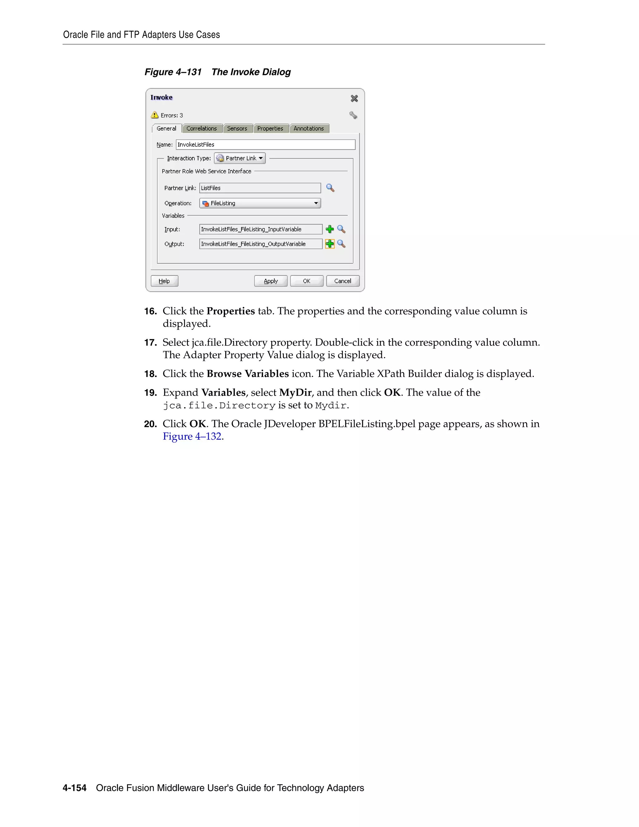Oracle File and FTP Adapters Use Cases
4-154 Oracle Fusion Middleware User's Guide for Technology Adapters
Figure 4–131 The Invoke Dialog
16. Click the Properties tab. The properties and the corresponding value column is
displayed.
17. Select jca.file.Directory property. Double-click in the corresponding value column.
The Adapter Property Value dialog is displayed.
18. Click the Browse Variables icon. The Variable XPath Builder dialog is displayed.
19. Expand Variables, select MyDir, and then click OK. The value of the
jca.file.Directory is set to Mydir.
20. Click OK. The Oracle JDeveloper BPELFileListing.bpel page appears, as shown in
Figure 4–132.
 