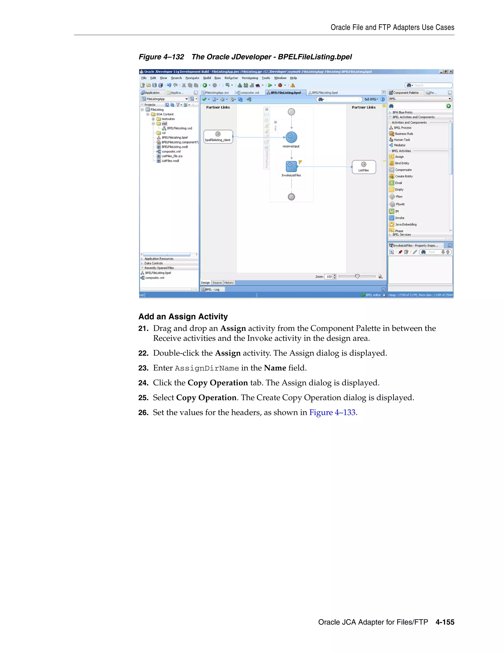 Oracle File and FTP Adapters Use Cases
Oracle JCA Adapter for Files/FTP 4-155
Figure 4–132 The Oracle JDeveloper - BPELFileListing.bpel
Add an Assign Activity
21. Drag and drop an Assign activity from the Component Palette in between the
Receive activities and the Invoke activity in the design area.
22. Double-click the Assign activity. The Assign dialog is displayed.
23. Enter AssignDirName in the Name field.
24. Click the Copy Operation tab. The Assign dialog is displayed.
25. Select Copy Operation. The Create Copy Operation dialog is displayed.
26. Set the values for the headers, as shown in Figure 4–133.
 