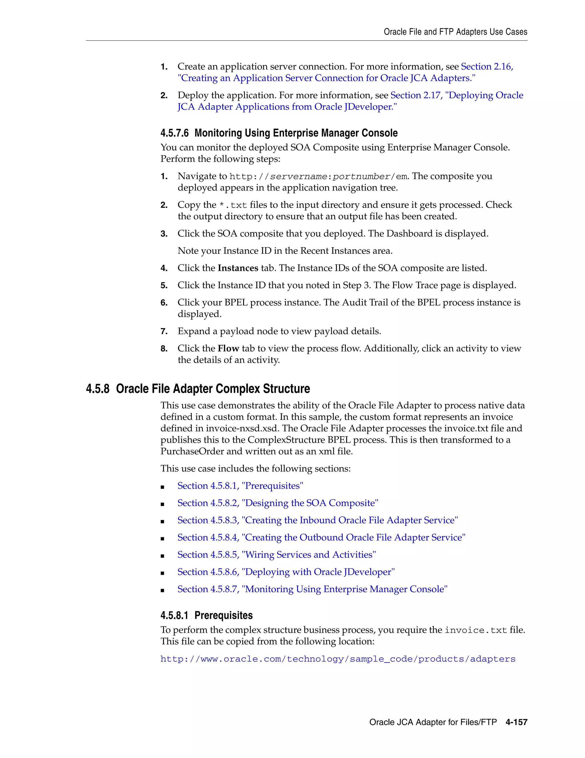 Oracle File and FTP Adapters Use Cases
Oracle JCA Adapter for Files/FTP 4-157
1. Create an application server connection. For more information, see Section 2.16,
"Creating an Application Server Connection for Oracle JCA Adapters."
2. Deploy the application. For more information, see Section 2.17, "Deploying Oracle
JCA Adapter Applications from Oracle JDeveloper."
4.5.7.6 Monitoring Using Enterprise Manager Console
You can monitor the deployed SOA Composite using Enterprise Manager Console.
Perform the following steps:
1. Navigate to http://servername:portnumber/em. The composite you
deployed appears in the application navigation tree.
2. Copy the *.txt files to the input directory and ensure it gets processed. Check
the output directory to ensure that an output file has been created.
3. Click the SOA composite that you deployed. The Dashboard is displayed.
Note your Instance ID in the Recent Instances area.
4. Click the Instances tab. The Instance IDs of the SOA composite are listed.
5. Click the Instance ID that you noted in Step 3. The Flow Trace page is displayed.
6. Click your BPEL process instance. The Audit Trail of the BPEL process instance is
displayed.
7. Expand a payload node to view payload details.
8. Click the Flow tab to view the process flow. Additionally, click an activity to view
the details of an activity.
4.5.8 Oracle File Adapter Complex Structure
This use case demonstrates the ability of the Oracle File Adapter to process native data
defined in a custom format. In this sample, the custom format represents an invoice
defined in invoice-nxsd.xsd. The Oracle File Adapter processes the invoice.txt file and
publishes this to the ComplexStructure BPEL process. This is then transformed to a
PurchaseOrder and written out as an xml file.
This use case includes the following sections:
■ Section 4.5.8.1, "Prerequisites"
■ Section 4.5.8.2, "Designing the SOA Composite"
■ Section 4.5.8.3, "Creating the Inbound Oracle File Adapter Service"
■ Section 4.5.8.4, "Creating the Outbound Oracle File Adapter Service"
■ Section 4.5.8.5, "Wiring Services and Activities"
■ Section 4.5.8.6, "Deploying with Oracle JDeveloper"
■ Section 4.5.8.7, "Monitoring Using Enterprise Manager Console"
4.5.8.1 Prerequisites
To perform the complex structure business process, you require the invoice.txt file.
This file can be copied from the following location:
http://www.oracle.com/technology/sample_code/products/adapters
 