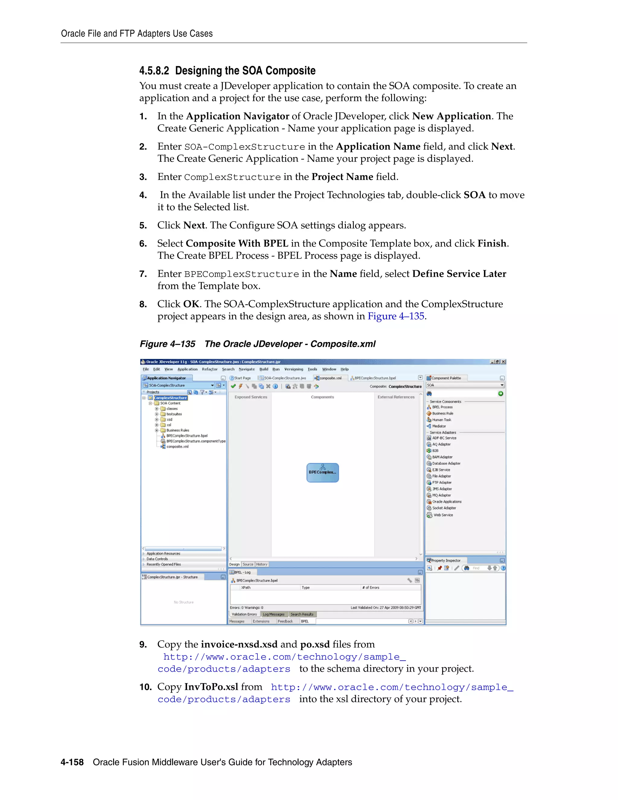 Oracle File and FTP Adapters Use Cases
4-158 Oracle Fusion Middleware User's Guide for Technology Adapters
4.5.8.2 Designing the SOA Composite
You must create a JDeveloper application to contain the SOA composite. To create an
application and a project for the use case, perform the following:
1. In the Application Navigator of Oracle JDeveloper, click New Application. The
Create Generic Application - Name your application page is displayed.
2. Enter SOA-ComplexStructure in the Application Name field, and click Next.
The Create Generic Application - Name your project page is displayed.
3. Enter ComplexStructure in the Project Name field.
4. In the Available list under the Project Technologies tab, double-click SOA to move
it to the Selected list.
5. Click Next. The Configure SOA settings dialog appears.
6. Select Composite With BPEL in the Composite Template box, and click Finish.
The Create BPEL Process - BPEL Process page is displayed.
7. Enter BPEComplexStructure in the Name field, select Define Service Later
from the Template box.
8. Click OK. The SOA-ComplexStructure application and the ComplexStructure
project appears in the design area, as shown in Figure 4–135.
Figure 4–135 The Oracle JDeveloper - Composite.xml
9. Copy the invoice-nxsd.xsd and po.xsd files from
(http://www.oracle.com/technology/sample_
code/products/adapters) to the schema directory in your project.
10. Copy InvToPo.xsl from (http://www.oracle.com/technology/sample_
code/products/adapters) into the xsl directory of your project.
 