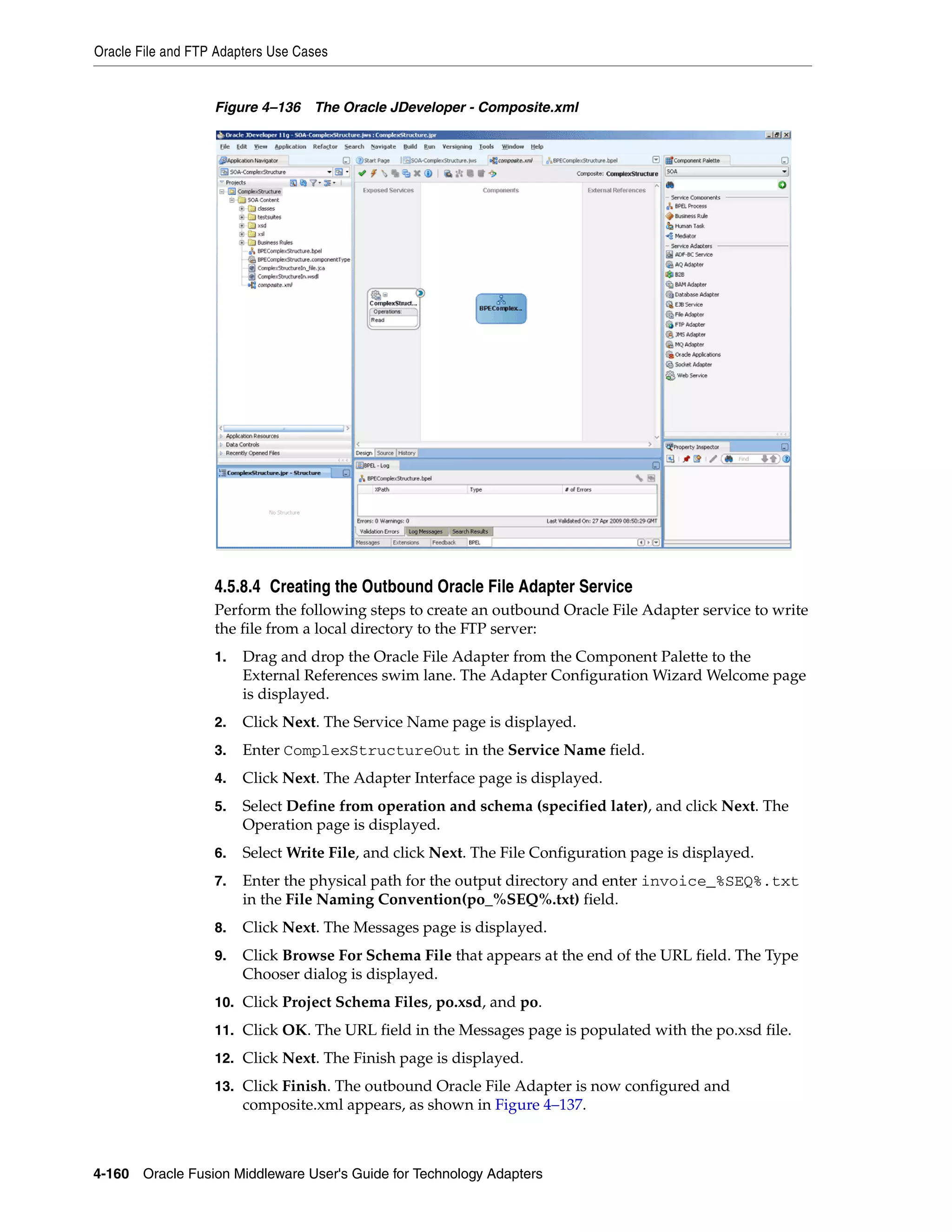 Oracle File and FTP Adapters Use Cases
4-160 Oracle Fusion Middleware User's Guide for Technology Adapters
Figure 4–136 The Oracle JDeveloper - Composite.xml
4.5.8.4 Creating the Outbound Oracle File Adapter Service
Perform the following steps to create an outbound Oracle File Adapter service to write
the file from a local directory to the FTP server:
1. Drag and drop the Oracle File Adapter from the Component Palette to the
External References swim lane. The Adapter Configuration Wizard Welcome page
is displayed.
2. Click Next. The Service Name page is displayed.
3. Enter ComplexStructureOut in the Service Name field.
4. Click Next. The Adapter Interface page is displayed.
5. Select Define from operation and schema (specified later), and click Next. The
Operation page is displayed.
6. Select Write File, and click Next. The File Configuration page is displayed.
7. Enter the physical path for the output directory and enter invoice_%SEQ%.txt
in the File Naming Convention(po_%SEQ%.txt) field.
8. Click Next. The Messages page is displayed.
9. Click Browse For Schema File that appears at the end of the URL field. The Type
Chooser dialog is displayed.
10. Click Project Schema Files, po.xsd, and po.
11. Click OK. The URL field in the Messages page is populated with the po.xsd file.
12. Click Next. The Finish page is displayed.
13. Click Finish. The outbound Oracle File Adapter is now configured and
composite.xml appears, as shown in Figure 4–137.
 