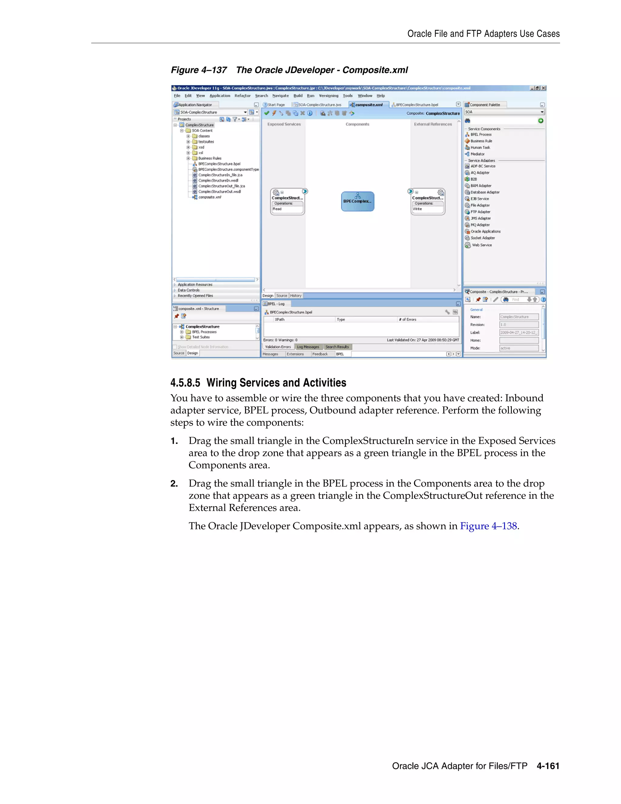 Oracle File and FTP Adapters Use Cases
Oracle JCA Adapter for Files/FTP 4-161
Figure 4–137 The Oracle JDeveloper - Composite.xml
4.5.8.5 Wiring Services and Activities
You have to assemble or wire the three components that you have created: Inbound
adapter service, BPEL process, Outbound adapter reference. Perform the following
steps to wire the components:
1. Drag the small triangle in the ComplexStructureIn service in the Exposed Services
area to the drop zone that appears as a green triangle in the BPEL process in the
Components area.
2. Drag the small triangle in the BPEL process in the Components area to the drop
zone that appears as a green triangle in the ComplexStructureOut reference in the
External References area.
The Oracle JDeveloper Composite.xml appears, as shown in Figure 4–138.
 