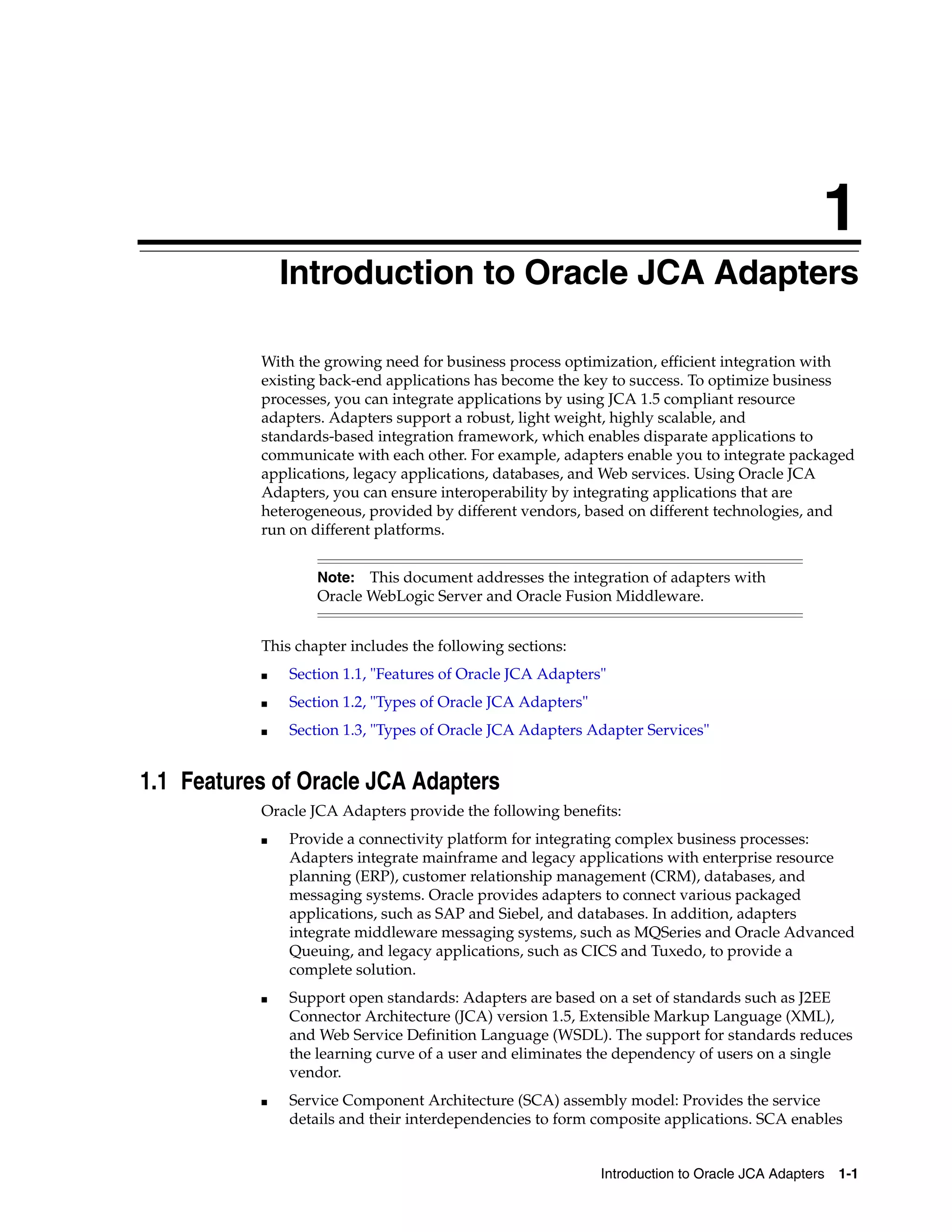 1
Introduction to Oracle JCA Adapters 1-1
1Introduction to Oracle JCA Adapters
With the growing need for business process optimization, efficient integration with
existing back-end applications has become the key to success. To optimize business
processes, you can integrate applications by using JCA 1.5 compliant resource
adapters. Adapters support a robust, light weight, highly scalable, and
standards-based integration framework, which enables disparate applications to
communicate with each other. For example, adapters enable you to integrate packaged
applications, legacy applications, databases, and Web services. Using Oracle JCA
Adapters, you can ensure interoperability by integrating applications that are
heterogeneous, provided by different vendors, based on different technologies, and
run on different platforms.
This chapter includes the following sections:
■ Section 1.1, "Features of Oracle JCA Adapters"
■ Section 1.2, "Types of Oracle JCA Adapters"
■ Section 1.3, "Types of Oracle JCA Adapters Adapter Services"
1.1 Features of Oracle JCA Adapters
Oracle JCA Adapters provide the following benefits:
■ Provide a connectivity platform for integrating complex business processes:
Adapters integrate mainframe and legacy applications with enterprise resource
planning (ERP), customer relationship management (CRM), databases, and
messaging systems. Oracle provides adapters to connect various packaged
applications, such as SAP and Siebel, and databases. In addition, adapters
integrate middleware messaging systems, such as MQSeries and Oracle Advanced
Queuing, and legacy applications, such as CICS and Tuxedo, to provide a
complete solution.
■ Support open standards: Adapters are based on a set of standards such as J2EE
Connector Architecture (JCA) version 1.5, Extensible Markup Language (XML),
and Web Service Definition Language (WSDL). The support for standards reduces
the learning curve of a user and eliminates the dependency of users on a single
vendor.
■ Service Component Architecture (SCA) assembly model: Provides the service
details and their interdependencies to form composite applications. SCA enables
Note: This document addresses the integration of adapters with
Oracle WebLogic Server and Oracle Fusion Middleware.
 