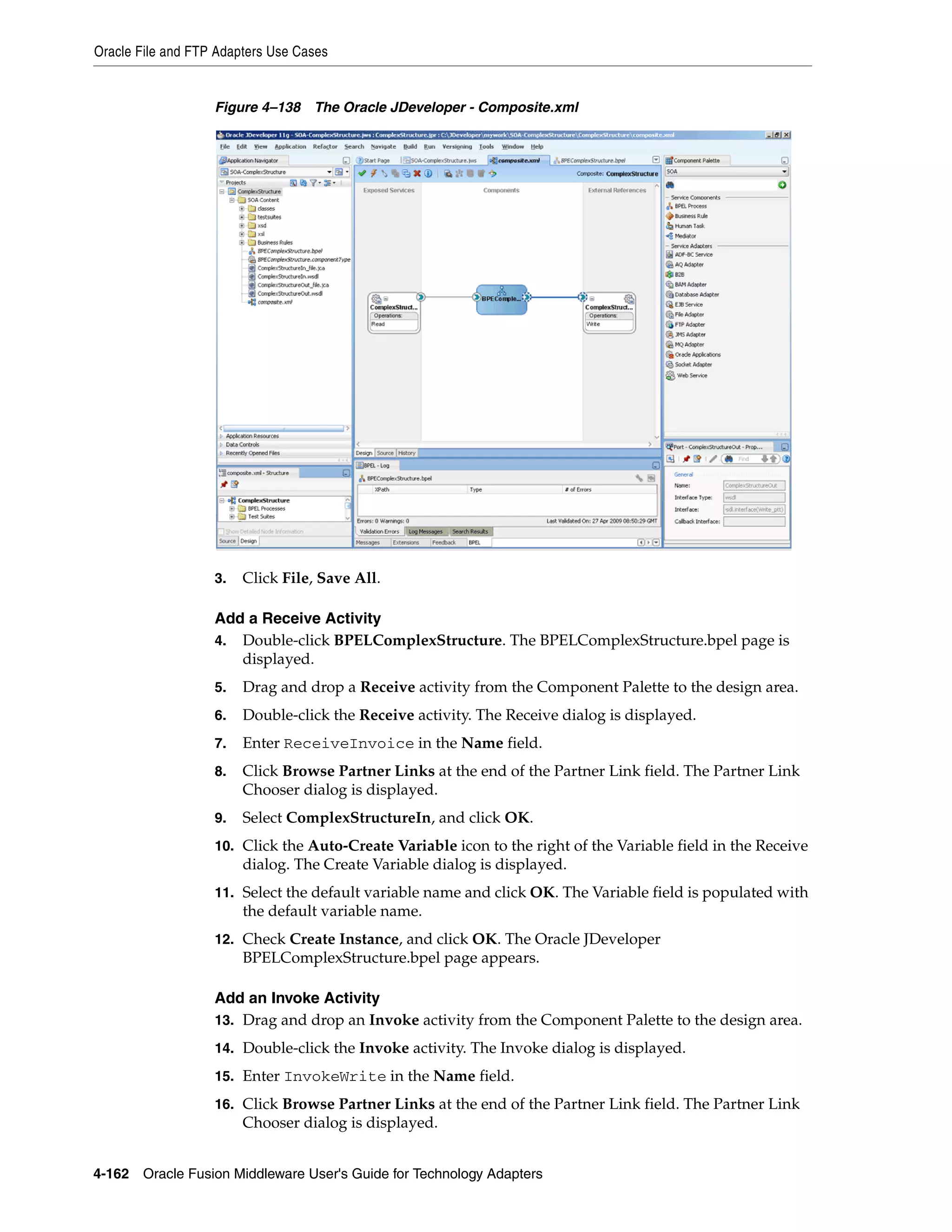 Oracle File and FTP Adapters Use Cases
4-162 Oracle Fusion Middleware User's Guide for Technology Adapters
Figure 4–138 The Oracle JDeveloper - Composite.xml
3. Click File, Save All.
Add a Receive Activity
4. Double-click BPELComplexStructure. The BPELComplexStructure.bpel page is
displayed.
5. Drag and drop a Receive activity from the Component Palette to the design area.
6. Double-click the Receive activity. The Receive dialog is displayed.
7. Enter ReceiveInvoice in the Name field.
8. Click Browse Partner Links at the end of the Partner Link field. The Partner Link
Chooser dialog is displayed.
9. Select ComplexStructureIn, and click OK.
10. Click the Auto-Create Variable icon to the right of the Variable field in the Receive
dialog. The Create Variable dialog is displayed.
11. Select the default variable name and click OK. The Variable field is populated with
the default variable name.
12. Check Create Instance, and click OK. The Oracle JDeveloper
BPELComplexStructure.bpel page appears.
Add an Invoke Activity
13. Drag and drop an Invoke activity from the Component Palette to the design area.
14. Double-click the Invoke activity. The Invoke dialog is displayed.
15. Enter InvokeWrite in the Name field.
16. Click Browse Partner Links at the end of the Partner Link field. The Partner Link
Chooser dialog is displayed.
 