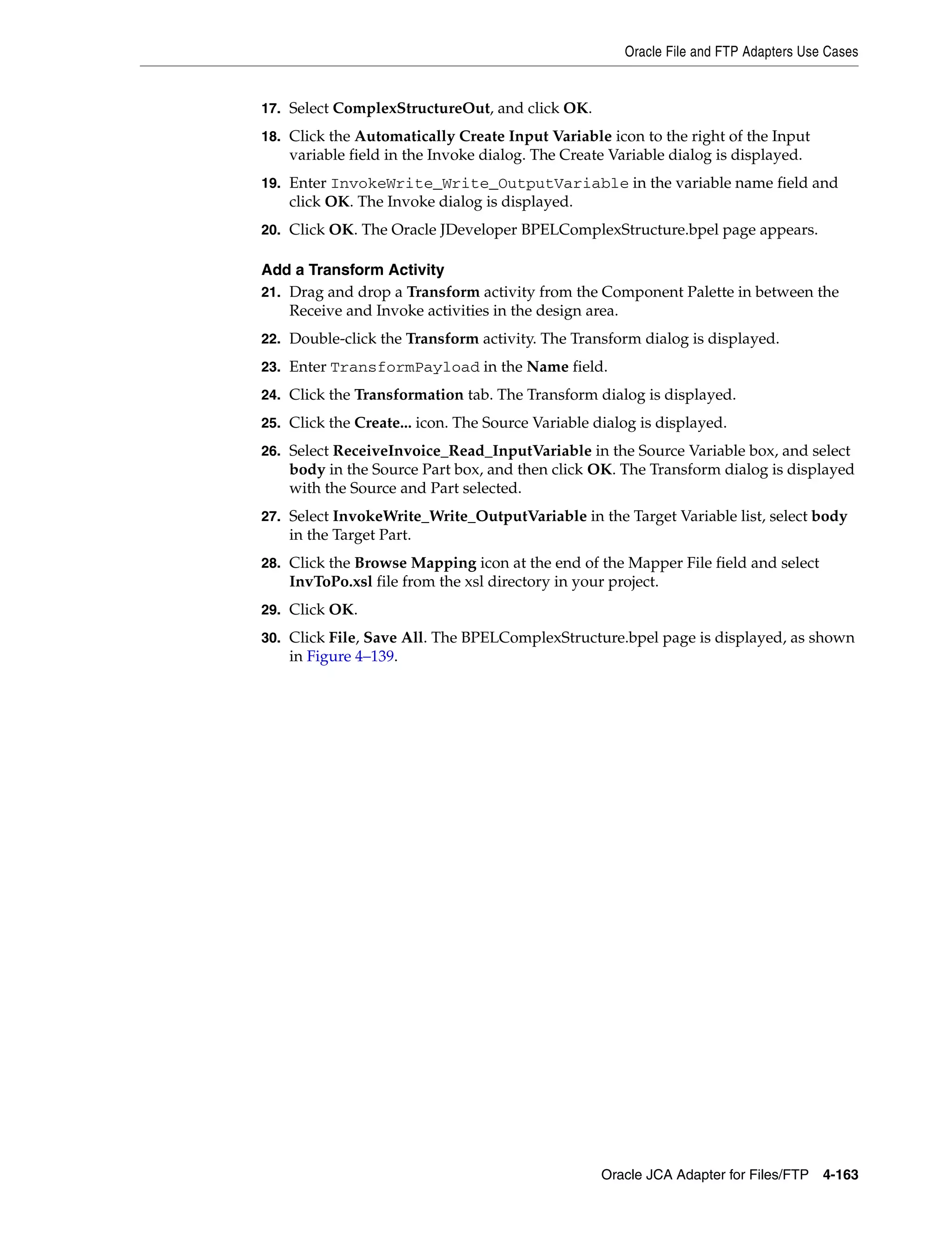 Oracle File and FTP Adapters Use Cases
Oracle JCA Adapter for Files/FTP 4-163
17. Select ComplexStructureOut, and click OK.
18. Click the Automatically Create Input Variable icon to the right of the Input
variable field in the Invoke dialog. The Create Variable dialog is displayed.
19. Enter InvokeWrite_Write_OutputVariable in the variable name field and
click OK. The Invoke dialog is displayed.
20. Click OK. The Oracle JDeveloper BPELComplexStructure.bpel page appears.
Add a Transform Activity
21. Drag and drop a Transform activity from the Component Palette in between the
Receive and Invoke activities in the design area.
22. Double-click the Transform activity. The Transform dialog is displayed.
23. Enter TransformPayload in the Name field.
24. Click the Transformation tab. The Transform dialog is displayed.
25. Click the Create... icon. The Source Variable dialog is displayed.
26. Select ReceiveInvoice_Read_InputVariable in the Source Variable box, and select
body in the Source Part box, and then click OK. The Transform dialog is displayed
with the Source and Part selected.
27. Select InvokeWrite_Write_OutputVariable in the Target Variable list, select body
in the Target Part.
28. Click the Browse Mapping icon at the end of the Mapper File field and select
InvToPo.xsl file from the xsl directory in your project.
29. Click OK.
30. Click File, Save All. The BPELComplexStructure.bpel page is displayed, as shown
in Figure 4–139.
 