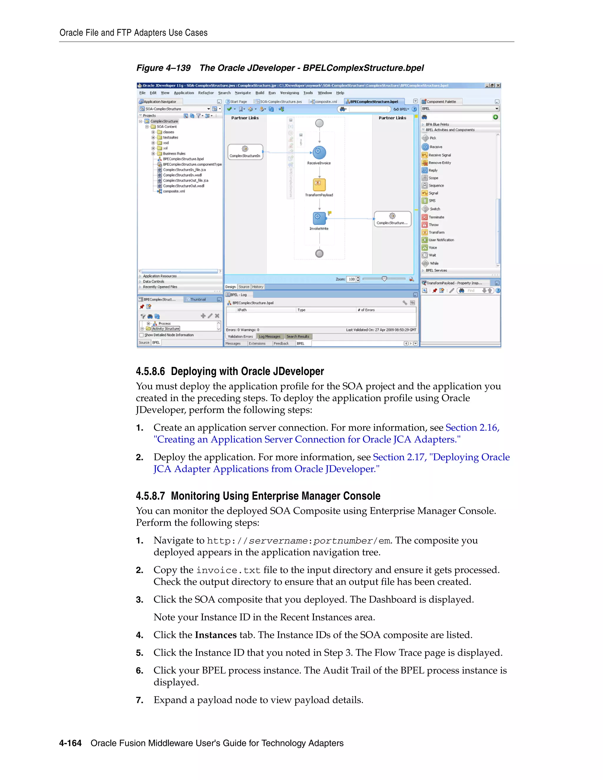 Oracle File and FTP Adapters Use Cases
4-164 Oracle Fusion Middleware User's Guide for Technology Adapters
Figure 4–139 The Oracle JDeveloper - BPELComplexStructure.bpel
4.5.8.6 Deploying with Oracle JDeveloper
You must deploy the application profile for the SOA project and the application you
created in the preceding steps. To deploy the application profile using Oracle
JDeveloper, perform the following steps:
1. Create an application server connection. For more information, see Section 2.16,
"Creating an Application Server Connection for Oracle JCA Adapters."
2. Deploy the application. For more information, see Section 2.17, "Deploying Oracle
JCA Adapter Applications from Oracle JDeveloper."
4.5.8.7 Monitoring Using Enterprise Manager Console
You can monitor the deployed SOA Composite using Enterprise Manager Console.
Perform the following steps:
1. Navigate to http://servername:portnumber/em. The composite you
deployed appears in the application navigation tree.
2. Copy the invoice.txt file to the input directory and ensure it gets processed.
Check the output directory to ensure that an output file has been created.
3. Click the SOA composite that you deployed. The Dashboard is displayed.
Note your Instance ID in the Recent Instances area.
4. Click the Instances tab. The Instance IDs of the SOA composite are listed.
5. Click the Instance ID that you noted in Step 3. The Flow Trace page is displayed.
6. Click your BPEL process instance. The Audit Trail of the BPEL process instance is
displayed.
7. Expand a payload node to view payload details.
 