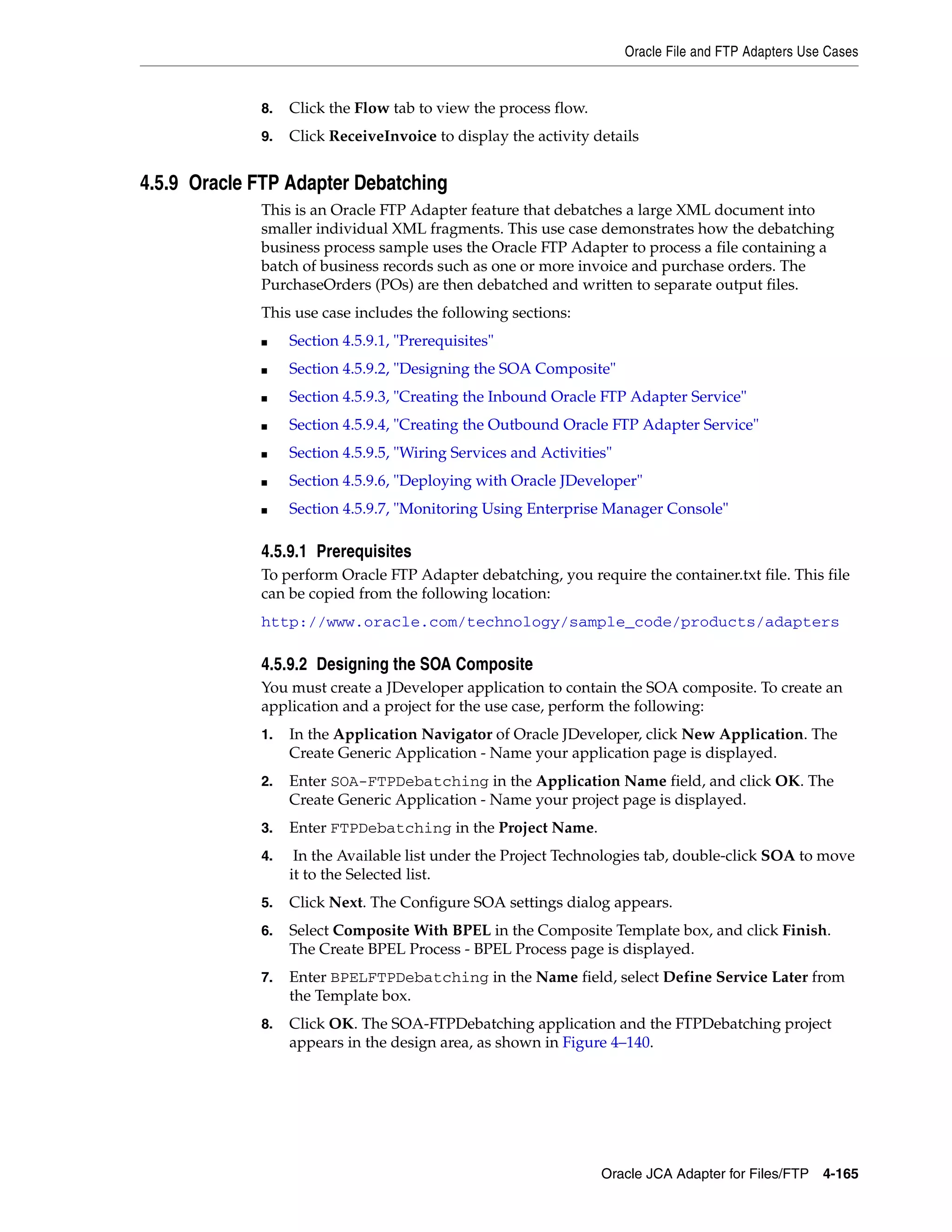 Oracle File and FTP Adapters Use Cases
Oracle JCA Adapter for Files/FTP 4-165
8. Click the Flow tab to view the process flow.
9. Click ReceiveInvoice to display the activity details
4.5.9 Oracle FTP Adapter Debatching
This is an Oracle FTP Adapter feature that debatches a large XML document into
smaller individual XML fragments. This use case demonstrates how the debatching
business process sample uses the Oracle FTP Adapter to process a file containing a
batch of business records such as one or more invoice and purchase orders. The
PurchaseOrders (POs) are then debatched and written to separate output files.
This use case includes the following sections:
■ Section 4.5.9.1, "Prerequisites"
■ Section 4.5.9.2, "Designing the SOA Composite"
■ Section 4.5.9.3, "Creating the Inbound Oracle FTP Adapter Service"
■ Section 4.5.9.4, "Creating the Outbound Oracle FTP Adapter Service"
■ Section 4.5.9.5, "Wiring Services and Activities"
■ Section 4.5.9.6, "Deploying with Oracle JDeveloper"
■ Section 4.5.9.7, "Monitoring Using Enterprise Manager Console"
4.5.9.1 Prerequisites
To perform Oracle FTP Adapter debatching, you require the container.txt file. This file
can be copied from the following location:
http://www.oracle.com/technology/sample_code/products/adapters
4.5.9.2 Designing the SOA Composite
You must create a JDeveloper application to contain the SOA composite. To create an
application and a project for the use case, perform the following:
1. In the Application Navigator of Oracle JDeveloper, click New Application. The
Create Generic Application - Name your application page is displayed.
2. Enter SOA-FTPDebatching in the Application Name field, and click OK. The
Create Generic Application - Name your project page is displayed.
3. Enter FTPDebatching in the Project Name.
4. In the Available list under the Project Technologies tab, double-click SOA to move
it to the Selected list.
5. Click Next. The Configure SOA settings dialog appears.
6. Select Composite With BPEL in the Composite Template box, and click Finish.
The Create BPEL Process - BPEL Process page is displayed.
7. Enter BPELFTPDebatching in the Name field, select Define Service Later from
the Template box.
8. Click OK. The SOA-FTPDebatching application and the FTPDebatching project
appears in the design area, as shown in Figure 4–140.
 