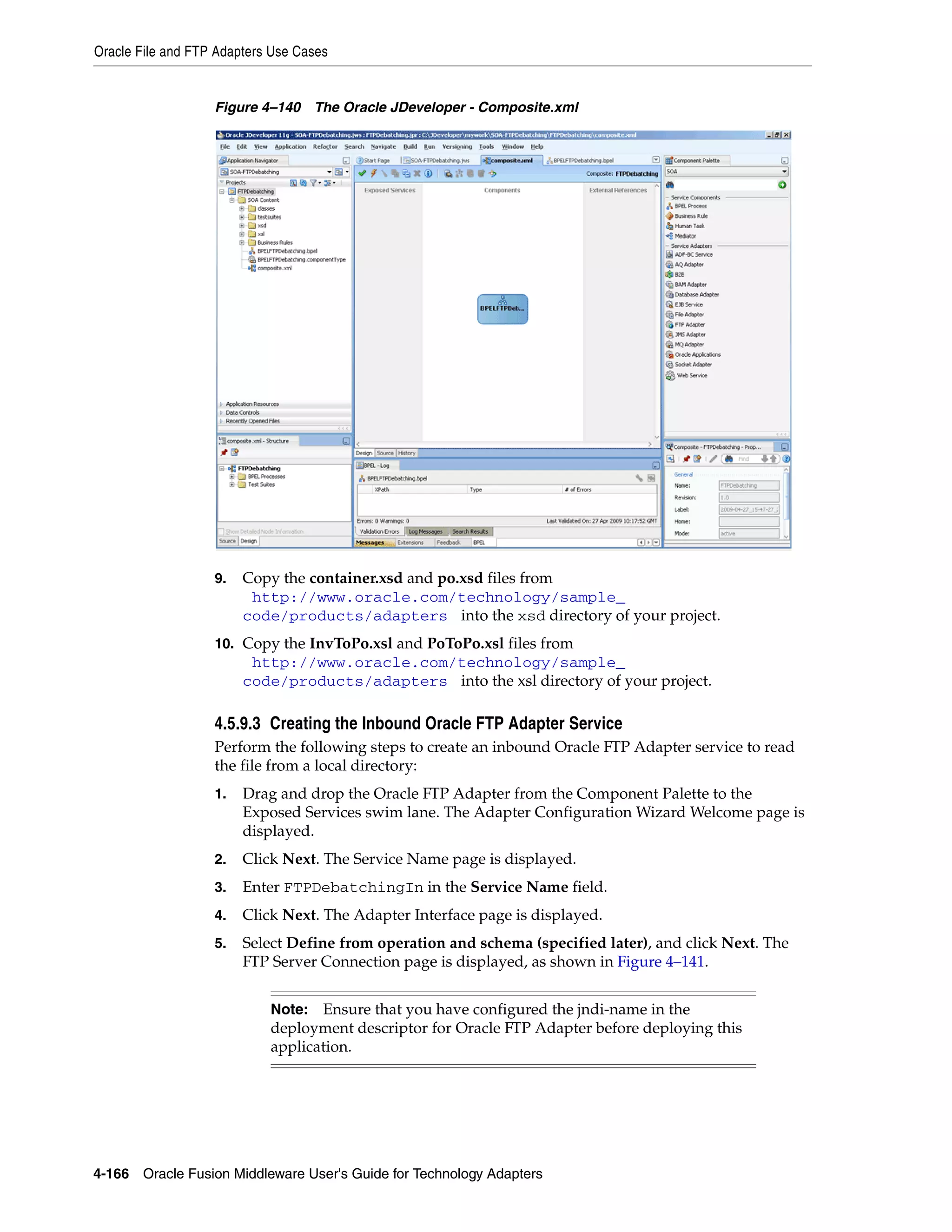 Oracle File and FTP Adapters Use Cases
4-166 Oracle Fusion Middleware User's Guide for Technology Adapters
Figure 4–140 The Oracle JDeveloper - Composite.xml
9. Copy the container.xsd and po.xsd files from
(http://www.oracle.com/technology/sample_
code/products/adapters) into the xsd directory of your project.
10. Copy the InvToPo.xsl and PoToPo.xsl files from
(http://www.oracle.com/technology/sample_
code/products/adapters) into the xsl directory of your project.
4.5.9.3 Creating the Inbound Oracle FTP Adapter Service
Perform the following steps to create an inbound Oracle FTP Adapter service to read
the file from a local directory:
1. Drag and drop the Oracle FTP Adapter from the Component Palette to the
Exposed Services swim lane. The Adapter Configuration Wizard Welcome page is
displayed.
2. Click Next. The Service Name page is displayed.
3. Enter FTPDebatchingIn in the Service Name field.
4. Click Next. The Adapter Interface page is displayed.
5. Select Define from operation and schema (specified later), and click Next. The
FTP Server Connection page is displayed, as shown in Figure 4–141.
Note: Ensure that you have configured the jndi-name in the
deployment descriptor for Oracle FTP Adapter before deploying this
application.
 