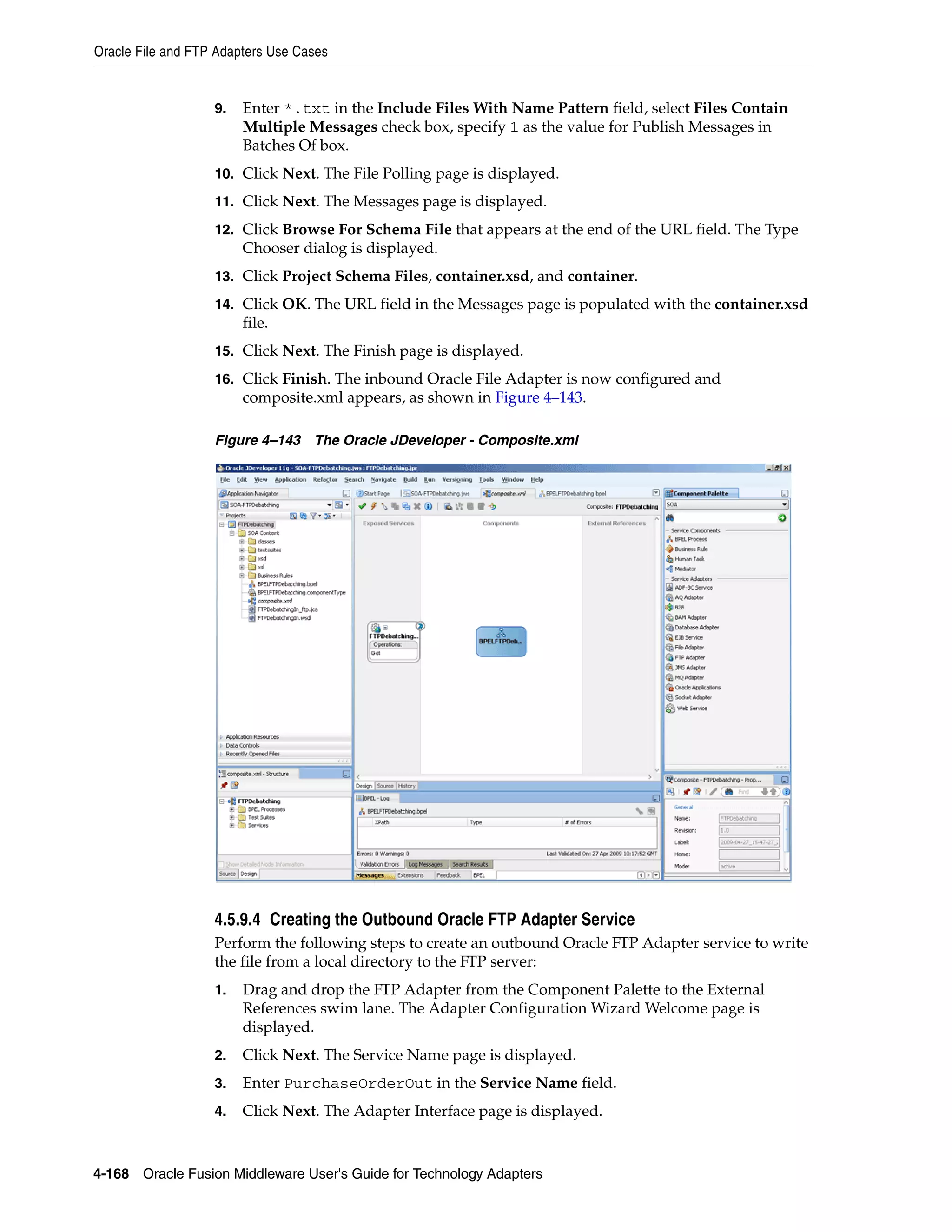 Oracle File and FTP Adapters Use Cases
4-168 Oracle Fusion Middleware User's Guide for Technology Adapters
9. Enter *.txt in the Include Files With Name Pattern field, select Files Contain
Multiple Messages check box, specify 1 as the value for Publish Messages in
Batches Of box.
10. Click Next. The File Polling page is displayed.
11. Click Next. The Messages page is displayed.
12. Click Browse For Schema File that appears at the end of the URL field. The Type
Chooser dialog is displayed.
13. Click Project Schema Files, container.xsd, and container.
14. Click OK. The URL field in the Messages page is populated with the container.xsd
file.
15. Click Next. The Finish page is displayed.
16. Click Finish. The inbound Oracle File Adapter is now configured and
composite.xml appears, as shown in Figure 4–143.
Figure 4–143 The Oracle JDeveloper - Composite.xml
4.5.9.4 Creating the Outbound Oracle FTP Adapter Service
Perform the following steps to create an outbound Oracle FTP Adapter service to write
the file from a local directory to the FTP server:
1. Drag and drop the FTP Adapter from the Component Palette to the External
References swim lane. The Adapter Configuration Wizard Welcome page is
displayed.
2. Click Next. The Service Name page is displayed.
3. Enter PurchaseOrderOut in the Service Name field.
4. Click Next. The Adapter Interface page is displayed.
 