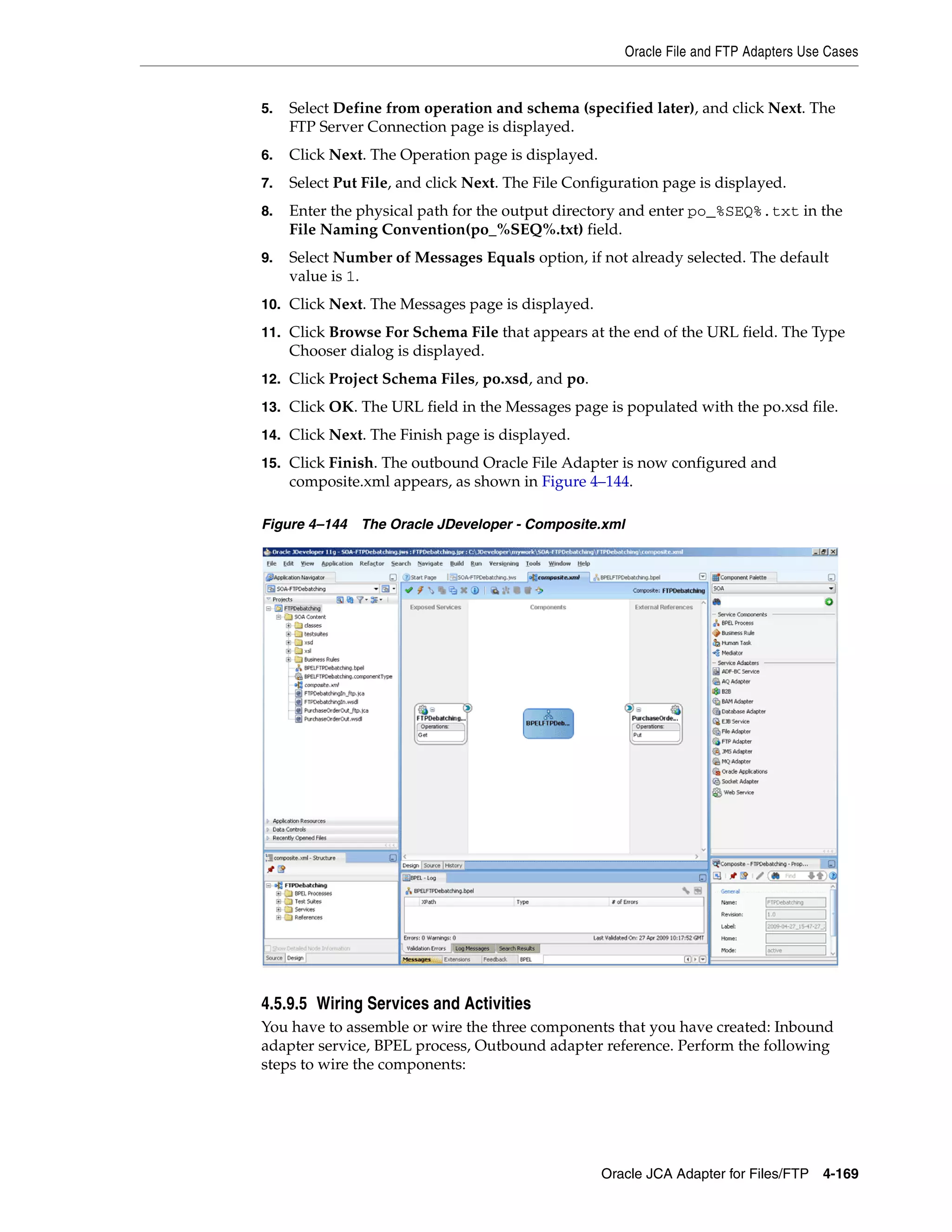 Oracle File and FTP Adapters Use Cases
Oracle JCA Adapter for Files/FTP 4-169
5. Select Define from operation and schema (specified later), and click Next. The
FTP Server Connection page is displayed.
6. Click Next. The Operation page is displayed.
7. Select Put File, and click Next. The File Configuration page is displayed.
8. Enter the physical path for the output directory and enter po_%SEQ%.txt in the
File Naming Convention(po_%SEQ%.txt) field.
9. Select Number of Messages Equals option, if not already selected. The default
value is 1.
10. Click Next. The Messages page is displayed.
11. Click Browse For Schema File that appears at the end of the URL field. The Type
Chooser dialog is displayed.
12. Click Project Schema Files, po.xsd, and po.
13. Click OK. The URL field in the Messages page is populated with the po.xsd file.
14. Click Next. The Finish page is displayed.
15. Click Finish. The outbound Oracle File Adapter is now configured and
composite.xml appears, as shown in Figure 4–144.
Figure 4–144 The Oracle JDeveloper - Composite.xml
4.5.9.5 Wiring Services and Activities
You have to assemble or wire the three components that you have created: Inbound
adapter service, BPEL process, Outbound adapter reference. Perform the following
steps to wire the components:
 