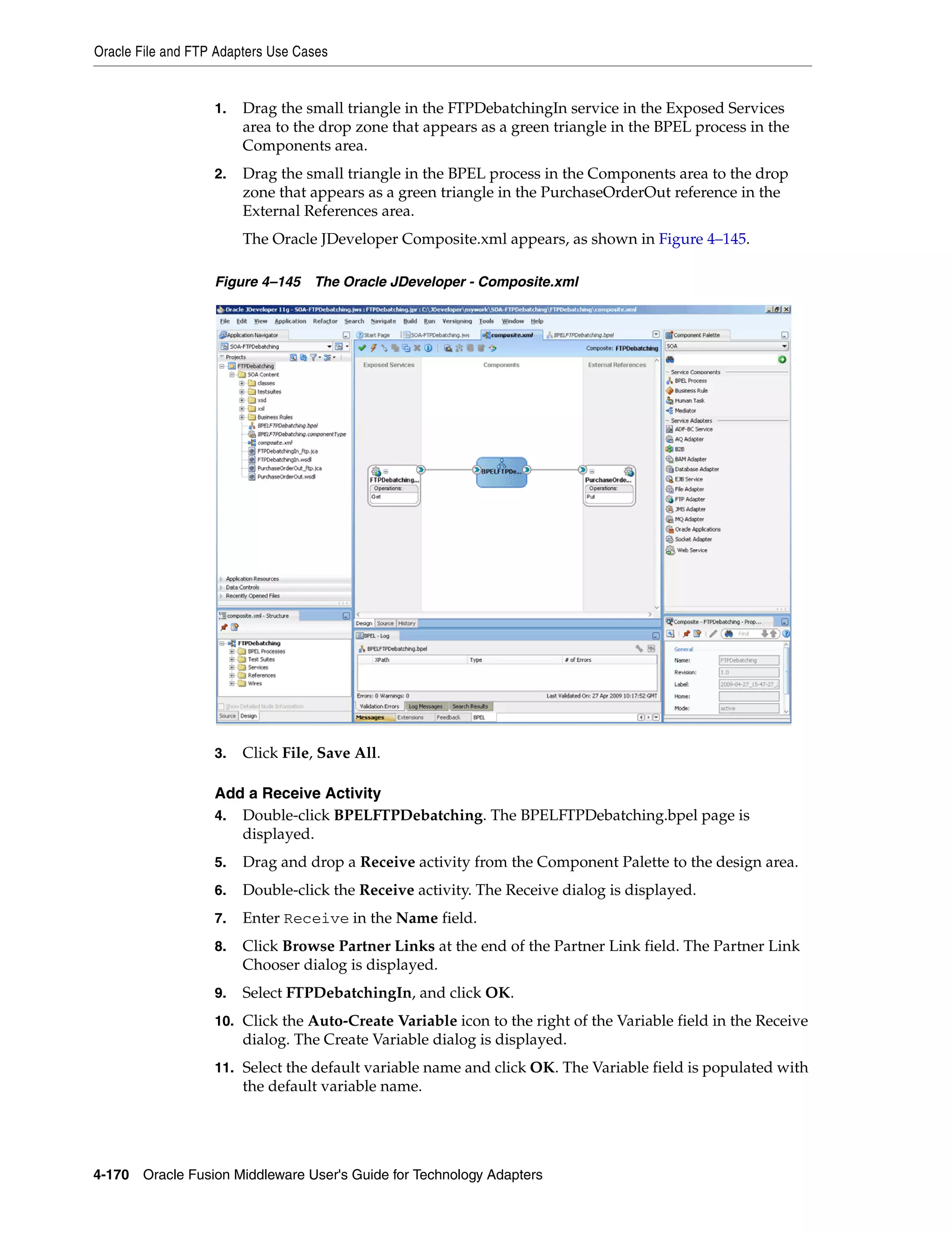 Oracle File and FTP Adapters Use Cases
4-170 Oracle Fusion Middleware User's Guide for Technology Adapters
1. Drag the small triangle in the FTPDebatchingIn service in the Exposed Services
area to the drop zone that appears as a green triangle in the BPEL process in the
Components area.
2. Drag the small triangle in the BPEL process in the Components area to the drop
zone that appears as a green triangle in the PurchaseOrderOut reference in the
External References area.
The Oracle JDeveloper Composite.xml appears, as shown in Figure 4–145.
Figure 4–145 The Oracle JDeveloper - Composite.xml
3. Click File, Save All.
Add a Receive Activity
4. Double-click BPELFTPDebatching. The BPELFTPDebatching.bpel page is
displayed.
5. Drag and drop a Receive activity from the Component Palette to the design area.
6. Double-click the Receive activity. The Receive dialog is displayed.
7. Enter Receive in the Name field.
8. Click Browse Partner Links at the end of the Partner Link field. The Partner Link
Chooser dialog is displayed.
9. Select FTPDebatchingIn, and click OK.
10. Click the Auto-Create Variable icon to the right of the Variable field in the Receive
dialog. The Create Variable dialog is displayed.
11. Select the default variable name and click OK. The Variable field is populated with
the default variable name.
 
