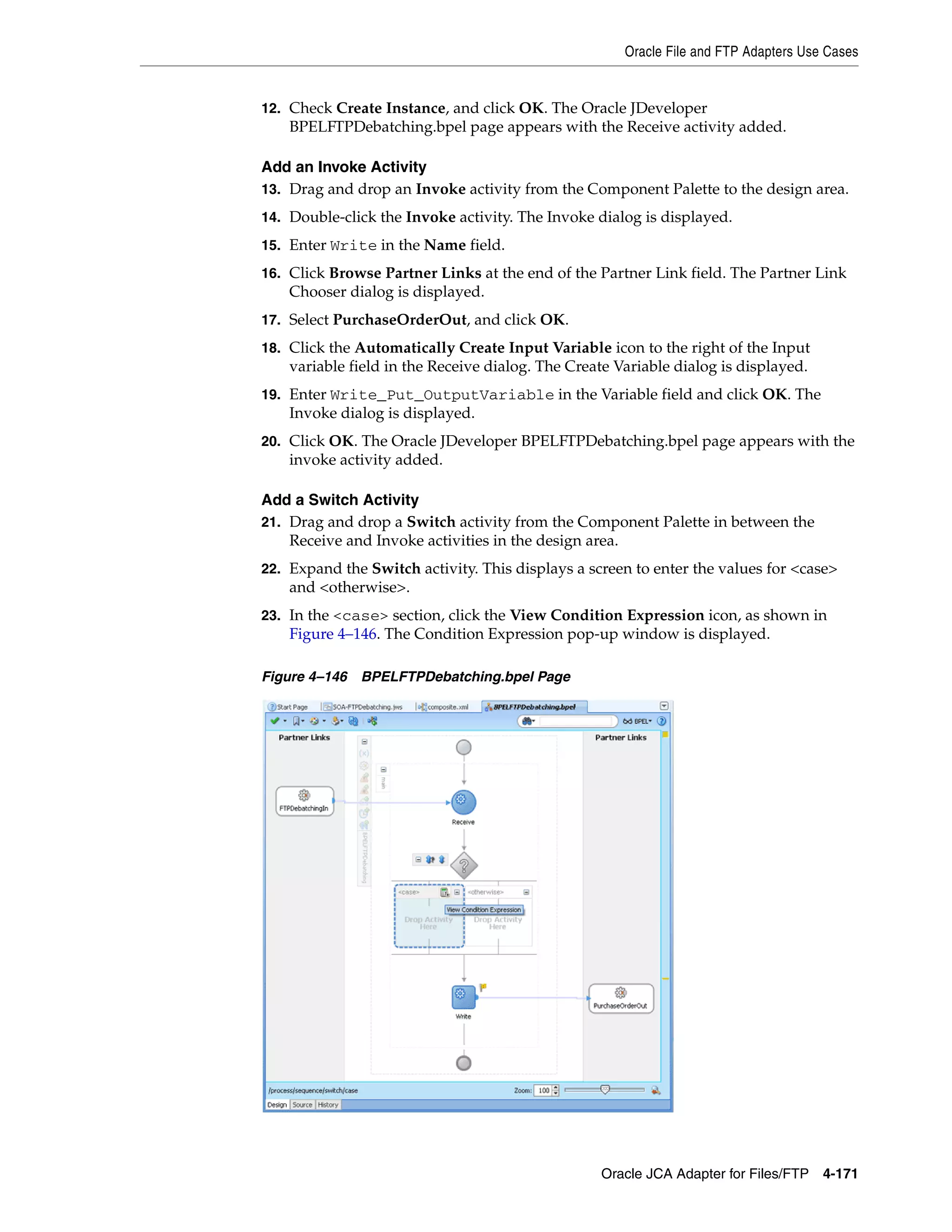 Oracle File and FTP Adapters Use Cases
Oracle JCA Adapter for Files/FTP 4-171
12. Check Create Instance, and click OK. The Oracle JDeveloper
BPELFTPDebatching.bpel page appears with the Receive activity added.
Add an Invoke Activity
13. Drag and drop an Invoke activity from the Component Palette to the design area.
14. Double-click the Invoke activity. The Invoke dialog is displayed.
15. Enter Write in the Name field.
16. Click Browse Partner Links at the end of the Partner Link field. The Partner Link
Chooser dialog is displayed.
17. Select PurchaseOrderOut, and click OK.
18. Click the Automatically Create Input Variable icon to the right of the Input
variable field in the Receive dialog. The Create Variable dialog is displayed.
19. Enter Write_Put_OutputVariable in the Variable field and click OK. The
Invoke dialog is displayed.
20. Click OK. The Oracle JDeveloper BPELFTPDebatching.bpel page appears with the
invoke activity added.
Add a Switch Activity
21. Drag and drop a Switch activity from the Component Palette in between the
Receive and Invoke activities in the design area.
22. Expand the Switch activity. This displays a screen to enter the values for <case>
and <otherwise>.
23. In the <case> section, click the View Condition Expression icon, as shown in
Figure 4–146. The Condition Expression pop-up window is displayed.
Figure 4–146 BPELFTPDebatching.bpel Page
 