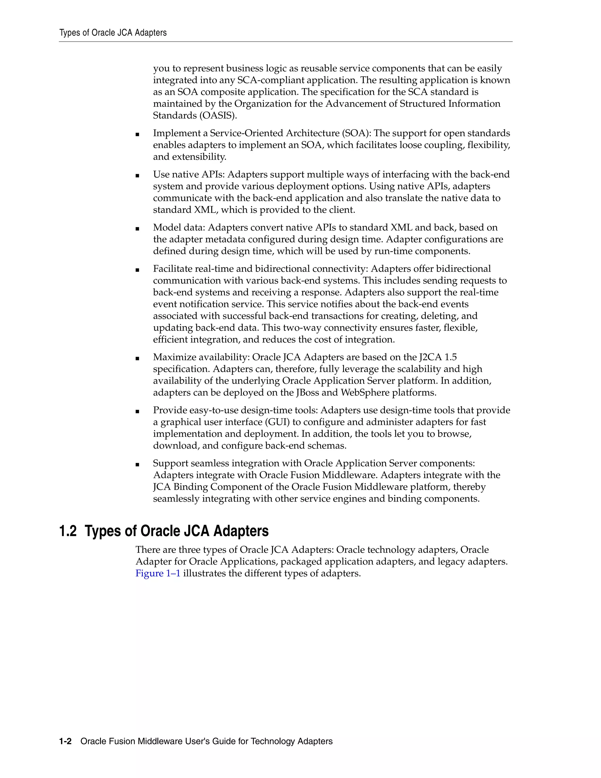 Types of Oracle JCA Adapters
1-2 Oracle Fusion Middleware User's Guide for Technology Adapters
you to represent business logic as reusable service components that can be easily
integrated into any SCA-compliant application. The resulting application is known
as an SOA composite application. The specification for the SCA standard is
maintained by the Organization for the Advancement of Structured Information
Standards (OASIS).
■ Implement a Service-Oriented Architecture (SOA): The support for open standards
enables adapters to implement an SOA, which facilitates loose coupling, flexibility,
and extensibility.
■ Use native APIs: Adapters support multiple ways of interfacing with the back-end
system and provide various deployment options. Using native APIs, adapters
communicate with the back-end application and also translate the native data to
standard XML, which is provided to the client.
■ Model data: Adapters convert native APIs to standard XML and back, based on
the adapter metadata configured during design time. Adapter configurations are
defined during design time, which will be used by run-time components.
■ Facilitate real-time and bidirectional connectivity: Adapters offer bidirectional
communication with various back-end systems. This includes sending requests to
back-end systems and receiving a response. Adapters also support the real-time
event notification service. This service notifies about the back-end events
associated with successful back-end transactions for creating, deleting, and
updating back-end data. This two-way connectivity ensures faster, flexible,
efficient integration, and reduces the cost of integration.
■ Maximize availability: Oracle JCA Adapters are based on the J2CA 1.5
specification. Adapters can, therefore, fully leverage the scalability and high
availability of the underlying Oracle Application Server platform. In addition,
adapters can be deployed on the JBoss and WebSphere platforms.
■ Provide easy-to-use design-time tools: Adapters use design-time tools that provide
a graphical user interface (GUI) to configure and administer adapters for fast
implementation and deployment. In addition, the tools let you to browse,
download, and configure back-end schemas.
■ Support seamless integration with Oracle Application Server components:
Adapters integrate with Oracle Fusion Middleware. Adapters integrate with the
JCA Binding Component of the Oracle Fusion Middleware platform, thereby
seamlessly integrating with other service engines and binding components.
1.2 Types of Oracle JCA Adapters
There are three types of Oracle JCA Adapters: Oracle technology adapters, Oracle
Adapter for Oracle Applications, packaged application adapters, and legacy adapters.
Figure 1–1 illustrates the different types of adapters.
 