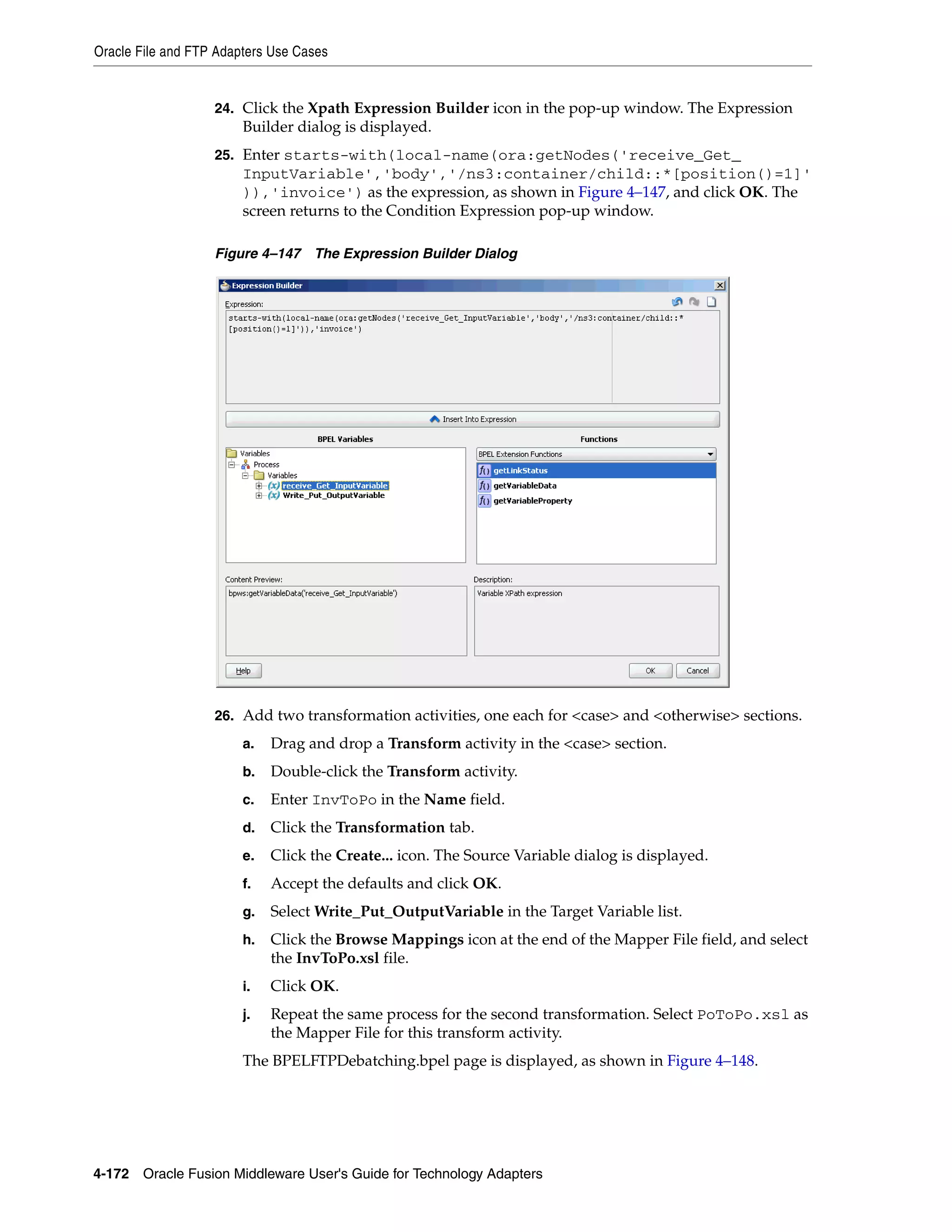 Oracle File and FTP Adapters Use Cases
4-172 Oracle Fusion Middleware User's Guide for Technology Adapters
24. Click the Xpath Expression Builder icon in the pop-up window. The Expression
Builder dialog is displayed.
25. Enter starts-with(local-name(ora:getNodes('receive_Get_
InputVariable','body','/ns3:container/child::*[position()=1]'
)),'invoice') as the expression, as shown in Figure 4–147, and click OK. The
screen returns to the Condition Expression pop-up window.
Figure 4–147 The Expression Builder Dialog
26. Add two transformation activities, one each for <case> and <otherwise> sections.
a. Drag and drop a Transform activity in the <case> section.
b. Double-click the Transform activity.
c. Enter InvToPo in the Name field.
d. Click the Transformation tab.
e. Click the Create... icon. The Source Variable dialog is displayed.
f. Accept the defaults and click OK.
g. Select Write_Put_OutputVariable in the Target Variable list.
h. Click the Browse Mappings icon at the end of the Mapper File field, and select
the InvToPo.xsl file.
i. Click OK.
j. Repeat the same process for the second transformation. Select PoToPo.xsl as
the Mapper File for this transform activity.
The BPELFTPDebatching.bpel page is displayed, as shown in Figure 4–148.
 