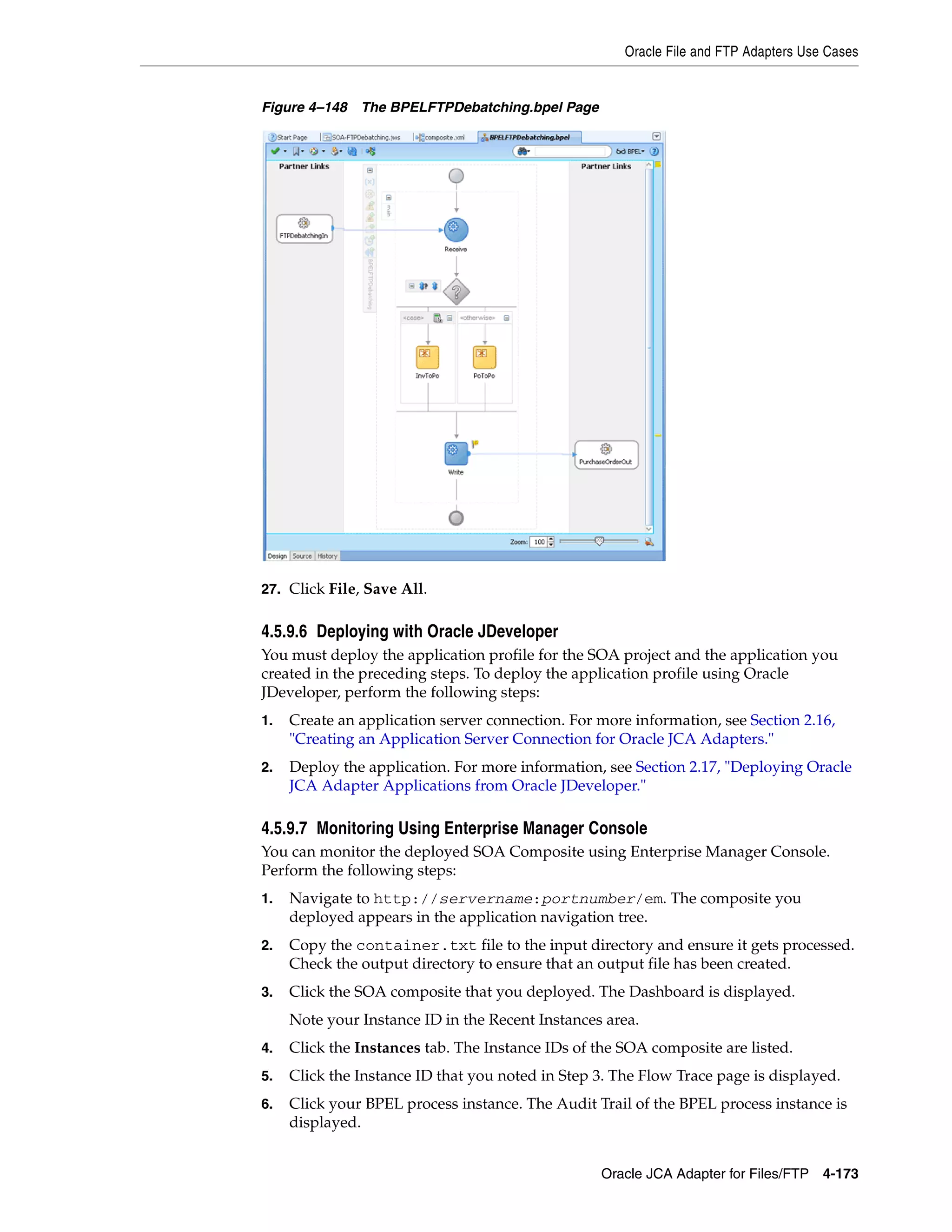 Oracle File and FTP Adapters Use Cases
Oracle JCA Adapter for Files/FTP 4-173
Figure 4–148 The BPELFTPDebatching.bpel Page
27. Click File, Save All.
4.5.9.6 Deploying with Oracle JDeveloper
You must deploy the application profile for the SOA project and the application you
created in the preceding steps. To deploy the application profile using Oracle
JDeveloper, perform the following steps:
1. Create an application server connection. For more information, see Section 2.16,
"Creating an Application Server Connection for Oracle JCA Adapters."
2. Deploy the application. For more information, see Section 2.17, "Deploying Oracle
JCA Adapter Applications from Oracle JDeveloper."
4.5.9.7 Monitoring Using Enterprise Manager Console
You can monitor the deployed SOA Composite using Enterprise Manager Console.
Perform the following steps:
1. Navigate to http://servername:portnumber/em. The composite you
deployed appears in the application navigation tree.
2. Copy the container.txt file to the input directory and ensure it gets processed.
Check the output directory to ensure that an output file has been created.
3. Click the SOA composite that you deployed. The Dashboard is displayed.
Note your Instance ID in the Recent Instances area.
4. Click the Instances tab. The Instance IDs of the SOA composite are listed.
5. Click the Instance ID that you noted in Step 3. The Flow Trace page is displayed.
6. Click your BPEL process instance. The Audit Trail of the BPEL process instance is
displayed.
 