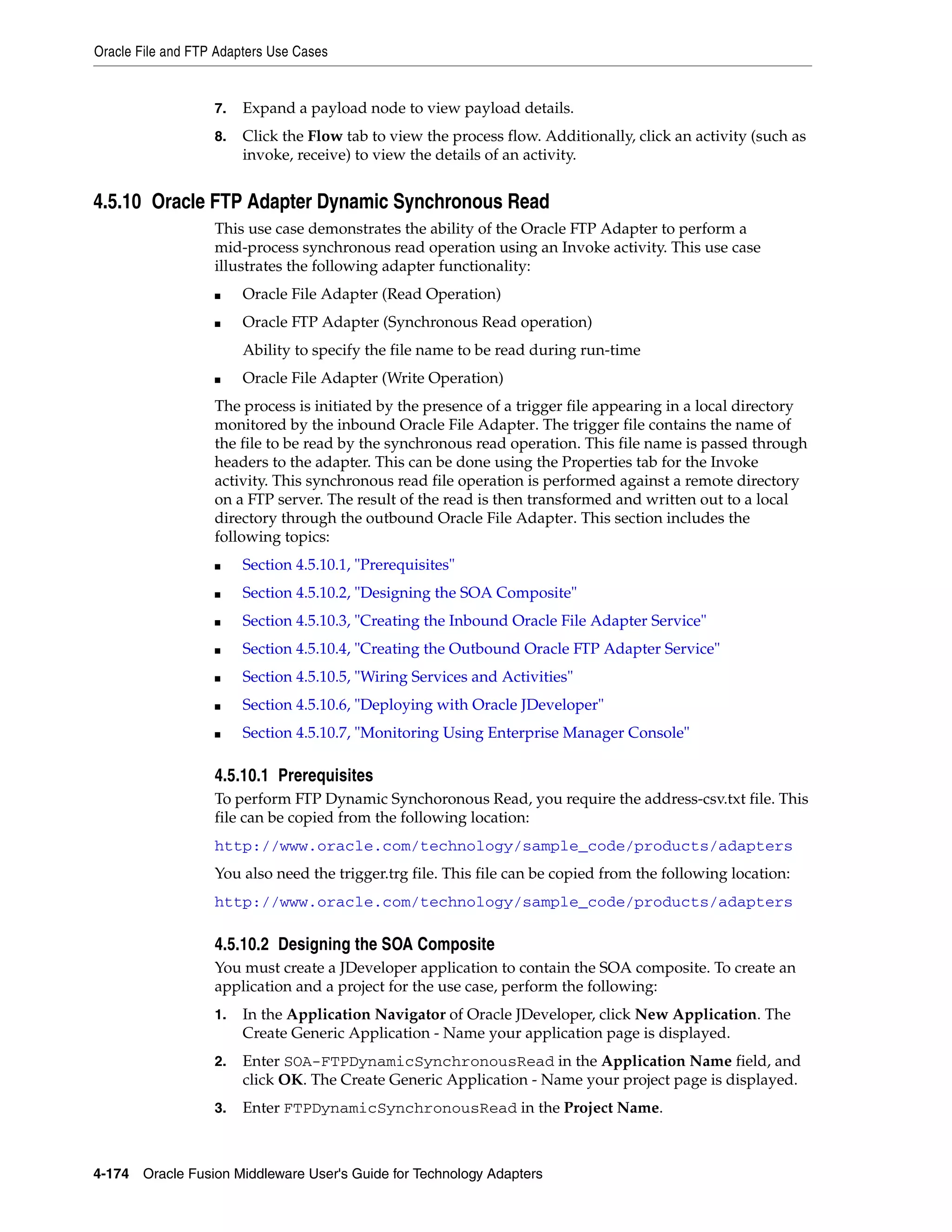 Oracle File and FTP Adapters Use Cases
4-174 Oracle Fusion Middleware User's Guide for Technology Adapters
7. Expand a payload node to view payload details.
8. Click the Flow tab to view the process flow. Additionally, click an activity (such as
invoke, receive) to view the details of an activity.
4.5.10 Oracle FTP Adapter Dynamic Synchronous Read
This use case demonstrates the ability of the Oracle FTP Adapter to perform a
mid-process synchronous read operation using an Invoke activity. This use case
illustrates the following adapter functionality:
■ Oracle File Adapter (Read Operation)
■ Oracle FTP Adapter (Synchronous Read operation)
Ability to specify the file name to be read during run-time
■ Oracle File Adapter (Write Operation)
The process is initiated by the presence of a trigger file appearing in a local directory
monitored by the inbound Oracle File Adapter. The trigger file contains the name of
the file to be read by the synchronous read operation. This file name is passed through
headers to the adapter. This can be done using the Properties tab for the Invoke
activity. This synchronous read file operation is performed against a remote directory
on a FTP server. The result of the read is then transformed and written out to a local
directory through the outbound Oracle File Adapter. This section includes the
following topics:
■ Section 4.5.10.1, "Prerequisites"
■ Section 4.5.10.2, "Designing the SOA Composite"
■ Section 4.5.10.3, "Creating the Inbound Oracle File Adapter Service"
■ Section 4.5.10.4, "Creating the Outbound Oracle FTP Adapter Service"
■ Section 4.5.10.5, "Wiring Services and Activities"
■ Section 4.5.10.6, "Deploying with Oracle JDeveloper"
■ Section 4.5.10.7, "Monitoring Using Enterprise Manager Console"
4.5.10.1 Prerequisites
To perform FTP Dynamic Synchoronous Read, you require the address-csv.txt file. This
file can be copied from the following location:
http://www.oracle.com/technology/sample_code/products/adapters
You also need the trigger.trg file. This file can be copied from the following location:
http://www.oracle.com/technology/sample_code/products/adapters
4.5.10.2 Designing the SOA Composite
You must create a JDeveloper application to contain the SOA composite. To create an
application and a project for the use case, perform the following:
1. In the Application Navigator of Oracle JDeveloper, click New Application. The
Create Generic Application - Name your application page is displayed.
2. Enter SOA-FTPDynamicSynchronousRead in the Application Name field, and
click OK. The Create Generic Application - Name your project page is displayed.
3. Enter FTPDynamicSynchronousRead in the Project Name.
 