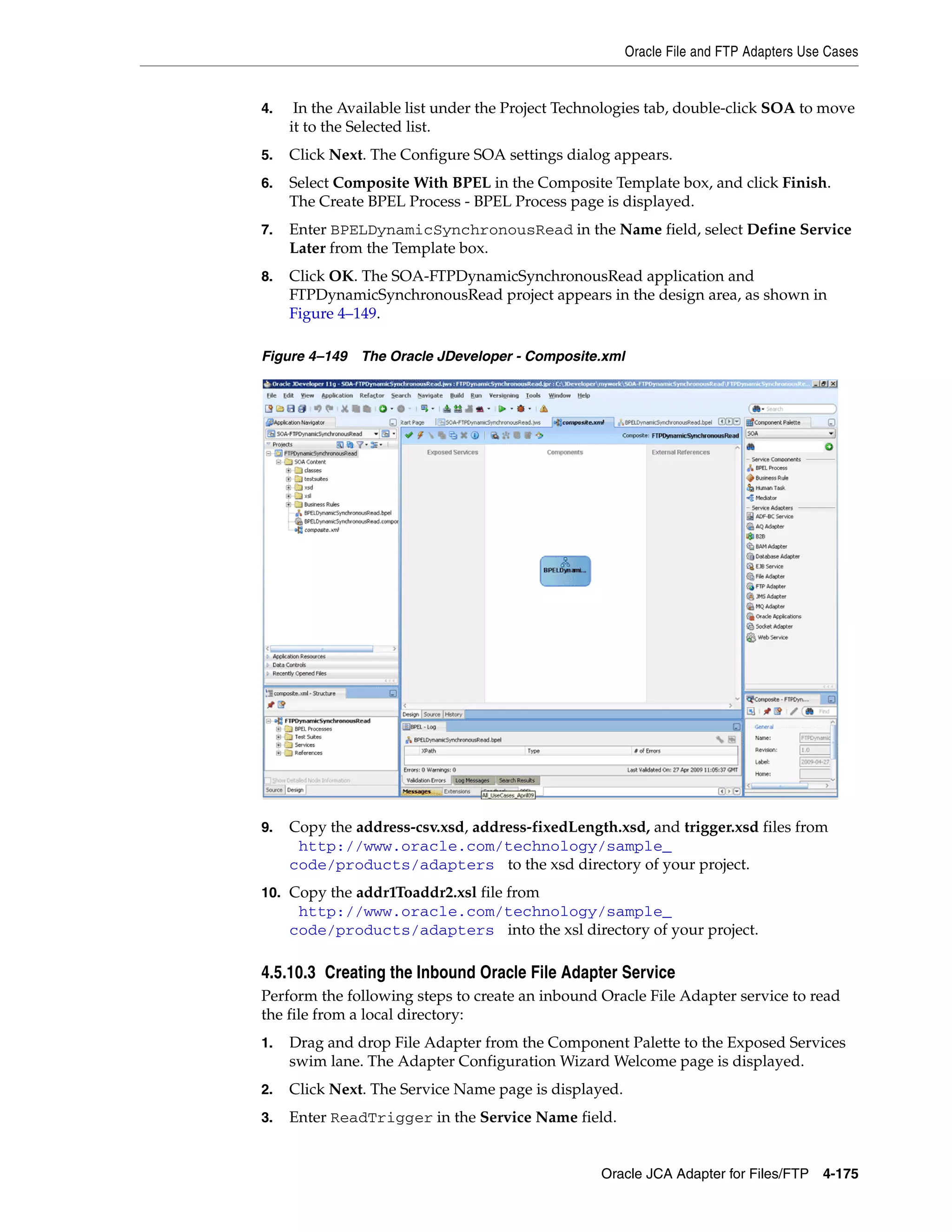 Oracle File and FTP Adapters Use Cases
Oracle JCA Adapter for Files/FTP 4-175
4. In the Available list under the Project Technologies tab, double-click SOA to move
it to the Selected list.
5. Click Next. The Configure SOA settings dialog appears.
6. Select Composite With BPEL in the Composite Template box, and click Finish.
The Create BPEL Process - BPEL Process page is displayed.
7. Enter BPELDynamicSynchronousRead in the Name field, select Define Service
Later from the Template box.
8. Click OK. The SOA-FTPDynamicSynchronousRead application and
FTPDynamicSynchronousRead project appears in the design area, as shown in
Figure 4–149.
Figure 4–149 The Oracle JDeveloper - Composite.xml
9. Copy the address-csv.xsd, address-fixedLength.xsd, and trigger.xsd files from
(http://www.oracle.com/technology/sample_
code/products/adapters) to the xsd directory of your project.
10. Copy the addr1Toaddr2.xsl file from
(http://www.oracle.com/technology/sample_
code/products/adapters) into the xsl directory of your project.
4.5.10.3 Creating the Inbound Oracle File Adapter Service
Perform the following steps to create an inbound Oracle File Adapter service to read
the file from a local directory:
1. Drag and drop File Adapter from the Component Palette to the Exposed Services
swim lane. The Adapter Configuration Wizard Welcome page is displayed.
2. Click Next. The Service Name page is displayed.
3. Enter ReadTrigger in the Service Name field.
 