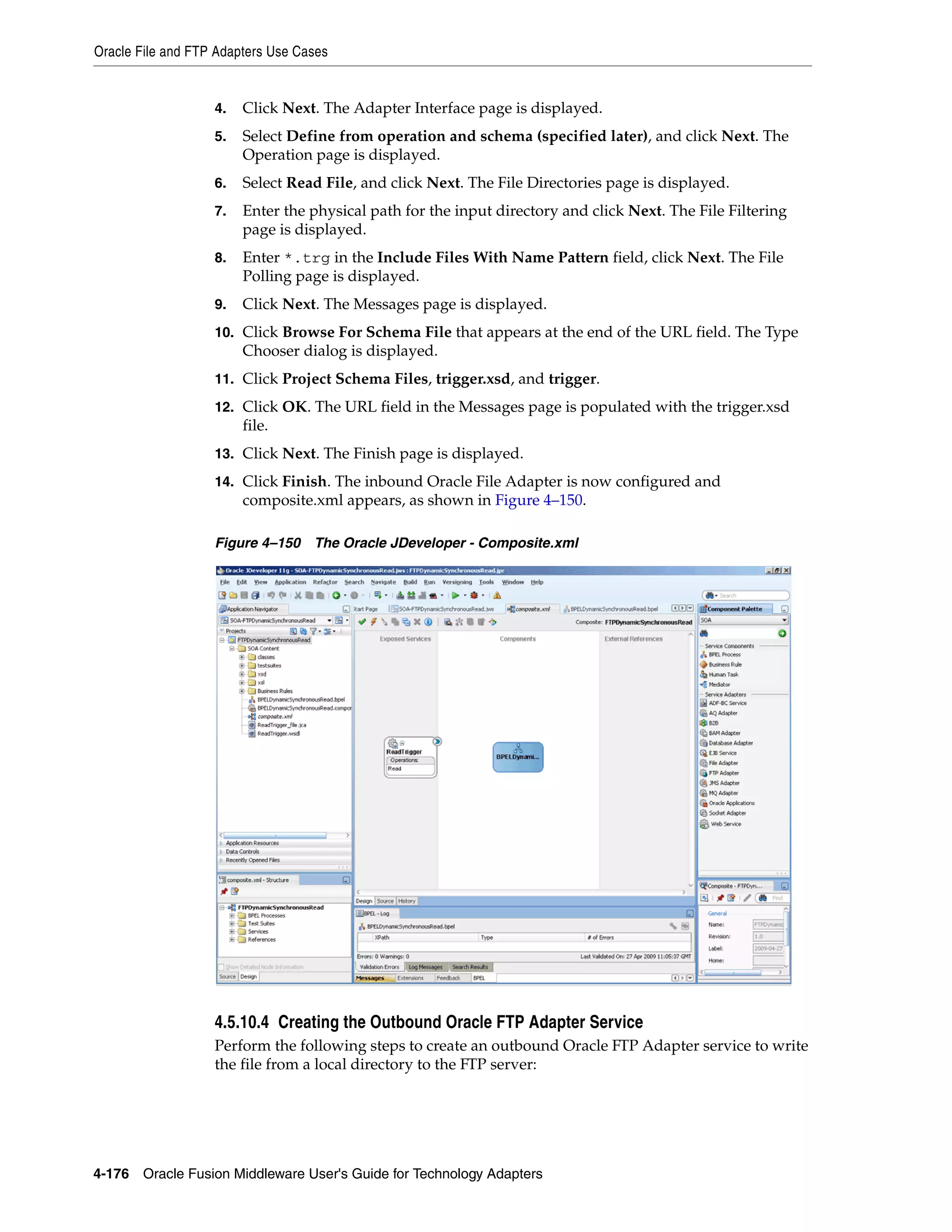 Oracle File and FTP Adapters Use Cases
4-176 Oracle Fusion Middleware User's Guide for Technology Adapters
4. Click Next. The Adapter Interface page is displayed.
5. Select Define from operation and schema (specified later), and click Next. The
Operation page is displayed.
6. Select Read File, and click Next. The File Directories page is displayed.
7. Enter the physical path for the input directory and click Next. The File Filtering
page is displayed.
8. Enter *.trg in the Include Files With Name Pattern field, click Next. The File
Polling page is displayed.
9. Click Next. The Messages page is displayed.
10. Click Browse For Schema File that appears at the end of the URL field. The Type
Chooser dialog is displayed.
11. Click Project Schema Files, trigger.xsd, and trigger.
12. Click OK. The URL field in the Messages page is populated with the trigger.xsd
file.
13. Click Next. The Finish page is displayed.
14. Click Finish. The inbound Oracle File Adapter is now configured and
composite.xml appears, as shown in Figure 4–150.
Figure 4–150 The Oracle JDeveloper - Composite.xml
4.5.10.4 Creating the Outbound Oracle FTP Adapter Service
Perform the following steps to create an outbound Oracle FTP Adapter service to write
the file from a local directory to the FTP server:
 