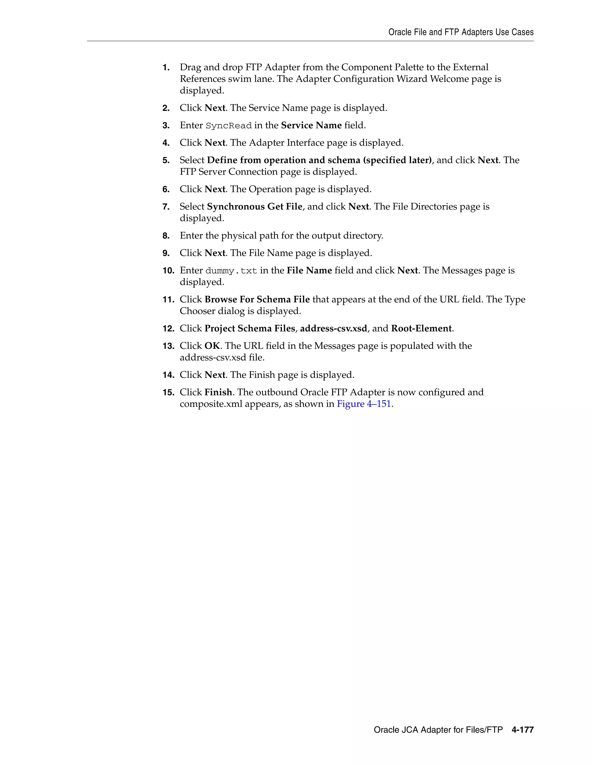 Oracle File and FTP Adapters Use Cases
Oracle JCA Adapter for Files/FTP 4-177
1. Drag and drop FTP Adapter from the Component Palette to the External
References swim lane. The Adapter Configuration Wizard Welcome page is
displayed.
2. Click Next. The Service Name page is displayed.
3. Enter SyncRead in the Service Name field.
4. Click Next. The Adapter Interface page is displayed.
5. Select Define from operation and schema (specified later), and click Next. The
FTP Server Connection page is displayed.
6. Click Next. The Operation page is displayed.
7. Select Synchronous Get File, and click Next. The File Directories page is
displayed.
8. Enter the physical path for the output directory.
9. Click Next. The File Name page is displayed.
10. Enter dummy.txt in the File Name field and click Next. The Messages page is
displayed.
11. Click Browse For Schema File that appears at the end of the URL field. The Type
Chooser dialog is displayed.
12. Click Project Schema Files, address-csv.xsd, and Root-Element.
13. Click OK. The URL field in the Messages page is populated with the
address-csv.xsd file.
14. Click Next. The Finish page is displayed.
15. Click Finish. The outbound Oracle FTP Adapter is now configured and
composite.xml appears, as shown in Figure 4–151.
 