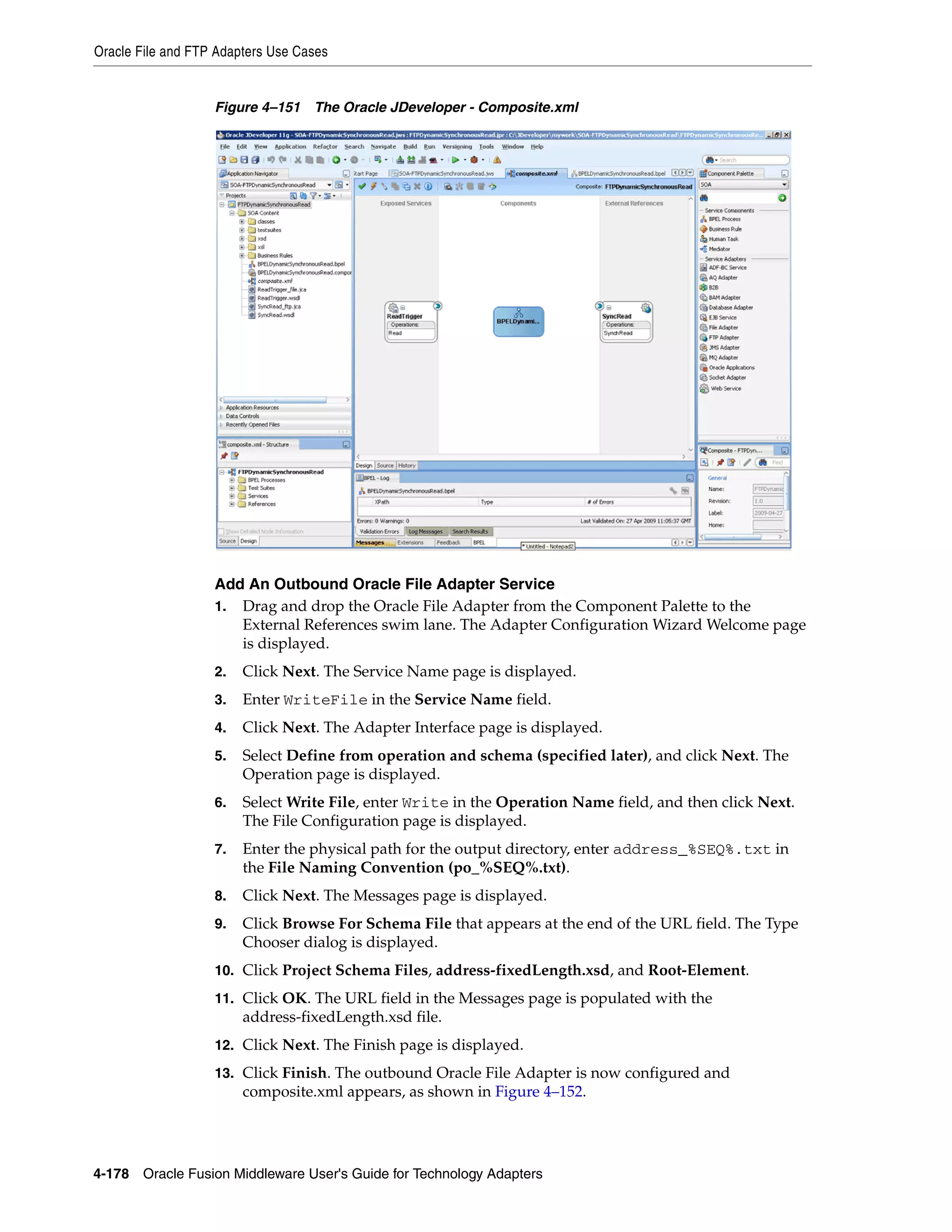 Oracle File and FTP Adapters Use Cases
4-178 Oracle Fusion Middleware User's Guide for Technology Adapters
Figure 4–151 The Oracle JDeveloper - Composite.xml
Add An Outbound Oracle File Adapter Service
1. Drag and drop the Oracle File Adapter from the Component Palette to the
External References swim lane. The Adapter Configuration Wizard Welcome page
is displayed.
2. Click Next. The Service Name page is displayed.
3. Enter WriteFile in the Service Name field.
4. Click Next. The Adapter Interface page is displayed.
5. Select Define from operation and schema (specified later), and click Next. The
Operation page is displayed.
6. Select Write File, enter Write in the Operation Name field, and then click Next.
The File Configuration page is displayed.
7. Enter the physical path for the output directory, enter address_%SEQ%.txt in
the File Naming Convention (po_%SEQ%.txt).
8. Click Next. The Messages page is displayed.
9. Click Browse For Schema File that appears at the end of the URL field. The Type
Chooser dialog is displayed.
10. Click Project Schema Files, address-fixedLength.xsd, and Root-Element.
11. Click OK. The URL field in the Messages page is populated with the
address-fixedLength.xsd file.
12. Click Next. The Finish page is displayed.
13. Click Finish. The outbound Oracle File Adapter is now configured and
composite.xml appears, as shown in Figure 4–152.
 