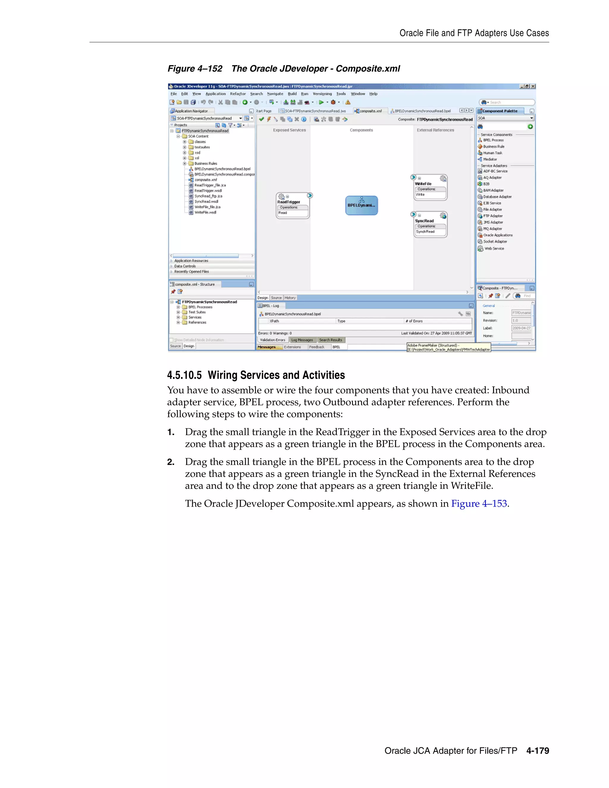 Oracle File and FTP Adapters Use Cases
Oracle JCA Adapter for Files/FTP 4-179
Figure 4–152 The Oracle JDeveloper - Composite.xml
4.5.10.5 Wiring Services and Activities
You have to assemble or wire the four components that you have created: Inbound
adapter service, BPEL process, two Outbound adapter references. Perform the
following steps to wire the components:
1. Drag the small triangle in the ReadTrigger in the Exposed Services area to the drop
zone that appears as a green triangle in the BPEL process in the Components area.
2. Drag the small triangle in the BPEL process in the Components area to the drop
zone that appears as a green triangle in the SyncRead in the External References
area and to the drop zone that appears as a green triangle in WriteFile.
The Oracle JDeveloper Composite.xml appears, as shown in Figure 4–153.
 