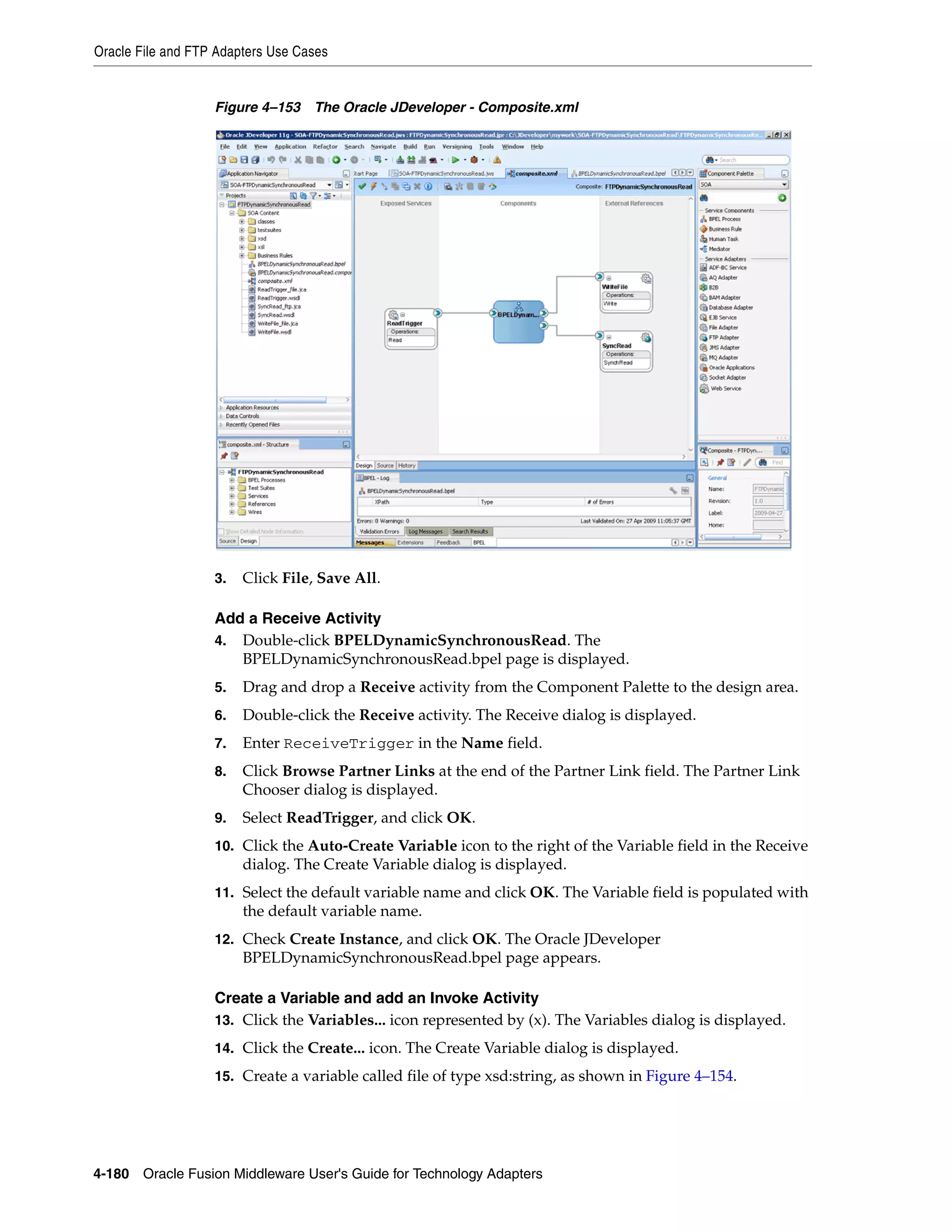 Oracle File and FTP Adapters Use Cases
4-180 Oracle Fusion Middleware User's Guide for Technology Adapters
Figure 4–153 The Oracle JDeveloper - Composite.xml
3. Click File, Save All.
Add a Receive Activity
4. Double-click BPELDynamicSynchronousRead. The
BPELDynamicSynchronousRead.bpel page is displayed.
5. Drag and drop a Receive activity from the Component Palette to the design area.
6. Double-click the Receive activity. The Receive dialog is displayed.
7. Enter ReceiveTrigger in the Name field.
8. Click Browse Partner Links at the end of the Partner Link field. The Partner Link
Chooser dialog is displayed.
9. Select ReadTrigger, and click OK.
10. Click the Auto-Create Variable icon to the right of the Variable field in the Receive
dialog. The Create Variable dialog is displayed.
11. Select the default variable name and click OK. The Variable field is populated with
the default variable name.
12. Check Create Instance, and click OK. The Oracle JDeveloper
BPELDynamicSynchronousRead.bpel page appears.
Create a Variable and add an Invoke Activity
13. Click the Variables... icon represented by (x). The Variables dialog is displayed.
14. Click the Create... icon. The Create Variable dialog is displayed.
15. Create a variable called file of type xsd:string, as shown in Figure 4–154.
 