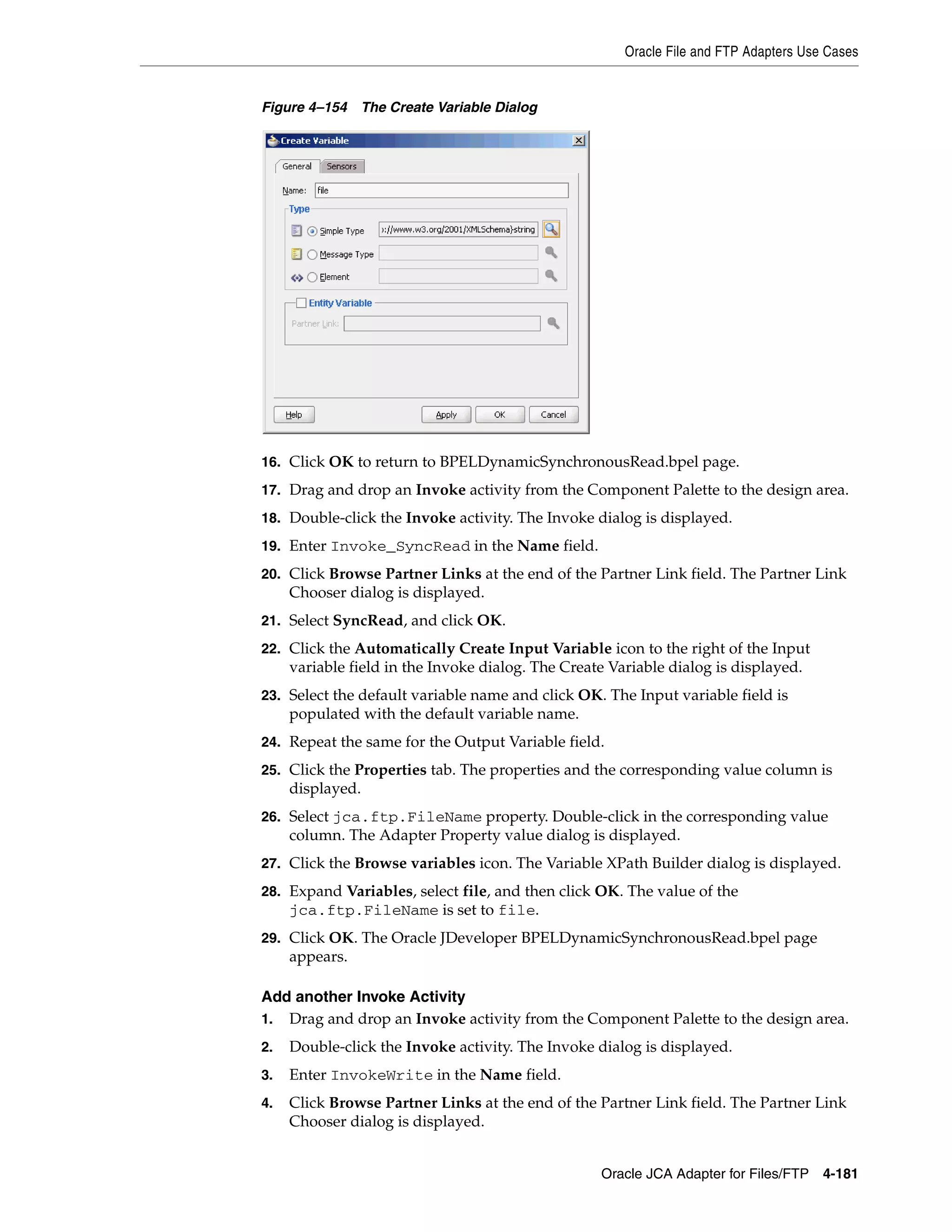 Oracle File and FTP Adapters Use Cases
Oracle JCA Adapter for Files/FTP 4-181
Figure 4–154 The Create Variable Dialog
16. Click OK to return to BPELDynamicSynchronousRead.bpel page.
17. Drag and drop an Invoke activity from the Component Palette to the design area.
18. Double-click the Invoke activity. The Invoke dialog is displayed.
19. Enter Invoke_SyncRead in the Name field.
20. Click Browse Partner Links at the end of the Partner Link field. The Partner Link
Chooser dialog is displayed.
21. Select SyncRead, and click OK.
22. Click the Automatically Create Input Variable icon to the right of the Input
variable field in the Invoke dialog. The Create Variable dialog is displayed.
23. Select the default variable name and click OK. The Input variable field is
populated with the default variable name.
24. Repeat the same for the Output Variable field.
25. Click the Properties tab. The properties and the corresponding value column is
displayed.
26. Select jca.ftp.FileName property. Double-click in the corresponding value
column. The Adapter Property value dialog is displayed.
27. Click the Browse variables icon. The Variable XPath Builder dialog is displayed.
28. Expand Variables, select file, and then click OK. The value of the
jca.ftp.FileName is set to file.
29. Click OK. The Oracle JDeveloper BPELDynamicSynchronousRead.bpel page
appears.
Add another Invoke Activity
1. Drag and drop an Invoke activity from the Component Palette to the design area.
2. Double-click the Invoke activity. The Invoke dialog is displayed.
3. Enter InvokeWrite in the Name field.
4. Click Browse Partner Links at the end of the Partner Link field. The Partner Link
Chooser dialog is displayed.
 