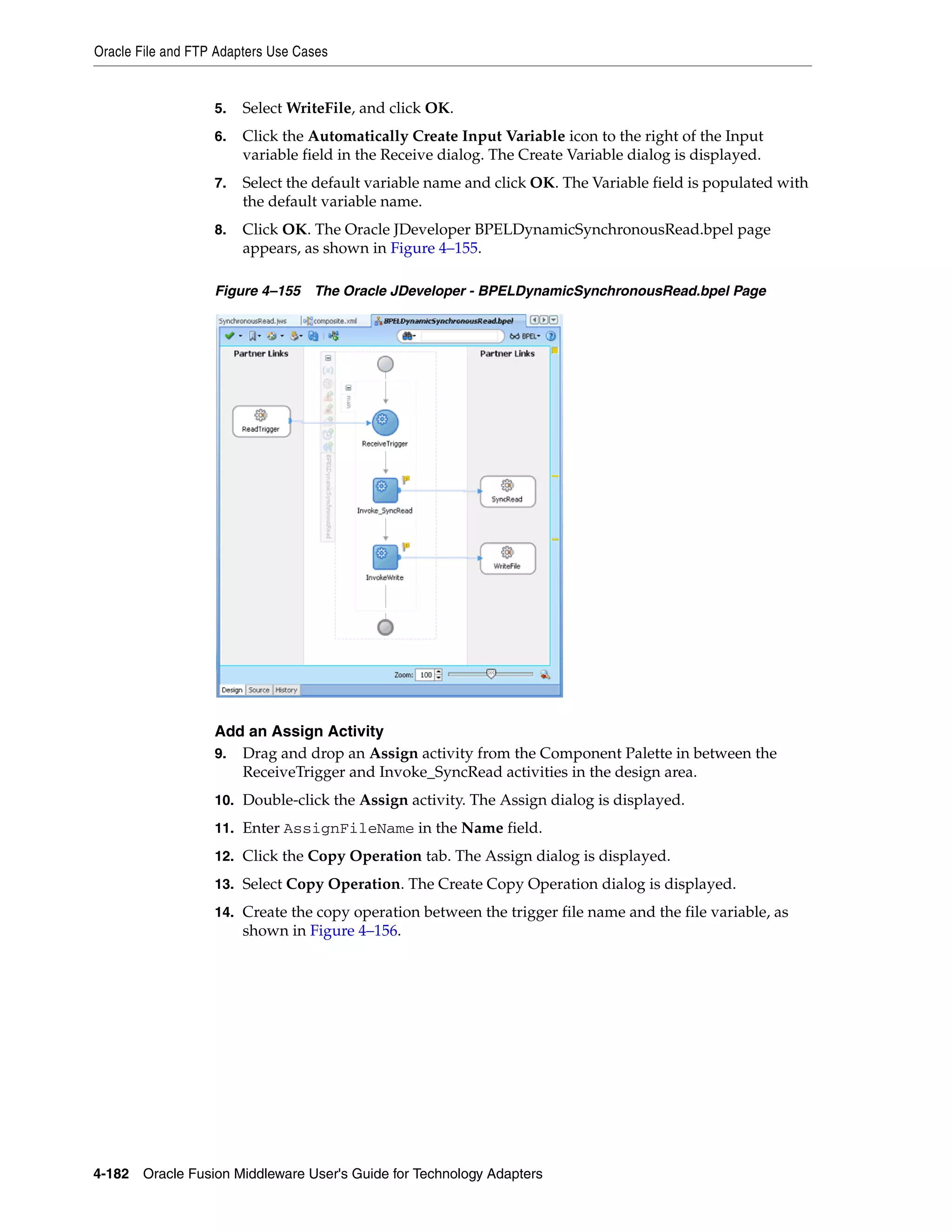 Oracle File and FTP Adapters Use Cases
4-182 Oracle Fusion Middleware User's Guide for Technology Adapters
5. Select WriteFile, and click OK.
6. Click the Automatically Create Input Variable icon to the right of the Input
variable field in the Receive dialog. The Create Variable dialog is displayed.
7. Select the default variable name and click OK. The Variable field is populated with
the default variable name.
8. Click OK. The Oracle JDeveloper BPELDynamicSynchronousRead.bpel page
appears, as shown in Figure 4–155.
Figure 4–155 The Oracle JDeveloper - BPELDynamicSynchronousRead.bpel Page
Add an Assign Activity
9. Drag and drop an Assign activity from the Component Palette in between the
ReceiveTrigger and Invoke_SyncRead activities in the design area.
10. Double-click the Assign activity. The Assign dialog is displayed.
11. Enter AssignFileName in the Name field.
12. Click the Copy Operation tab. The Assign dialog is displayed.
13. Select Copy Operation. The Create Copy Operation dialog is displayed.
14. Create the copy operation between the trigger file name and the file variable, as
shown in Figure 4–156.
 