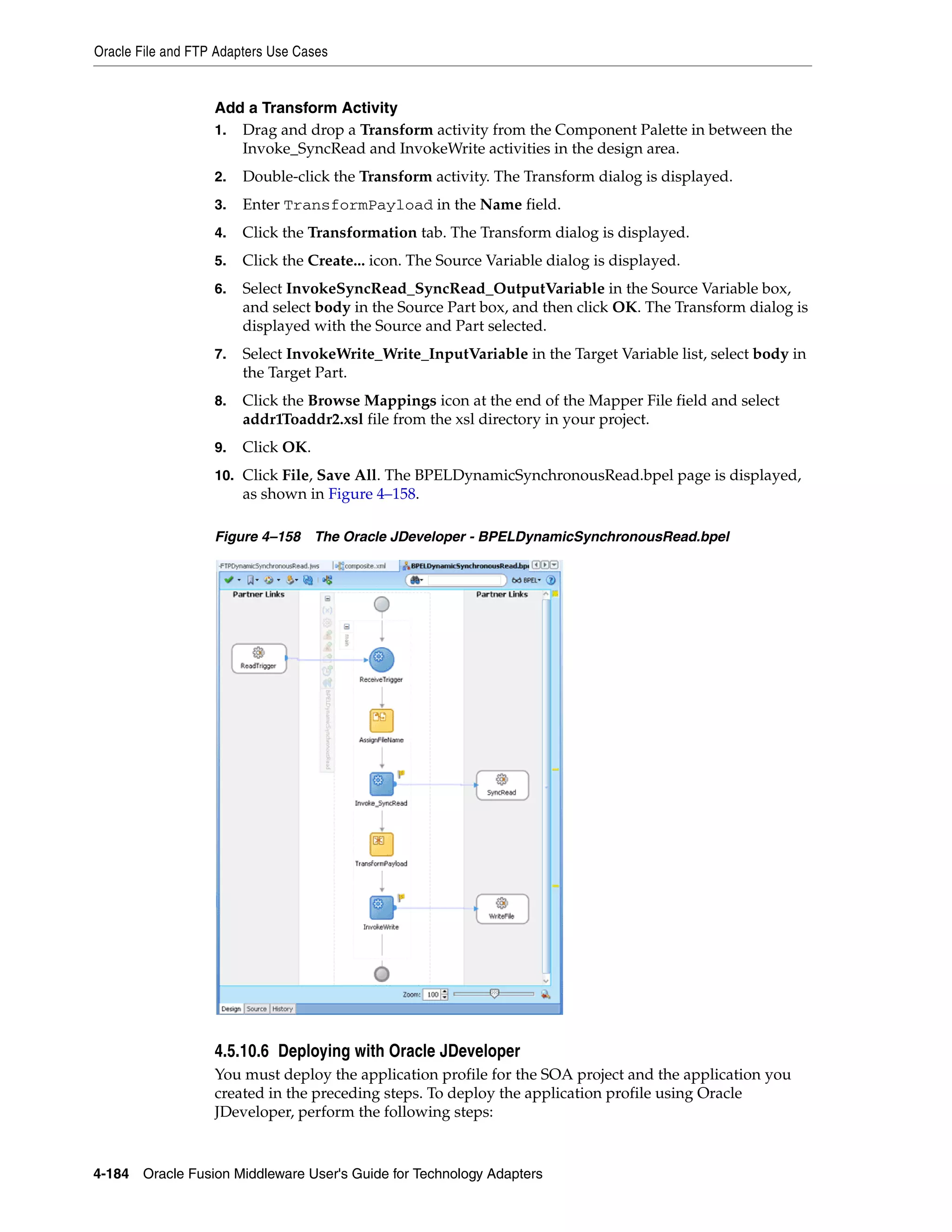 Oracle File and FTP Adapters Use Cases
4-184 Oracle Fusion Middleware User's Guide for Technology Adapters
Add a Transform Activity
1. Drag and drop a Transform activity from the Component Palette in between the
Invoke_SyncRead and InvokeWrite activities in the design area.
2. Double-click the Transform activity. The Transform dialog is displayed.
3. Enter TransformPayload in the Name field.
4. Click the Transformation tab. The Transform dialog is displayed.
5. Click the Create... icon. The Source Variable dialog is displayed.
6. Select InvokeSyncRead_SyncRead_OutputVariable in the Source Variable box,
and select body in the Source Part box, and then click OK. The Transform dialog is
displayed with the Source and Part selected.
7. Select InvokeWrite_Write_InputVariable in the Target Variable list, select body in
the Target Part.
8. Click the Browse Mappings icon at the end of the Mapper File field and select
addr1Toaddr2.xsl file from the xsl directory in your project.
9. Click OK.
10. Click File, Save All. The BPELDynamicSynchronousRead.bpel page is displayed,
as shown in Figure 4–158.
Figure 4–158 The Oracle JDeveloper - BPELDynamicSynchronousRead.bpel
4.5.10.6 Deploying with Oracle JDeveloper
You must deploy the application profile for the SOA project and the application you
created in the preceding steps. To deploy the application profile using Oracle
JDeveloper, perform the following steps:
 
