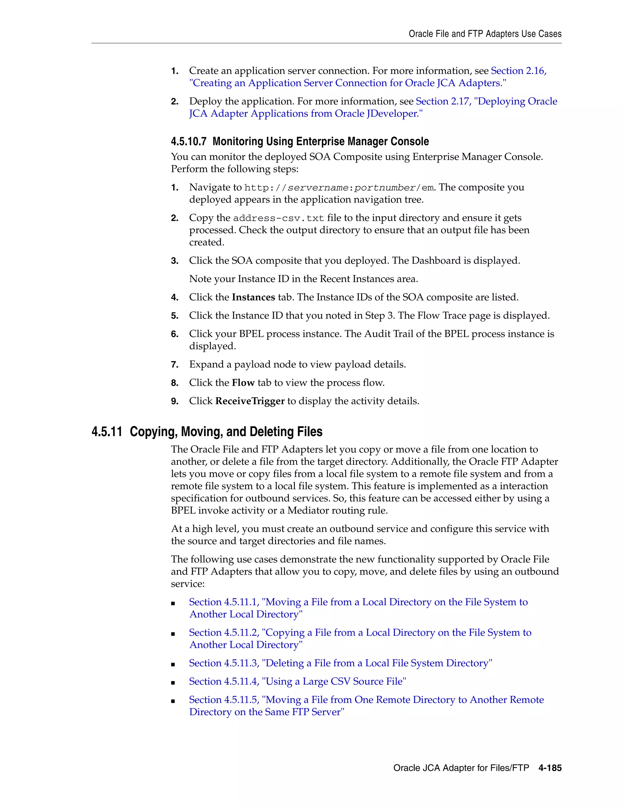 Oracle File and FTP Adapters Use Cases
Oracle JCA Adapter for Files/FTP 4-185
1. Create an application server connection. For more information, see Section 2.16,
"Creating an Application Server Connection for Oracle JCA Adapters."
2. Deploy the application. For more information, see Section 2.17, "Deploying Oracle
JCA Adapter Applications from Oracle JDeveloper."
4.5.10.7 Monitoring Using Enterprise Manager Console
You can monitor the deployed SOA Composite using Enterprise Manager Console.
Perform the following steps:
1. Navigate to http://servername:portnumber/em. The composite you
deployed appears in the application navigation tree.
2. Copy the address-csv.txt file to the input directory and ensure it gets
processed. Check the output directory to ensure that an output file has been
created.
3. Click the SOA composite that you deployed. The Dashboard is displayed.
Note your Instance ID in the Recent Instances area.
4. Click the Instances tab. The Instance IDs of the SOA composite are listed.
5. Click the Instance ID that you noted in Step 3. The Flow Trace page is displayed.
6. Click your BPEL process instance. The Audit Trail of the BPEL process instance is
displayed.
7. Expand a payload node to view payload details.
8. Click the Flow tab to view the process flow.
9. Click ReceiveTrigger to display the activity details.
4.5.11 Copying, Moving, and Deleting Files
The Oracle File and FTP Adapters let you copy or move a file from one location to
another, or delete a file from the target directory. Additionally, the Oracle FTP Adapter
lets you move or copy files from a local file system to a remote file system and from a
remote file system to a local file system. This feature is implemented as a interaction
specification for outbound services. So, this feature can be accessed either by using a
BPEL invoke activity or a Mediator routing rule.
At a high level, you must create an outbound service and configure this service with
the source and target directories and file names.
The following use cases demonstrate the new functionality supported by Oracle File
and FTP Adapters that allow you to copy, move, and delete files by using an outbound
service:
■ Section 4.5.11.1, "Moving a File from a Local Directory on the File System to
Another Local Directory"
■ Section 4.5.11.2, "Copying a File from a Local Directory on the File System to
Another Local Directory"
■ Section 4.5.11.3, "Deleting a File from a Local File System Directory"
■ Section 4.5.11.4, "Using a Large CSV Source File"
■ Section 4.5.11.5, "Moving a File from One Remote Directory to Another Remote
Directory on the Same FTP Server"
 