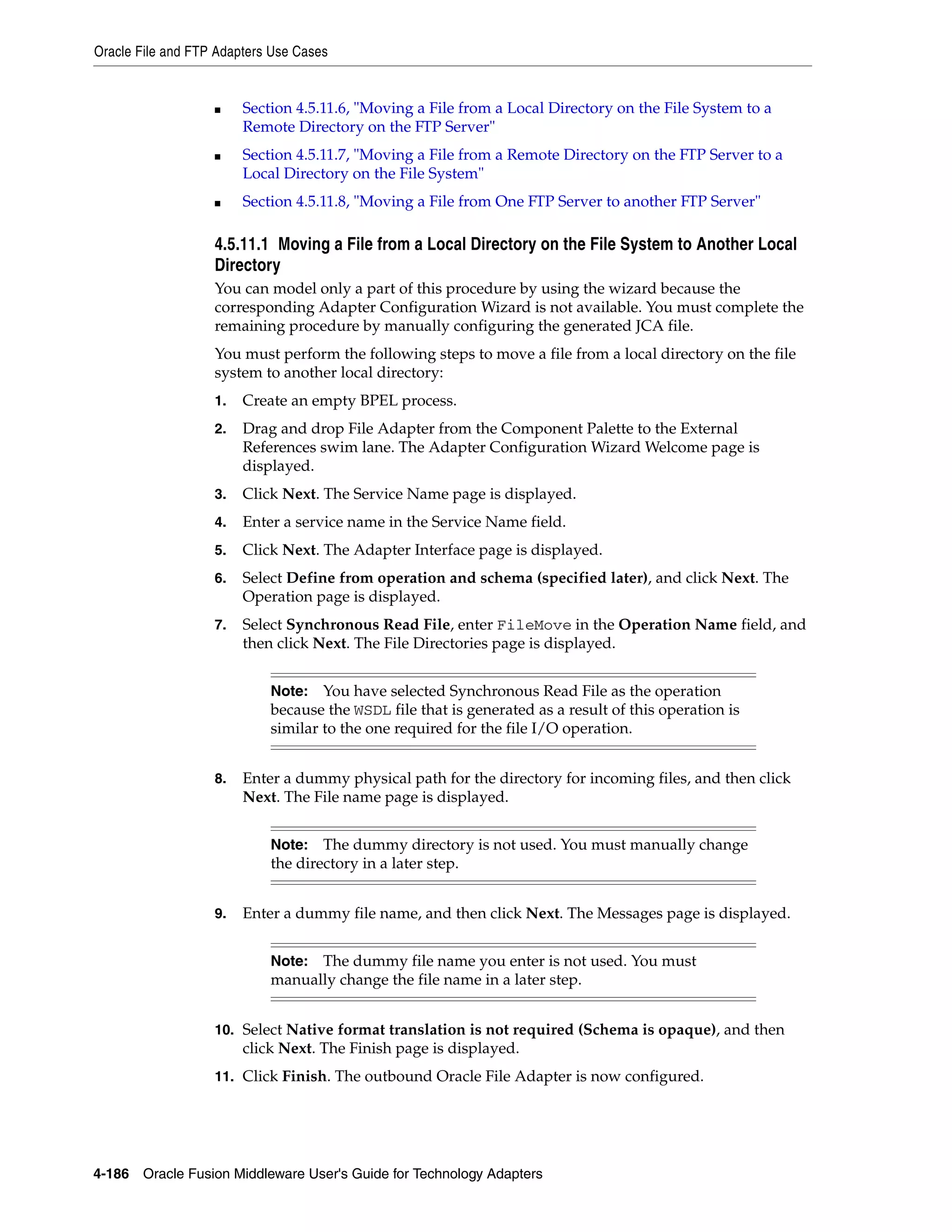 Oracle File and FTP Adapters Use Cases
4-186 Oracle Fusion Middleware User's Guide for Technology Adapters
■ Section 4.5.11.6, "Moving a File from a Local Directory on the File System to a
Remote Directory on the FTP Server"
■ Section 4.5.11.7, "Moving a File from a Remote Directory on the FTP Server to a
Local Directory on the File System"
■ Section 4.5.11.8, "Moving a File from One FTP Server to another FTP Server"
4.5.11.1 Moving a File from a Local Directory on the File System to Another Local
Directory
You can model only a part of this procedure by using the wizard because the
corresponding Adapter Configuration Wizard is not available. You must complete the
remaining procedure by manually configuring the generated JCA file.
You must perform the following steps to move a file from a local directory on the file
system to another local directory:
1. Create an empty BPEL process.
2. Drag and drop File Adapter from the Component Palette to the External
References swim lane. The Adapter Configuration Wizard Welcome page is
displayed.
3. Click Next. The Service Name page is displayed.
4. Enter a service name in the Service Name field.
5. Click Next. The Adapter Interface page is displayed.
6. Select Define from operation and schema (specified later), and click Next. The
Operation page is displayed.
7. Select Synchronous Read File, enter FileMove in the Operation Name field, and
then click Next. The File Directories page is displayed.
8. Enter a dummy physical path for the directory for incoming files, and then click
Next. The File name page is displayed.
9. Enter a dummy file name, and then click Next. The Messages page is displayed.
10. Select Native format translation is not required (Schema is opaque), and then
click Next. The Finish page is displayed.
11. Click Finish. The outbound Oracle File Adapter is now configured.
Note: You have selected Synchronous Read File as the operation
because the WSDL file that is generated as a result of this operation is
similar to the one required for the file I/O operation.
Note: The dummy directory is not used. You must manually change
the directory in a later step.
Note: The dummy file name you enter is not used. You must
manually change the file name in a later step.
 