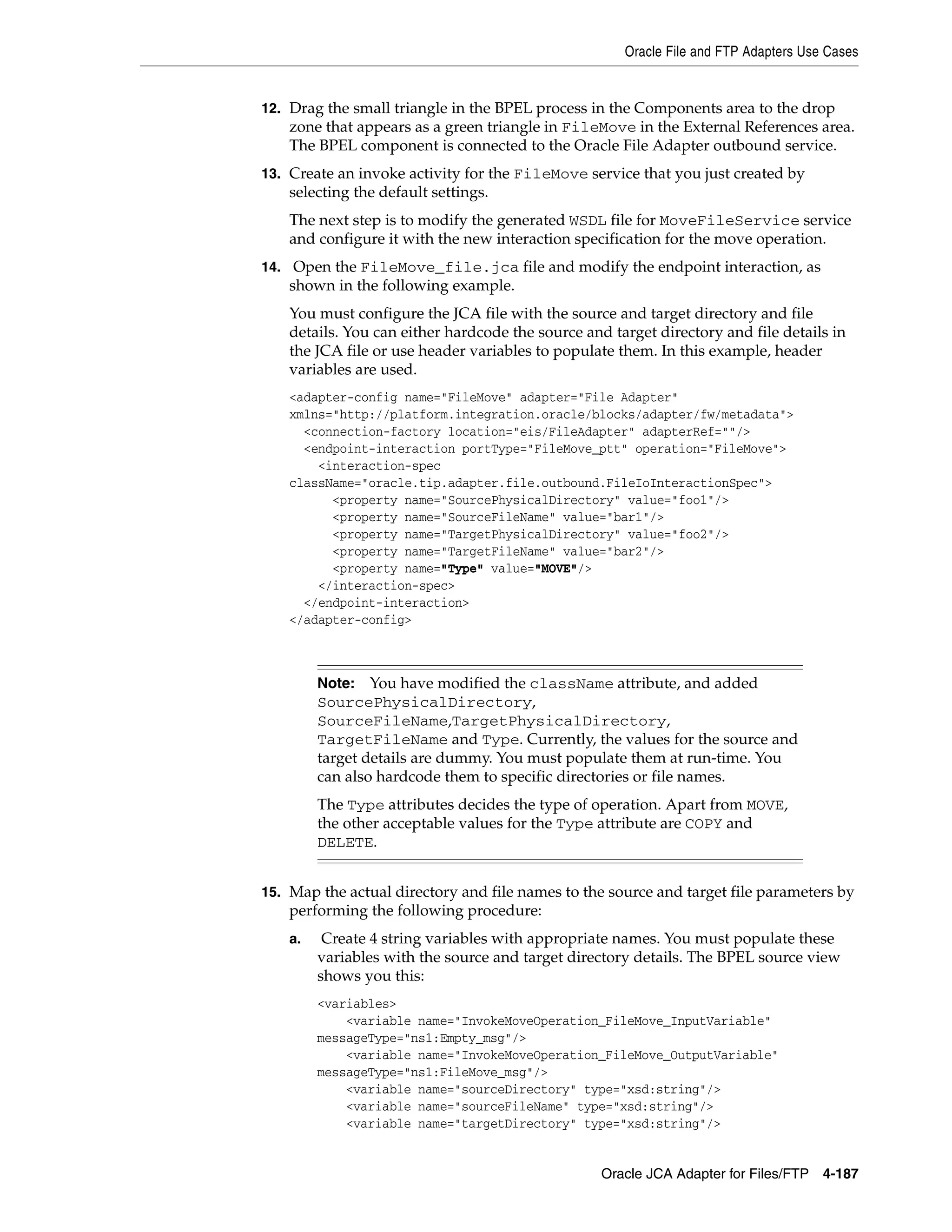 Oracle File and FTP Adapters Use Cases
Oracle JCA Adapter for Files/FTP 4-187
12. Drag the small triangle in the BPEL process in the Components area to the drop
zone that appears as a green triangle in FileMove in the External References area.
The BPEL component is connected to the Oracle File Adapter outbound service.
13. Create an invoke activity for the FileMove service that you just created by
selecting the default settings.
The next step is to modify the generated WSDL file for MoveFileService service
and configure it with the new interaction specification for the move operation.
14. Open the FileMove_file.jca file and modify the endpoint interaction, as
shown in the following example.
You must configure the JCA file with the source and target directory and file
details. You can either hardcode the source and target directory and file details in
the JCA file or use header variables to populate them. In this example, header
variables are used.
<adapter-config name="FileMove" adapter="File Adapter"
xmlns="http://platform.integration.oracle/blocks/adapter/fw/metadata">
<connection-factory location="eis/FileAdapter" adapterRef=""/>
<endpoint-interaction portType="FileMove_ptt" operation="FileMove">
<interaction-spec
className="oracle.tip.adapter.file.outbound.FileIoInteractionSpec">
<property name="SourcePhysicalDirectory" value="foo1"/>
<property name="SourceFileName" value="bar1"/>
<property name="TargetPhysicalDirectory" value="foo2"/>
<property name="TargetFileName" value="bar2"/>
<property name="Type" value="MOVE"/>
</interaction-spec>
</endpoint-interaction>
</adapter-config>
15. Map the actual directory and file names to the source and target file parameters by
performing the following procedure:
a. Create 4 string variables with appropriate names. You must populate these
variables with the source and target directory details. The BPEL source view
shows you this:
<variables>
<variable name="InvokeMoveOperation_FileMove_InputVariable"
messageType="ns1:Empty_msg"/>
<variable name="InvokeMoveOperation_FileMove_OutputVariable"
messageType="ns1:FileMove_msg"/>
<variable name="sourceDirectory" type="xsd:string"/>
<variable name="sourceFileName" type="xsd:string"/>
<variable name="targetDirectory" type="xsd:string"/>
Note: You have modified the className attribute, and added
SourcePhysicalDirectory,
SourceFileName,TargetPhysicalDirectory,
TargetFileName and Type. Currently, the values for the source and
target details are dummy. You must populate them at run-time. You
can also hardcode them to specific directories or file names.
The Type attributes decides the type of operation. Apart from MOVE,
the other acceptable values for the Type attribute are COPY and
DELETE.
 