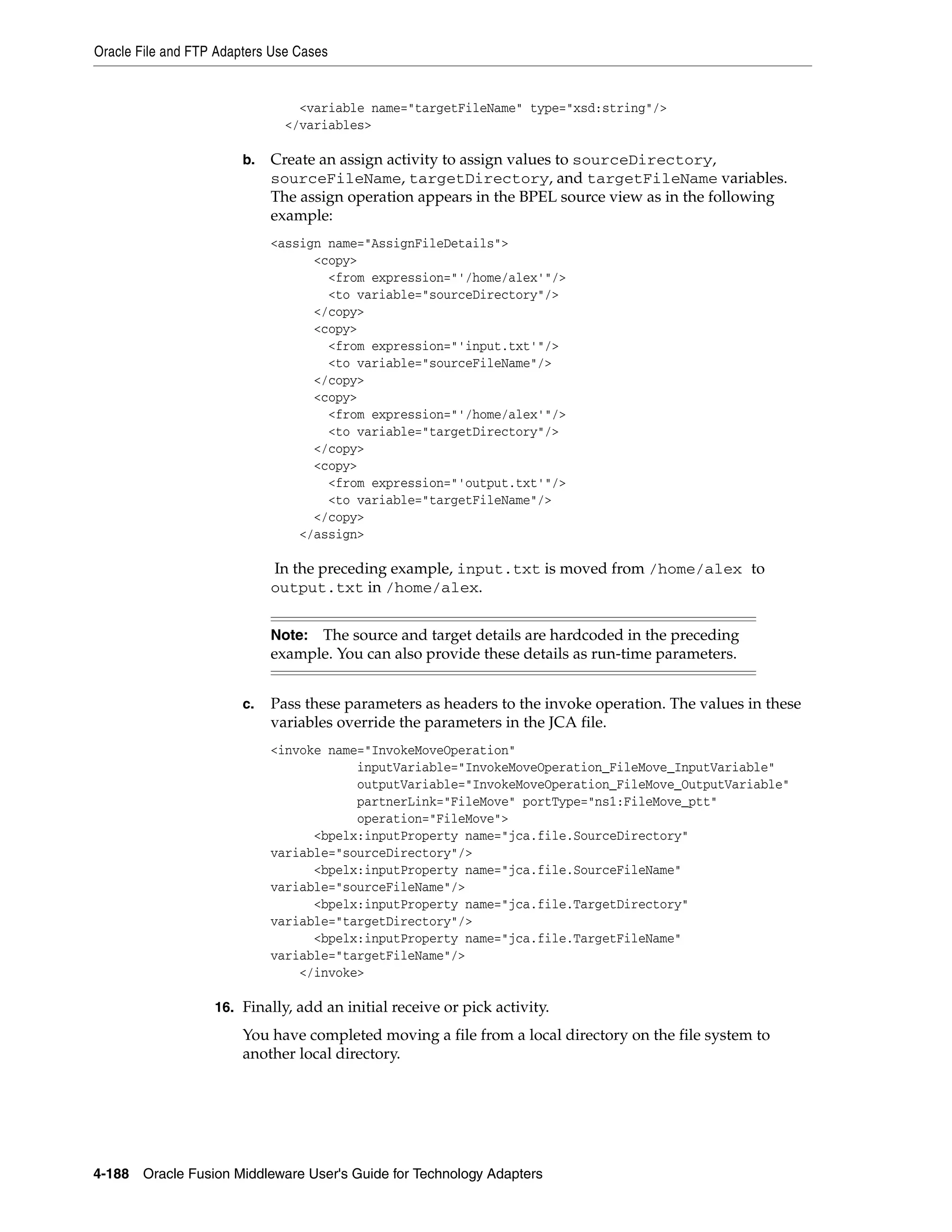 Oracle File and FTP Adapters Use Cases
4-188 Oracle Fusion Middleware User's Guide for Technology Adapters
<variable name="targetFileName" type="xsd:string"/>
</variables>
b. Create an assign activity to assign values to sourceDirectory,
sourceFileName, targetDirectory, and targetFileName variables.
The assign operation appears in the BPEL source view as in the following
example:
<assign name="AssignFileDetails">
<copy>
<from expression="'/home/alex'"/>
<to variable="sourceDirectory"/>
</copy>
<copy>
<from expression="'input.txt'"/>
<to variable="sourceFileName"/>
</copy>
<copy>
<from expression="'/home/alex'"/>
<to variable="targetDirectory"/>
</copy>
<copy>
<from expression="'output.txt'"/>
<to variable="targetFileName"/>
</copy>
</assign>
In the preceding example, input.txt is moved from /home/alex to
output.txt in /home/alex.
c. Pass these parameters as headers to the invoke operation. The values in these
variables override the parameters in the JCA file.
<invoke name="InvokeMoveOperation"
inputVariable="InvokeMoveOperation_FileMove_InputVariable"
outputVariable="InvokeMoveOperation_FileMove_OutputVariable"
partnerLink="FileMove" portType="ns1:FileMove_ptt"
operation="FileMove">
<bpelx:inputProperty name="jca.file.SourceDirectory"
variable="sourceDirectory"/>
<bpelx:inputProperty name="jca.file.SourceFileName"
variable="sourceFileName"/>
<bpelx:inputProperty name="jca.file.TargetDirectory"
variable="targetDirectory"/>
<bpelx:inputProperty name="jca.file.TargetFileName"
variable="targetFileName"/>
</invoke>
16. Finally, add an initial receive or pick activity.
You have completed moving a file from a local directory on the file system to
another local directory.
Note: The source and target details are hardcoded in the preceding
example. You can also provide these details as run-time parameters.
 