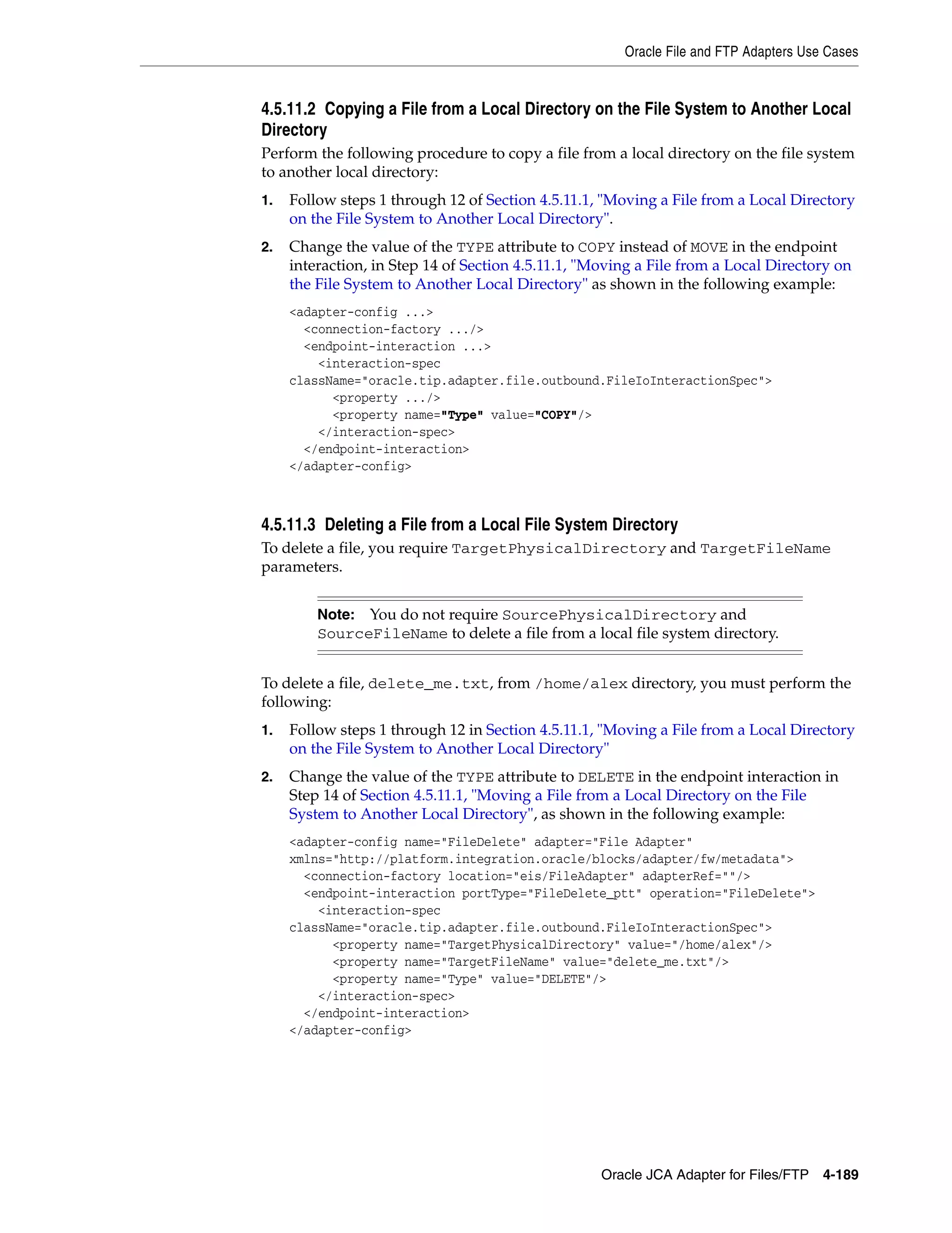 Oracle File and FTP Adapters Use Cases
Oracle JCA Adapter for Files/FTP 4-189
4.5.11.2 Copying a File from a Local Directory on the File System to Another Local
Directory
Perform the following procedure to copy a file from a local directory on the file system
to another local directory:
1. Follow steps 1 through 12 of Section 4.5.11.1, "Moving a File from a Local Directory
on the File System to Another Local Directory".
2. Change the value of the TYPE attribute to COPY instead of MOVE in the endpoint
interaction, in Step 14 of Section 4.5.11.1, "Moving a File from a Local Directory on
the File System to Another Local Directory" as shown in the following example:
<adapter-config ...>
<connection-factory .../>
<endpoint-interaction ...>
<interaction-spec
className="oracle.tip.adapter.file.outbound.FileIoInteractionSpec">
<property .../>
<property name="Type" value="COPY"/>
</interaction-spec>
</endpoint-interaction>
</adapter-config>
4.5.11.3 Deleting a File from a Local File System Directory
To delete a file, you require TargetPhysicalDirectory and TargetFileName
parameters.
To delete a file, delete_me.txt, from /home/alex directory, you must perform the
following:
1. Follow steps 1 through 12 in Section 4.5.11.1, "Moving a File from a Local Directory
on the File System to Another Local Directory"
2. Change the value of the TYPE attribute to DELETE in the endpoint interaction in
Step 14 of Section 4.5.11.1, "Moving a File from a Local Directory on the File
System to Another Local Directory", as shown in the following example:
<adapter-config name="FileDelete" adapter="File Adapter"
xmlns="http://platform.integration.oracle/blocks/adapter/fw/metadata">
<connection-factory location="eis/FileAdapter" adapterRef=""/>
<endpoint-interaction portType="FileDelete_ptt" operation="FileDelete">
<interaction-spec
className="oracle.tip.adapter.file.outbound.FileIoInteractionSpec">
<property name="TargetPhysicalDirectory" value="/home/alex"/>
<property name="TargetFileName" value="delete_me.txt"/>
<property name="Type" value="DELETE"/>
</interaction-spec>
</endpoint-interaction>
</adapter-config>
Note: You do not require SourcePhysicalDirectory and
SourceFileName to delete a file from a local file system directory.
 