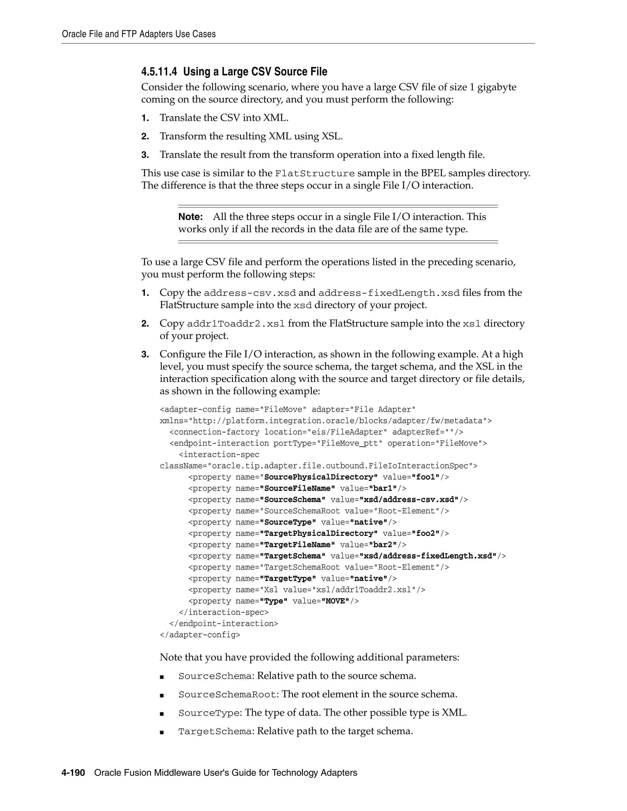 Oracle File and FTP Adapters Use Cases
4-190 Oracle Fusion Middleware User's Guide for Technology Adapters
4.5.11.4 Using a Large CSV Source File
Consider the following scenario, where you have a large CSV file of size 1 gigabyte
coming on the source directory, and you must perform the following:
1. Translate the CSV into XML.
2. Transform the resulting XML using XSL.
3. Translate the result from the transform operation into a fixed length file.
This use case is similar to the FlatStructure sample in the BPEL samples directory.
The difference is that the three steps occur in a single File I/O interaction.
To use a large CSV file and perform the operations listed in the preceding scenario,
you must perform the following steps:
1. Copy the address-csv.xsd and address-fixedLength.xsd files from the
FlatStructure sample into the xsd directory of your project.
2. Copy addr1Toaddr2.xsl from the FlatStructure sample into the xsl directory
of your project.
3. Configure the File I/O interaction, as shown in the following example. At a high
level, you must specify the source schema, the target schema, and the XSL in the
interaction specification along with the source and target directory or file details,
as shown in the following example:
<adapter-config name="FileMove" adapter="File Adapter"
xmlns="http://platform.integration.oracle/blocks/adapter/fw/metadata">
<connection-factory location="eis/FileAdapter" adapterRef=""/>
<endpoint-interaction portType="FileMove_ptt" operation="FileMove">
<interaction-spec
className="oracle.tip.adapter.file.outbound.FileIoInteractionSpec">
<property name="SourcePhysicalDirectory" value="foo1"/>
<property name="SourceFileName" value="bar1"/>
<property name="SourceSchema" value="xsd/address-csv.xsd"/>
<property name="SourceSchemaRoot value="Root-Element"/>
<property name="SourceType" value="native"/>
<property name="TargetPhysicalDirectory" value="foo2"/>
<property name="TargetFileName" value="bar2"/>
<property name="TargetSchema" value="xsd/address-fixedLength.xsd"/>
<property name="TargetSchemaRoot value="Root-Element"/>
<property name="TargetType" value="native"/>
<property name="Xsl value="xsl/addr1Toaddr2.xsl"/>
<property name="Type" value="MOVE"/>
</interaction-spec>
</endpoint-interaction>
</adapter-config>
Note that you have provided the following additional parameters:
■ SourceSchema: Relative path to the source schema.
■ SourceSchemaRoot: The root element in the source schema.
■ SourceType: The type of data. The other possible type is XML.
■ TargetSchema: Relative path to the target schema.
Note: All the three steps occur in a single File I/O interaction. This
works only if all the records in the data file are of the same type.
 