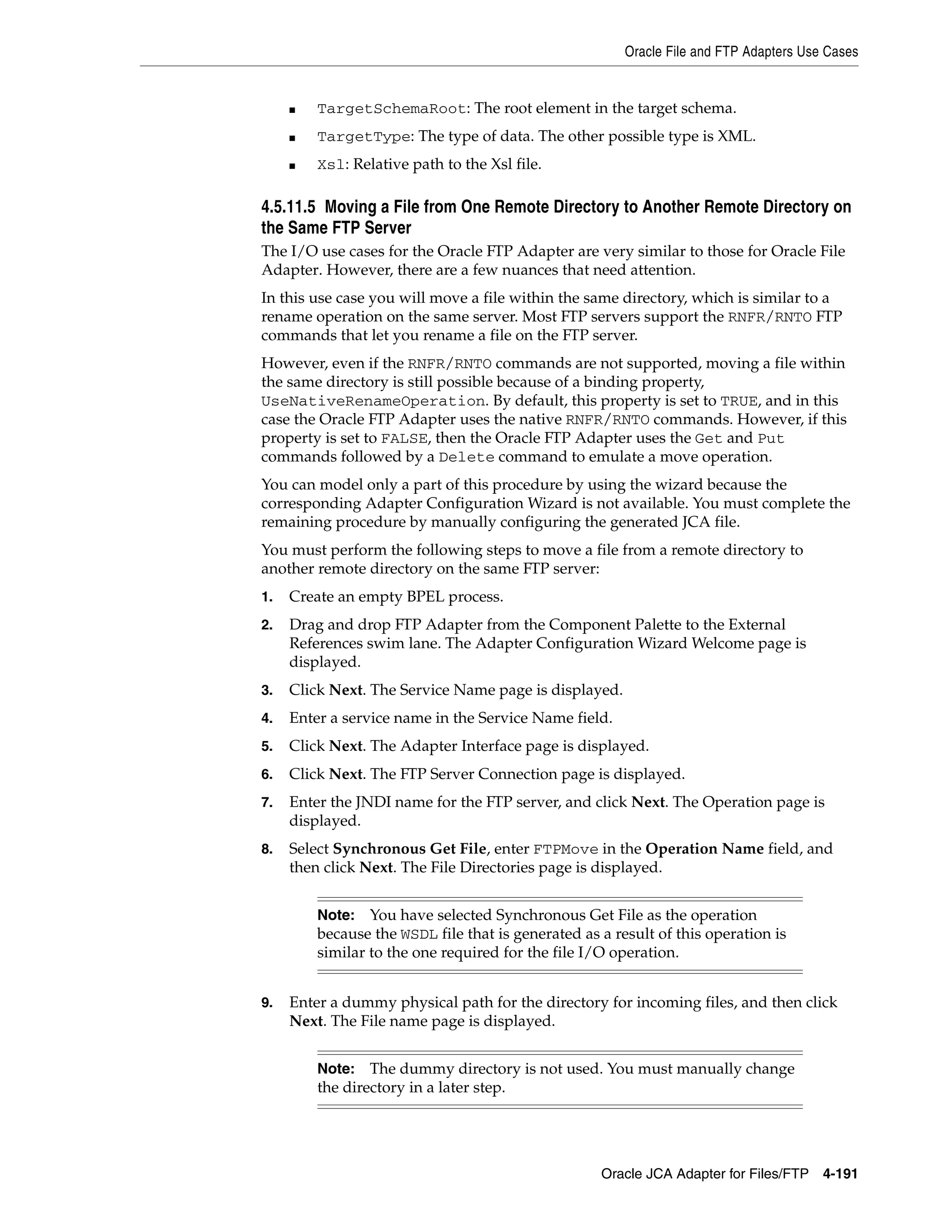 Oracle File and FTP Adapters Use Cases
Oracle JCA Adapter for Files/FTP 4-191
■ TargetSchemaRoot: The root element in the target schema.
■ TargetType: The type of data. The other possible type is XML.
■ Xsl: Relative path to the Xsl file.
4.5.11.5 Moving a File from One Remote Directory to Another Remote Directory on
the Same FTP Server
The I/O use cases for the Oracle FTP Adapter are very similar to those for Oracle File
Adapter. However, there are a few nuances that need attention.
In this use case you will move a file within the same directory, which is similar to a
rename operation on the same server. Most FTP servers support the RNFR/RNTO FTP
commands that let you rename a file on the FTP server.
However, even if the RNFR/RNTO commands are not supported, moving a file within
the same directory is still possible because of a binding property,
UseNativeRenameOperation. By default, this property is set to TRUE, and in this
case the Oracle FTP Adapter uses the native RNFR/RNTO commands. However, if this
property is set to FALSE, then the Oracle FTP Adapter uses the Get and Put
commands followed by a Delete command to emulate a move operation.
You can model only a part of this procedure by using the wizard because the
corresponding Adapter Configuration Wizard is not available. You must complete the
remaining procedure by manually configuring the generated JCA file.
You must perform the following steps to move a file from a remote directory to
another remote directory on the same FTP server:
1. Create an empty BPEL process.
2. Drag and drop FTP Adapter from the Component Palette to the External
References swim lane. The Adapter Configuration Wizard Welcome page is
displayed.
3. Click Next. The Service Name page is displayed.
4. Enter a service name in the Service Name field.
5. Click Next. The Adapter Interface page is displayed.
6. Click Next. The FTP Server Connection page is displayed.
7. Enter the JNDI name for the FTP server, and click Next. The Operation page is
displayed.
8. Select Synchronous Get File, enter FTPMove in the Operation Name field, and
then click Next. The File Directories page is displayed.
9. Enter a dummy physical path for the directory for incoming files, and then click
Next. The File name page is displayed.
Note: You have selected Synchronous Get File as the operation
because the WSDL file that is generated as a result of this operation is
similar to the one required for the file I/O operation.
Note: The dummy directory is not used. You must manually change
the directory in a later step.
 