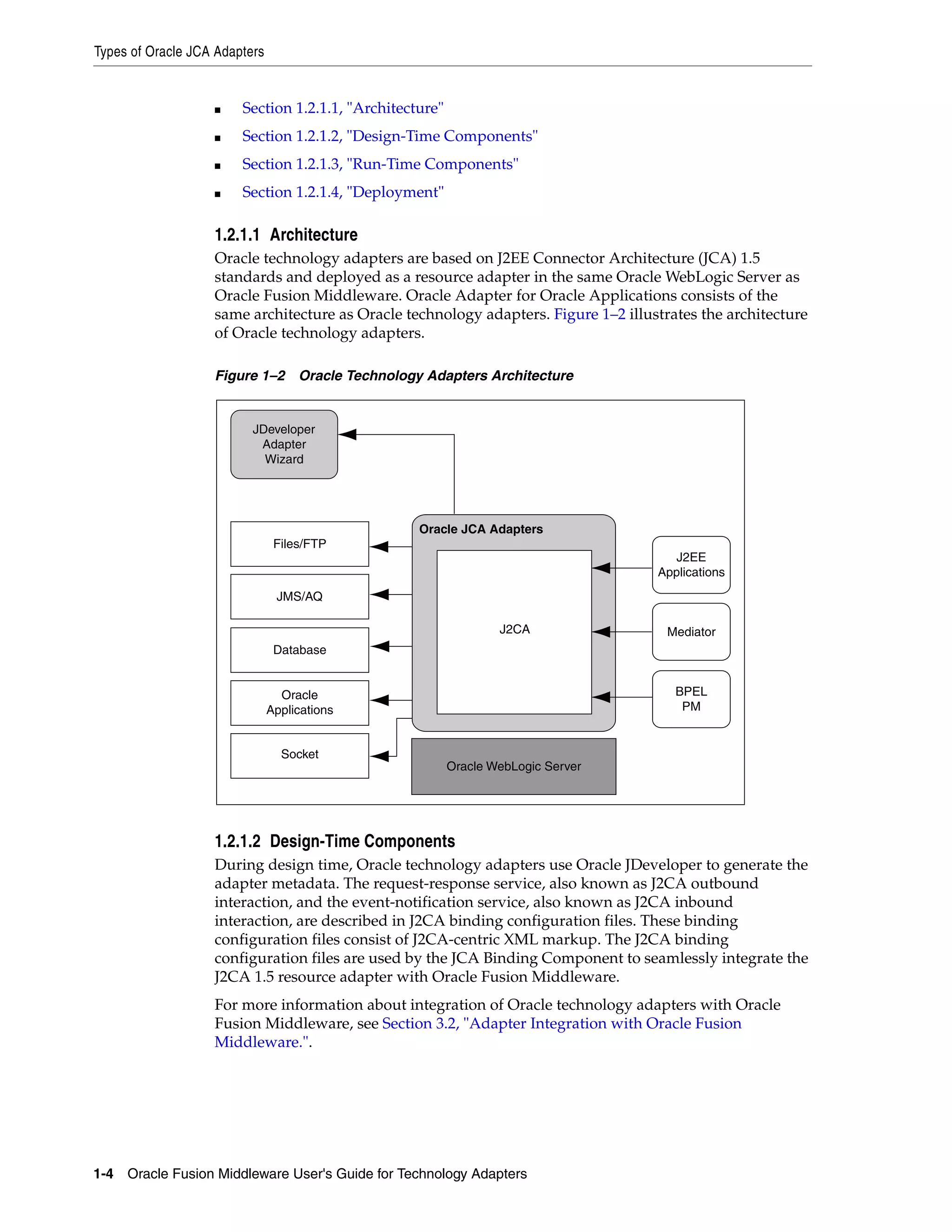 Types of Oracle JCA Adapters
1-4 Oracle Fusion Middleware User's Guide for Technology Adapters
■ Section 1.2.1.1, "Architecture"
■ Section 1.2.1.2, "Design-Time Components"
■ Section 1.2.1.3, "Run-Time Components"
■ Section 1.2.1.4, "Deployment"
1.2.1.1 Architecture
Oracle technology adapters are based on J2EE Connector Architecture (JCA) 1.5
standards and deployed as a resource adapter in the same Oracle WebLogic Server as
Oracle Fusion Middleware. Oracle Adapter for Oracle Applications consists of the
same architecture as Oracle technology adapters. Figure 1–2 illustrates the architecture
of Oracle technology adapters.
Figure 1–2 Oracle Technology Adapters Architecture
1.2.1.2 Design-Time Components
During design time, Oracle technology adapters use Oracle JDeveloper to generate the
adapter metadata. The request-response service, also known as J2CA outbound
interaction, and the event-notification service, also known as J2CA inbound
interaction, are described in J2CA binding configuration files. These binding
configuration files consist of J2CA-centric XML markup. The J2CA binding
configuration files are used by the JCA Binding Component to seamlessly integrate the
J2CA 1.5 resource adapter with Oracle Fusion Middleware.
For more information about integration of Oracle technology adapters with Oracle
Fusion Middleware, see Section 3.2, "Adapter Integration with Oracle Fusion
Middleware.".
J2EE
Applications
Mediator
BPEL
PM
Oracle JCA Adapters
Oracle WebLogic Server
Files/FTP
Socket
Oracle
Applications
JMS/AQ
Database
JDeveloper
Adapter
Wizard
J2CA
 