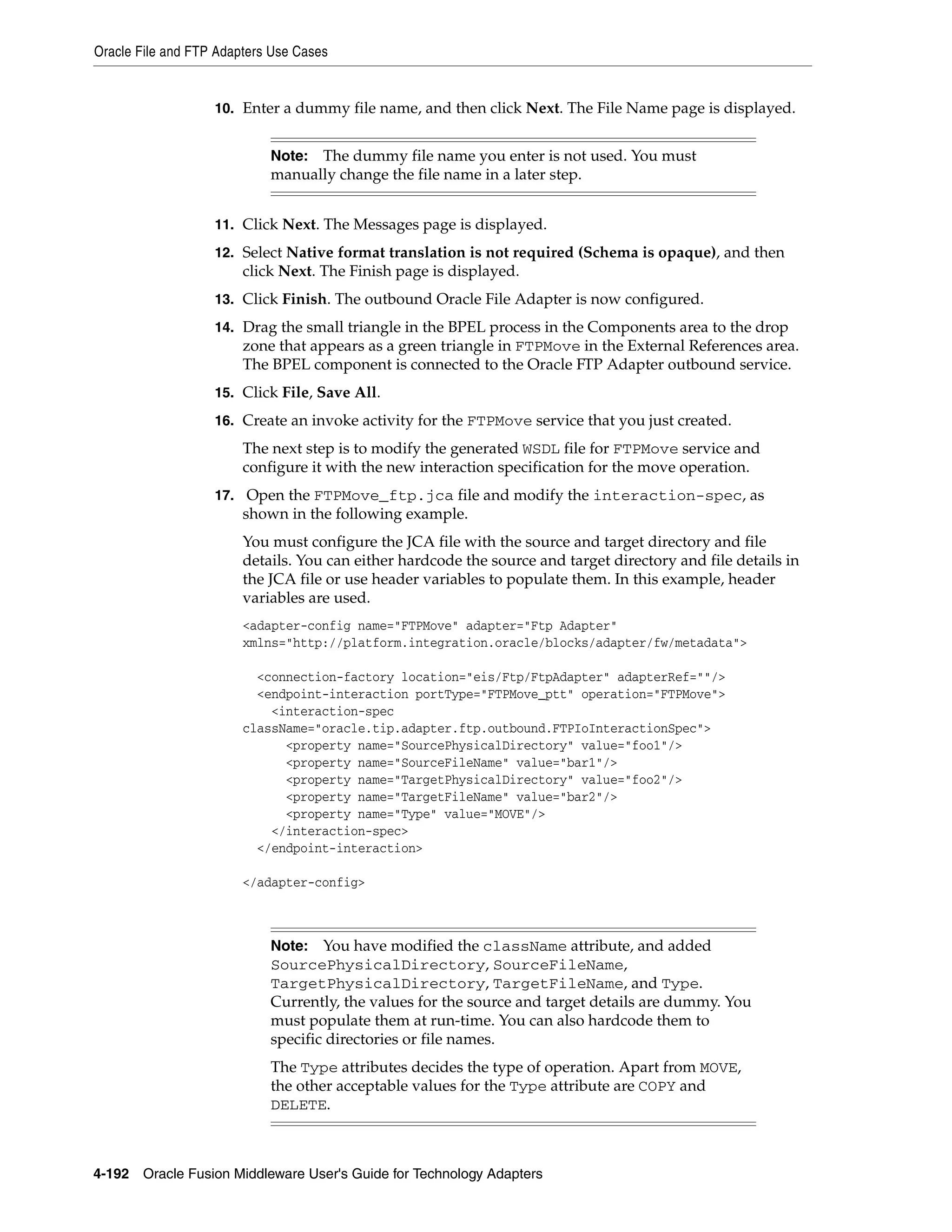 Oracle File and FTP Adapters Use Cases
4-192 Oracle Fusion Middleware User's Guide for Technology Adapters
10. Enter a dummy file name, and then click Next. The File Name page is displayed.
11. Click Next. The Messages page is displayed.
12. Select Native format translation is not required (Schema is opaque), and then
click Next. The Finish page is displayed.
13. Click Finish. The outbound Oracle File Adapter is now configured.
14. Drag the small triangle in the BPEL process in the Components area to the drop
zone that appears as a green triangle in FTPMove in the External References area.
The BPEL component is connected to the Oracle FTP Adapter outbound service.
15. Click File, Save All.
16. Create an invoke activity for the FTPMove service that you just created.
The next step is to modify the generated WSDL file for FTPMove service and
configure it with the new interaction specification for the move operation.
17. Open the FTPMove_ftp.jca file and modify the interaction-spec, as
shown in the following example.
You must configure the JCA file with the source and target directory and file
details. You can either hardcode the source and target directory and file details in
the JCA file or use header variables to populate them. In this example, header
variables are used.
<adapter-config name="FTPMove" adapter="Ftp Adapter"
xmlns="http://platform.integration.oracle/blocks/adapter/fw/metadata">
<connection-factory location="eis/Ftp/FtpAdapter" adapterRef=""/>
<endpoint-interaction portType="FTPMove_ptt" operation="FTPMove">
<interaction-spec
className="oracle.tip.adapter.ftp.outbound.FTPIoInteractionSpec">
<property name="SourcePhysicalDirectory" value="foo1"/>
<property name="SourceFileName" value="bar1"/>
<property name="TargetPhysicalDirectory" value="foo2"/>
<property name="TargetFileName" value="bar2"/>
<property name="Type" value="MOVE"/>
</interaction-spec>
</endpoint-interaction>
</adapter-config>
Note: The dummy file name you enter is not used. You must
manually change the file name in a later step.
Note: You have modified the className attribute, and added
SourcePhysicalDirectory, SourceFileName,
TargetPhysicalDirectory, TargetFileName, and Type.
Currently, the values for the source and target details are dummy. You
must populate them at run-time. You can also hardcode them to
specific directories or file names.
The Type attributes decides the type of operation. Apart from MOVE,
the other acceptable values for the Type attribute are COPY and
DELETE.
 