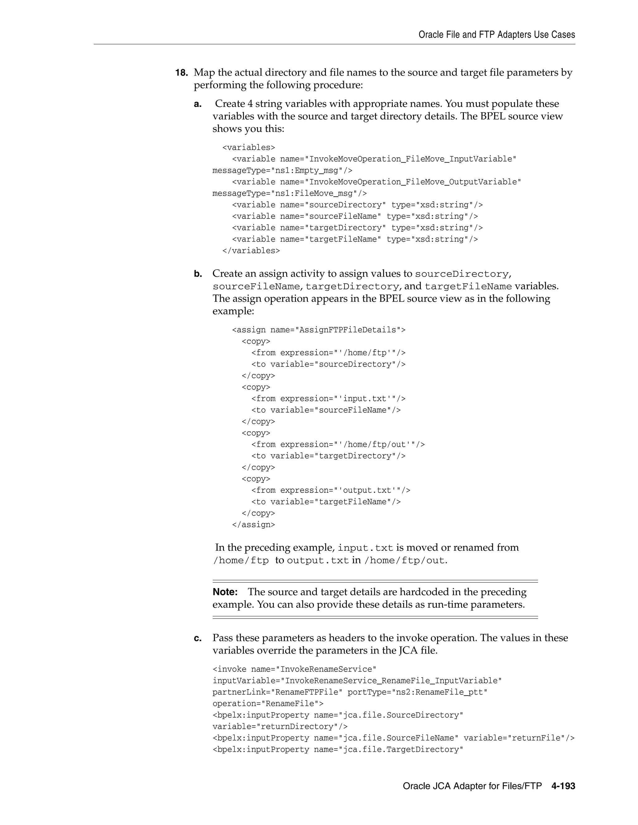 Oracle File and FTP Adapters Use Cases
Oracle JCA Adapter for Files/FTP 4-193
18. Map the actual directory and file names to the source and target file parameters by
performing the following procedure:
a. Create 4 string variables with appropriate names. You must populate these
variables with the source and target directory details. The BPEL source view
shows you this:
<variables>
<variable name="InvokeMoveOperation_FileMove_InputVariable"
messageType="ns1:Empty_msg"/>
<variable name="InvokeMoveOperation_FileMove_OutputVariable"
messageType="ns1:FileMove_msg"/>
<variable name="sourceDirectory" type="xsd:string"/>
<variable name="sourceFileName" type="xsd:string"/>
<variable name="targetDirectory" type="xsd:string"/>
<variable name="targetFileName" type="xsd:string"/>
</variables>
b. Create an assign activity to assign values to sourceDirectory,
sourceFileName, targetDirectory, and targetFileName variables.
The assign operation appears in the BPEL source view as in the following
example:
<assign name="AssignFTPFileDetails">
<copy>
<from expression="'/home/ftp'"/>
<to variable="sourceDirectory"/>
</copy>
<copy>
<from expression="'input.txt'"/>
<to variable="sourceFileName"/>
</copy>
<copy>
<from expression="'/home/ftp/out'"/>
<to variable="targetDirectory"/>
</copy>
<copy>
<from expression="'output.txt'"/>
<to variable="targetFileName"/>
</copy>
</assign>
In the preceding example, input.txt is moved or renamed from
/home/ftp to output.txt in /home/ftp/out.
c. Pass these parameters as headers to the invoke operation. The values in these
variables override the parameters in the JCA file.
<invoke name="InvokeRenameService"
inputVariable="InvokeRenameService_RenameFile_InputVariable"
partnerLink="RenameFTPFile" portType="ns2:RenameFile_ptt"
operation="RenameFile">
<bpelx:inputProperty name="jca.file.SourceDirectory"
variable="returnDirectory"/>
<bpelx:inputProperty name="jca.file.SourceFileName" variable="returnFile"/>
<bpelx:inputProperty name="jca.file.TargetDirectory"
Note: The source and target details are hardcoded in the preceding
example. You can also provide these details as run-time parameters.
 