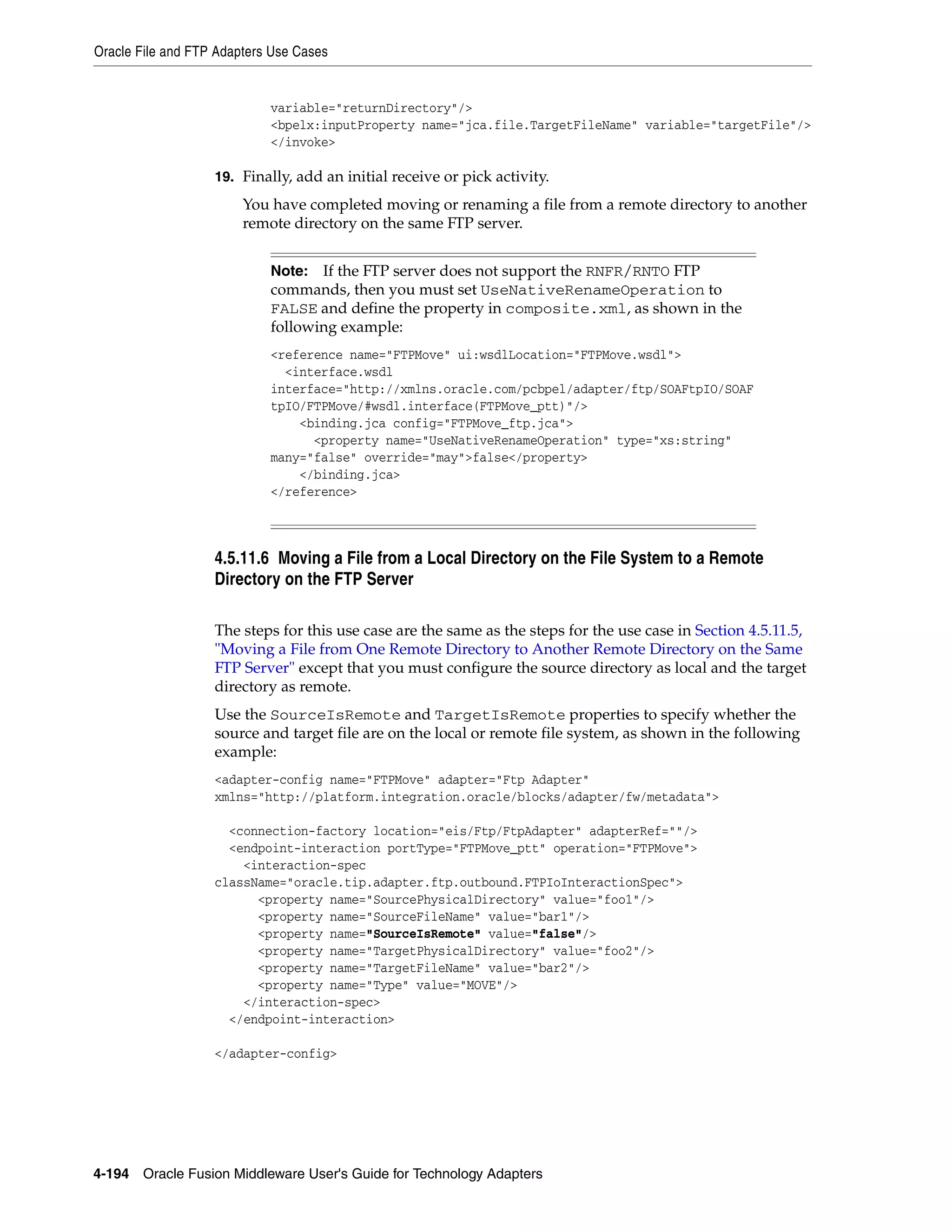 Oracle File and FTP Adapters Use Cases
4-194 Oracle Fusion Middleware User's Guide for Technology Adapters
variable="returnDirectory"/>
<bpelx:inputProperty name="jca.file.TargetFileName" variable="targetFile"/>
</invoke>
19. Finally, add an initial receive or pick activity.
You have completed moving or renaming a file from a remote directory to another
remote directory on the same FTP server.
4.5.11.6 Moving a File from a Local Directory on the File System to a Remote
Directory on the FTP Server
The steps for this use case are the same as the steps for the use case in Section 4.5.11.5,
"Moving a File from One Remote Directory to Another Remote Directory on the Same
FTP Server" except that you must configure the source directory as local and the target
directory as remote.
Use the SourceIsRemote and TargetIsRemote properties to specify whether the
source and target file are on the local or remote file system, as shown in the following
example:
<adapter-config name="FTPMove" adapter="Ftp Adapter"
xmlns="http://platform.integration.oracle/blocks/adapter/fw/metadata">
<connection-factory location="eis/Ftp/FtpAdapter" adapterRef=""/>
<endpoint-interaction portType="FTPMove_ptt" operation="FTPMove">
<interaction-spec
className="oracle.tip.adapter.ftp.outbound.FTPIoInteractionSpec">
<property name="SourcePhysicalDirectory" value="foo1"/>
<property name="SourceFileName" value="bar1"/>
<property name="SourceIsRemote" value="false"/>
<property name="TargetPhysicalDirectory" value="foo2"/>
<property name="TargetFileName" value="bar2"/>
<property name="Type" value="MOVE"/>
</interaction-spec>
</endpoint-interaction>
</adapter-config>
Note: If the FTP server does not support the RNFR/RNTO FTP
commands, then you must set UseNativeRenameOperation to
FALSE and define the property in composite.xml, as shown in the
following example:
<reference name="FTPMove" ui:wsdlLocation="FTPMove.wsdl">
<interface.wsdl
interface="http://xmlns.oracle.com/pcbpel/adapter/ftp/SOAFtpIO/SOAF
tpIO/FTPMove/#wsdl.interface(FTPMove_ptt)"/>
<binding.jca config="FTPMove_ftp.jca">
<property name="UseNativeRenameOperation" type="xs:string"
many="false" override="may">false</property>
</binding.jca>
</reference>
 