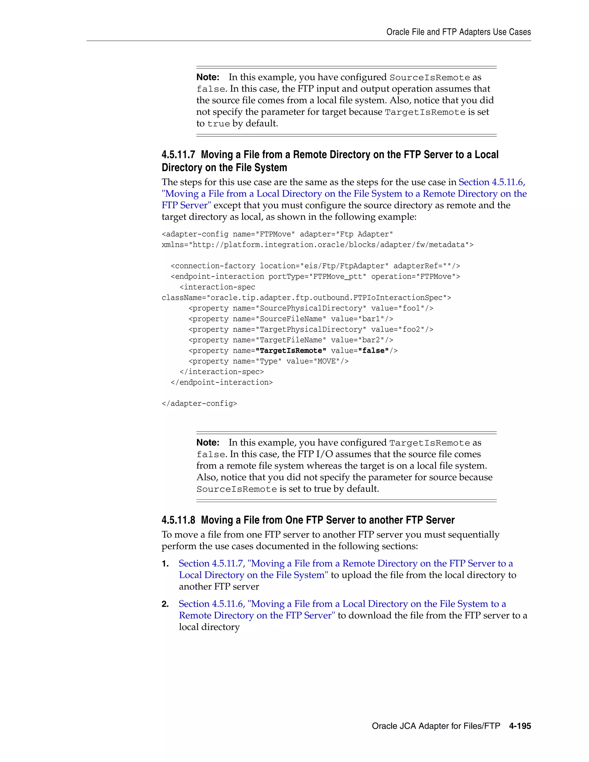 Oracle File and FTP Adapters Use Cases
Oracle JCA Adapter for Files/FTP 4-195
4.5.11.7 Moving a File from a Remote Directory on the FTP Server to a Local
Directory on the File System
The steps for this use case are the same as the steps for the use case in Section 4.5.11.6,
"Moving a File from a Local Directory on the File System to a Remote Directory on the
FTP Server" except that you must configure the source directory as remote and the
target directory as local, as shown in the following example:
<adapter-config name="FTPMove" adapter="Ftp Adapter"
xmlns="http://platform.integration.oracle/blocks/adapter/fw/metadata">
<connection-factory location="eis/Ftp/FtpAdapter" adapterRef=""/>
<endpoint-interaction portType="FTPMove_ptt" operation="FTPMove">
<interaction-spec
className="oracle.tip.adapter.ftp.outbound.FTPIoInteractionSpec">
<property name="SourcePhysicalDirectory" value="foo1"/>
<property name="SourceFileName" value="bar1"/>
<property name="TargetPhysicalDirectory" value="foo2"/>
<property name="TargetFileName" value="bar2"/>
<property name="TargetIsRemote" value="false"/>
<property name="Type" value="MOVE"/>
</interaction-spec>
</endpoint-interaction>
</adapter-config>
4.5.11.8 Moving a File from One FTP Server to another FTP Server
To move a file from one FTP server to another FTP server you must sequentially
perform the use cases documented in the following sections:
1. Section 4.5.11.7, "Moving a File from a Remote Directory on the FTP Server to a
Local Directory on the File System" to upload the file from the local directory to
another FTP server
2. Section 4.5.11.6, "Moving a File from a Local Directory on the File System to a
Remote Directory on the FTP Server" to download the file from the FTP server to a
local directory
Note: In this example, you have configured SourceIsRemote as
false. In this case, the FTP input and output operation assumes that
the source file comes from a local file system. Also, notice that you did
not specify the parameter for target because TargetIsRemote is set
to true by default.
Note: In this example, you have configured TargetIsRemote as
false. In this case, the FTP I/O assumes that the source file comes
from a remote file system whereas the target is on a local file system.
Also, notice that you did not specify the parameter for source because
SourceIsRemote is set to true by default.
 