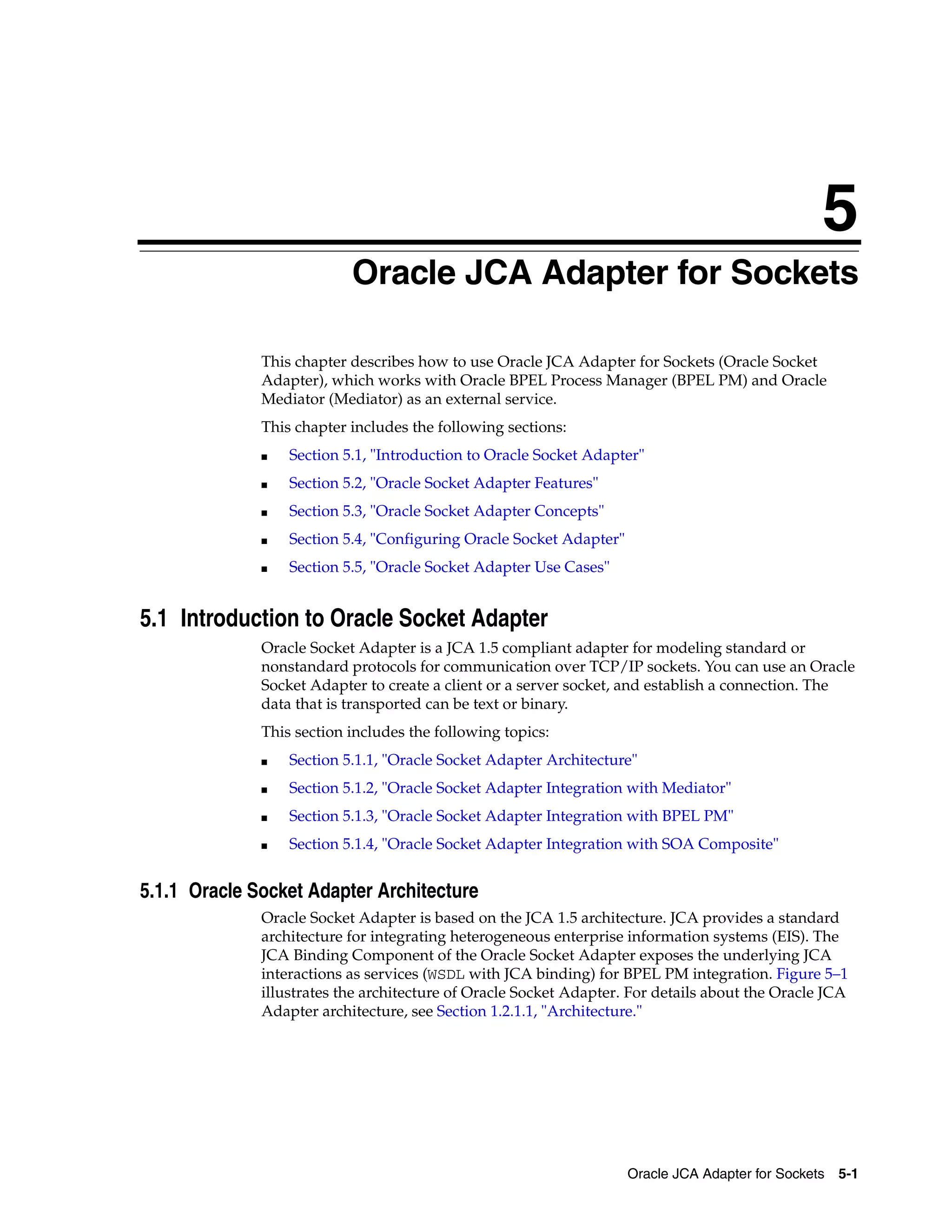 5
Oracle JCA Adapter for Sockets 5-1
5
Oracle JCA Adapter for Sockets
This chapter describes how to use Oracle JCA Adapter for Sockets (Oracle Socket
Adapter), which works with Oracle BPEL Process Manager (BPEL PM) and Oracle
Mediator (Mediator) as an external service.
This chapter includes the following sections:
■ Section 5.1, "Introduction to Oracle Socket Adapter"
■ Section 5.2, "Oracle Socket Adapter Features"
■ Section 5.3, "Oracle Socket Adapter Concepts"
■ Section 5.4, "Configuring Oracle Socket Adapter"
■ Section 5.5, "Oracle Socket Adapter Use Cases"
5.1 Introduction to Oracle Socket Adapter
Oracle Socket Adapter is a JCA 1.5 compliant adapter for modeling standard or
nonstandard protocols for communication over TCP/IP sockets. You can use an Oracle
Socket Adapter to create a client or a server socket, and establish a connection. The
data that is transported can be text or binary.
This section includes the following topics:
■ Section 5.1.1, "Oracle Socket Adapter Architecture"
■ Section 5.1.2, "Oracle Socket Adapter Integration with Mediator"
■ Section 5.1.3, "Oracle Socket Adapter Integration with BPEL PM"
■ Section 5.1.4, "Oracle Socket Adapter Integration with SOA Composite"
5.1.1 Oracle Socket Adapter Architecture
Oracle Socket Adapter is based on the JCA 1.5 architecture. JCA provides a standard
architecture for integrating heterogeneous enterprise information systems (EIS). The
JCA Binding Component of the Oracle Socket Adapter exposes the underlying JCA
interactions as services (WSDL with JCA binding) for BPEL PM integration. Figure 5–1
illustrates the architecture of Oracle Socket Adapter. For details about the Oracle JCA
Adapter architecture, see Section 1.2.1.1, "Architecture."
 