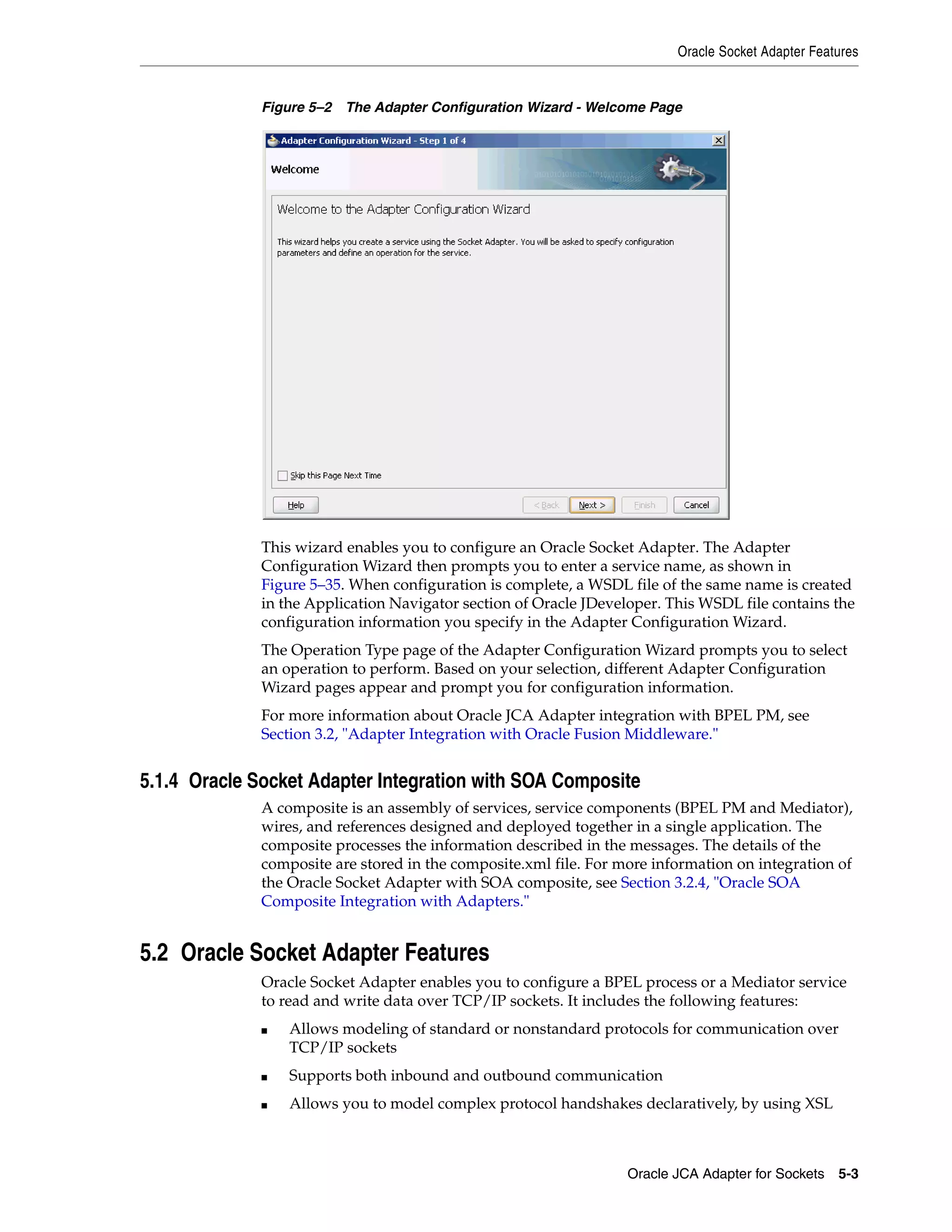 Oracle Socket Adapter Features
Oracle JCA Adapter for Sockets 5-3
Figure 5–2 The Adapter Configuration Wizard - Welcome Page
This wizard enables you to configure an Oracle Socket Adapter. The Adapter
Configuration Wizard then prompts you to enter a service name, as shown in
Figure 5–35. When configuration is complete, a WSDL file of the same name is created
in the Application Navigator section of Oracle JDeveloper. This WSDL file contains the
configuration information you specify in the Adapter Configuration Wizard.
The Operation Type page of the Adapter Configuration Wizard prompts you to select
an operation to perform. Based on your selection, different Adapter Configuration
Wizard pages appear and prompt you for configuration information.
For more information about Oracle JCA Adapter integration with BPEL PM, see
Section 3.2, "Adapter Integration with Oracle Fusion Middleware."
5.1.4 Oracle Socket Adapter Integration with SOA Composite
A composite is an assembly of services, service components (BPEL PM and Mediator),
wires, and references designed and deployed together in a single application. The
composite processes the information described in the messages. The details of the
composite are stored in the composite.xml file. For more information on integration of
the Oracle Socket Adapter with SOA composite, see Section 3.2.4, "Oracle SOA
Composite Integration with Adapters."
5.2 Oracle Socket Adapter Features
Oracle Socket Adapter enables you to configure a BPEL process or a Mediator service
to read and write data over TCP/IP sockets. It includes the following features:
■ Allows modeling of standard or nonstandard protocols for communication over
TCP/IP sockets
■ Supports both inbound and outbound communication
■ Allows you to model complex protocol handshakes declaratively, by using XSL
 